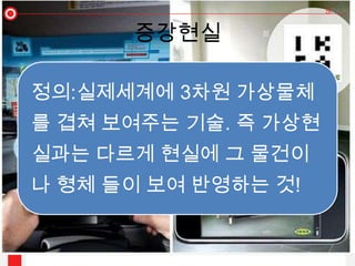 증강현실

정의:실제세계에 3차원 가상물체
를 겹쳐 보여주는 기술. 즉 가상현
실과는 다르게 현실에 그 물건이
나 형체 들이 보여 반영하는 것!
 