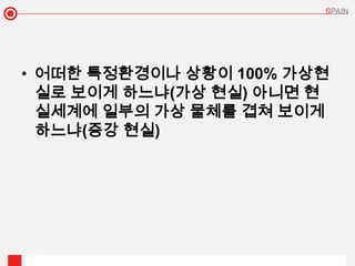 • 어떠한 특정환경이나 상황이 100% 가상현
  실로 보이게 하느냐(가상 현실) 아니면 현
  실세계에 일부의 가상 물체를 겹쳐 보이게
  하느냐(증강 현실)
 