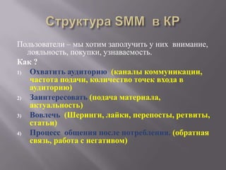 Пользователи – мы хотим заполучить у них внимание,
   лояльность, покупки, узнаваемость.
Как ?
1)  Охватить аудиторию (каналы коммуникации,
    частота подачи, количество точек входа в
    аудиторию)
2)  Заинтересовать (подача материала,
    актуальность)
3)  Вовлечь (Шеринги, лайки, перепосты, ретвиты,
    статьи)
4)  Процесс общения после потребления. (обратная
    связь, работа с негативом)
 