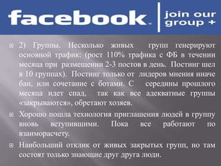    2) Группы. Несколько живых          групп генерируют
    основной трафик: (рост 110% трафика с ФБ в течении
    месяца при размещении 2-3 постов в день. Постинг шел
    в 10 группах). Постинг только от лидеров мнения иначе
    бан, или сочетание с ботами. С середины прошлого
    месяца идет спад, так как все адекватные группы
    «закрываются», обретают хозяев.
   Хорошо пошла технология приглашения людей в группу
    вновь    вступившими.    Пока    все    работают   по
    взаиморасчету.
   Наибольший отклик от живых закрытых групп, но там
    состоят только знающие друг друга люди.
 