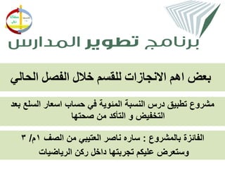 ‫بعض اهم االنجازات للقسم خالل الفصل الحالي‬
‫مشروع تطبيق درس النسبة المئوية في حساب اسعار السلع بعد‬
                 ‫التخفيض و التأكد من صحتها‬

  ‫الفائزة بالمشروع : ساره ناصر العتيبي من الصف 1م/ 3‬
       ‫وستعرض عليكم تجربتها داخل ركن الرياضيات‬
 