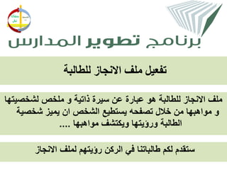 ‫تفعيل ملف االنجاز للطالبة‬

‫ملف االنجاز للطالبة هو عبارة عن سيرة ذاتية و ملخص لشخصيتها‬
    ‫و مواهبها من خالل تصفحه يستطيع الشخص ان يميز شخصية‬
              ‫الطالبة ورؤيتها ويكتشف مواهبها ....‬

        ‫ستقدم لكم طالباتنا في الركن رؤيتهم لملف االنجاز‬
 