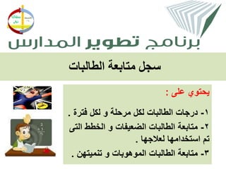 ‫سجل متابعة الطالبات‬
                            ‫يحتوي على :‬

‫1- درجات الطالبات لكل مرحلة و لكل فترة .‬
 ‫2- متابعة الطالبات الضعيفات و الخطط التى‬
                   ‫تم استخدامها لعالجها .‬
 ‫3- متابعة الطالبات الموهوبات و تنميتهن .‬
 