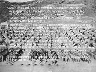 -23 Δεκεμβρίου 1947 έρχεται απάντηση των κομμουνιστών με το
   σχηματισμό της <<Προσωρινής Δημοκρατικής Κυβέρνησης της
   Ελλάδος>> ο εμφύλιος άγριος όσο ποτέ ξαναρχίζει, η ύπαιθρο
   ερημώνει και οι οπαδοί του ΚΚΕ εγκλείονται σε στρατόπεδα
   συγκέντρωσης (Μακρόνησος).
-21 Ιανουαρίου 1949 η κυβέρνηση Σοφούλη θέλοντας να αντιμετωπίσει
   τις επιθέσεις των ανταρτών ορίζει πολεμικό συμβούλιο με στρατηγό
   τον Αλέξανδρο Παπάγο. Ο συμβατικός πόλεμος κατά των ανταρτών
   είχε σταδιακά αποτέλεσμα και στις 16 Οκτωβρίου1949 το ΚΚΕ
   ανακοινώνει την κατάπαυση του πυρός. Ο εμφύλιος είχε λήξει. Τα
   αποτελέσματά του όμως τραγικά οι νεκροί ανυπολόγιστοι, οι άστεγοι
   τρέπονται στις μεγάλες πόλεις, κυρίως την Αθήνα, αλλά
   μεταναστεύουν και σε άλλες χώρες, ο διχασμός του ελληνικού λαού,
   η καταπίεση που ασκούν οι νικητές στους ηττημένους διώχνουν και
   εξοντώνουν οπαδούς της αριστεράς η σοβαρότερη συνέπεια όμως
   είναι η απροκάλυπτη επέμβαση των συμμάχων στα εσωτερικά της
   χώρας κάτι που θα φανεί πολύ αργότερα.
 