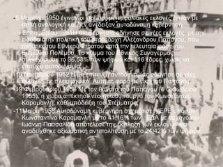 -5 Μαρτίου 1950 έγιναν οι πρώτες μετεμφυλιακές εκλογές έγιναν με
    απλή αναλογική και δεν ανέδειξαν αυτοδύναμη κυβέρνηση.
- 9 Σεπτεμβρίου 1951Η ακυβερνησία οδήγησε σε νέες εκλογές, με την
    είσοδο στην πολιτική του στρατάρχη Αλέξανδρου Παπάγου, που
    ηγήθηκε του Εθνικού Στρατού κατά την τελευταία φάση του
    Εμφυλίου Πολέμου. Το κόμμα του Εθνικός Συναγερμός
    συγκέντρωσε το 36,53% των ψήφων και 116 έδρες, χωρίς να
    επιτύχει αυτοδυναμία
-16 Νοεμβρίου 1952 Η μη επίτευξη αυτοδυναμίας οδήγησε σε νέες
    εκλογές, με πλειοψηφικό. Αυτή τη φορά με νίκη του Παπάγου.
-19 Φεβρουαρίου 1956 Με τον θάνατο του Παπάγου (4 Οκτωβρίου
    1955), η χώρα απέκτησε νέο πρωθυπουργό τον Κωνσταντίνο
    Καραμανλή, καθ' υπόδειξη του Στέμματος.
-11Μαΐου 1958 Αυτοδύναμη κυβέρνηση σχημάτισε η ΕΡΕ υπό τον
    Κωνσταντίνο Καραμανλή με το 41,16% των ΕΔΑ με αρχηγό τον
    Ιωάννη Πασσαλίδη αποτέλεσε την έκπληξη των εκλογών και
    αναδείχθηκε αξιωματική αντιπολίτευση με το 24,42% των ψήφων.
 