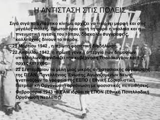 Η ΑΝΤΙΣΤΑΣΗ ΣΤΙΣ ΠΟΛΕΙΣ
Σιγά σιγά το αντάρτικο κίνημα αρχίζει να παίρνει μορφή και στις
   μεγάλες πόλεις. Πρωτοπόροι αυτή τη φορά η νεολαία και η
   πνευματική ηγεσία του τόπου, δάσκαλοι συγγραφείς,
   καλλιτέχνες δίνουν το παρόν.
- 25 Μαρτίου 1942 , η πρώτη φοιτητική διαδήλωση.
- 22 Απριλίου 1942, η πρώτη γενική απεργία των δημοσίων
   υπαλλήλων αιφνιδιάζει την κυβέρνηση Τσολάκογλου και τις
   αρχές κατοχής.
- 22 Σεπτεμβρίου τα μέλη μιας μικρής αντιστασιακής οργάνωσης
   της ΠΕΑΝ (Πανελλήνιος Ένωσης Αγωνιζομένων Νέων)
   ανατινάζουν τα γραφεία της ΕΣΠΟ ( Εθνική Σοσιαλιστική
   Πατριωτική Οργάνωση) οργάνωση με φασιστικές πεποιθήσεις.
- Φεβρουάριο 1943 το ΕΑΜ ιδρύει τη ΕΠΟΝ (Εθνική Πανελλαδική
   Οργάνωση Νεολαίας)
 