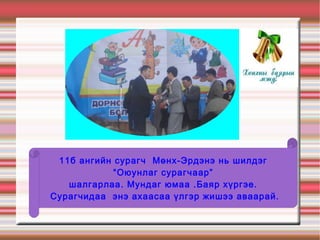 11б ангийн сурагч Мөнх-Эрдэнэ нь шилдэг
            “Оюунлаг сурагчаар”
   шалгарлаа. Мундаг юмаа .Баяр хүргэе.
Сурагчидаа энэ ахаасаа үлгэр жишээ аваарай.
 