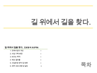 길 위에서 길을 찾다.


길 위에서 길을 찾다, 진로탐색 프로젝트
   1. 전체사업의 개요           3

   2. 사업 기획 배경           4

   3. 바라는 목적             5

   4. 예상 결과물             8




                              목차
   5. 사업운영 원칙 및 방향       9

   6. 세부 프로그램 및 일정       10
 