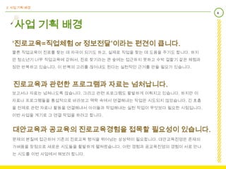 2. 사업 기획 배경
                                                               4



   사업 기획 배경
  ‘진로교육=직업체험 or 정보전달’이라는 편견이 큽니다.
  물론 직업교육이 진로를 찾는 데 자극이 되기도 하고, 실제로 직업을 찾는 데 도움을 주기도 합니다. 하지
  만 청소년기 너무 직업교육에 갇혀서, 진로 찾기라는 큰 숲에는 접근하지 못하고 수박 겉핥기 같은 체험과
  정만 반복하고 있습니다. 이 반복의 고리를 끊어내도 된다는 실천적인 근거를 만들 필요가 있습니다.



   진로교육과 관련한 프로그램과 자료는 넘처납니다.
  보고서나 자료는 넘쳐나도록 많습니다. 그리고 관련 프로그램도 활발하게 이뤄지고 있습니다. 하지만 이
  자료나 프로그램들을 통섭적으로 바라보고 맥락 속에서 연결해내는 작업은 시도되지 않았습니다. 긴 호흡
  을 전제로 관련 자료나 활동을 연결해내서 아이들과 작업해내는 실천 작업이 무엇보다 필요한 시점입니다.
  이번 사업을 계기로 그 연결 작업을 하려고 합니다.


  대안교육과 공교육의 진로교육경험을 접목할 필요성이 있습니다.
  문제의 본질에 접근하여 기존의 진로교육 형식을 뛰어넘는 상상력이 필요합니다. 대안교육진영은 존재의
  가벼움을 장점으로 새로운 시도들을 활발하게 펼쳐왔습니다. 이런 경험과 공교육진영의 경험이 서로 만나
  는 시도를 이번 사업에서 해보려 합니다.
 