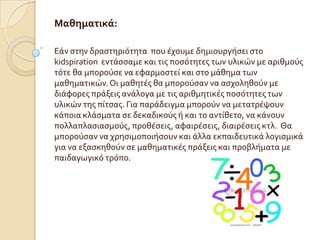 Μαθηματικά:

Εϊν ςτην δραςτηριότητα που ϋχουμε δημιουργόςει ςτο
kidspiration εντϊςςαμε και τισ ποςότητεσ των υλικών με αριθμούσ
τότε θα μπορούςε να εφαρμοςτεύ και ςτο μϊθημα των
μαθηματικών. Οι μαθητϋσ θα μπορούςαν να αςχοληθούν με
διϊφορεσ πρϊξεισ ανϊλογα με τισ αριθμητικϋσ ποςότητεσ των
υλικών τησ πύτςασ. Για παρϊδειγμα μπορούν να μετατρϋψουν
κϊποια κλϊςματα ςε δεκαδικούσ ό και το αντύθετο, να κϊνουν
πολλαπλαςιαςμούσ, προθϋςεισ, αφαιρϋςεισ, διαιρϋςεισ κτλ. Θα
μπορούςαν να χρηςιμοποιόςουν και ϊλλα εκπαιδευτικϊ λογιςμικϊ
για να εξαςκηθούν ςε μαθηματικϋσ πρϊξεισ και προβλόματα με
παιδαγωγικό τρόπο.
 