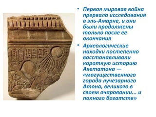 • Первая мировая война
  прервала исследования
  в эль-Амарне, и они
  были продолжены
  только после ее
  окончания
• Археологические
  находки постепенно
  восстанавливали
  короткую историю
  Ахетатона —
  «могущественного
  города лучезарного
  Атона, великого в
  своем очаровании... и
  полного богатств»
 