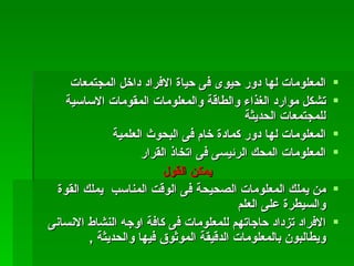 ‫المعلومات لها دور حيوى فى حياة الفراد داخل المجتمعات‬       ‫‪‬‬
    ‫تشكل موارد الغذاء والطاقة والمعلومات المقومات الساسية‬       ‫‪‬‬
                                            ‫للمجتمعات الحديثة‬
               ‫المعلومات لها دور كمادة خام فى البحوث العلمية‬    ‫‪‬‬
                     ‫المعلومات المحك الرئيسى فى اتخاذ القرار‬    ‫‪‬‬
                          ‫يمكن القول‬
  ‫من يملك المعلومات الصحيحة فى الوقت المناسب يملك القوة‬         ‫‪‬‬
                                          ‫والسيطرة على العلم‬
‫الفراد تزداد حاجاتهم للمعلومات فى كافة اوجه النشاط النسانى‬      ‫‪‬‬
         ‫ويطالبون بالمعلومات الدقيقة الموثوق فيها والحديثة ,‬
 