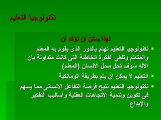 ‫تكنولوجيا التعليم‬

                    ‫لهذا يمكن ان نؤكد ان‬
         ‫‪ ‬تكنولوجيا التعليم تهتم بالدور الذى يقوم به المعلم‬
     ‫والمتعلم وتلغى الفكرة الخاطئة التى كانت متداولة بان‬
                    ‫الله سوف تحل محل النسان )المعلم(‬
                   ‫‪ ‬التعليم ل يمكن ان يتم بطريقة اتوماتكية‬
   ‫‪ ‬تكنولوجيا التعليم تتيح فرصة التفاعل النسانى مما يسهم‬
      ‫فى تكوين وتنمية التجاهات العقلية وأساليب التفكير‬
                                                   ‫والبداع‬
 