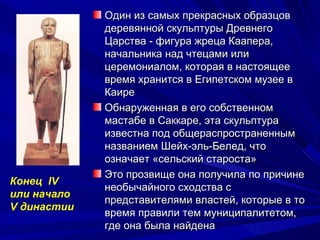 Один из самых прекрасных образцов
             деревянной скульптуры Древнего
             Царства - фигура жреца Каапера,
             начальника над чтецами или
             церемониалом, которая в настоящее
             время хранится в Египетском музее в
             Каире
             Обнаруженная в его собственном
             мастабе в Саккаре, эта скульптура
             известна под общераспространенным
             названием Шейх-эль-Белед, что
             означает «сельский староста»
             Это прозвище она получила по причине
Конец IV
             необычайного сходства с
или начало
             представителями властей, которые в то
V династии
             время правили тем муниципалитетом,
             где она была найдена
 