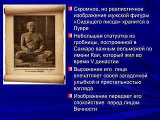 Скромное, но реалистичное
изображение мужской фигуры
«Сидящего писца» хранится в
Лувре
Небольшая статуэтка из
гробницы, построенной в
Саккаре важным вельможей по
имени Каи, который жил во
время V династии
Выражение его лица
впечатляет своей загадочной
улыбкой и пристальностью
взгляда
Изображение передает его
спокойствие перед лицом
Вечности
 
