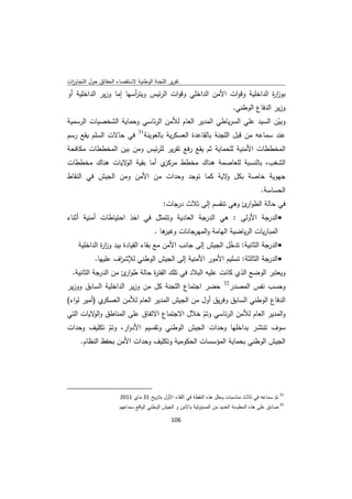 ‫ﺗﻘرﻳر اﻟﻠﺟﻧﺔ اﻟوطﻧﻳﺔ ﻻﺳﺗﻘﺻﺎء اﻟﺣﻘﺎﺋق ﺣوﻝ اﻟﺗﺟﺎوزت‬
 ‫ا‬
‫ﺑوز ة اﻟداﺧﻠﻳﺔ وﻗوات اﻷﻣن اﻟداﺧﻠﻲ وﻗوات اﻟرﺋﻳس وﻳﺗرﺳﻬﺎ إﻣﺎ وزﻳر اﻟداﺧﻠﻳﺔ أو‬
                        ‫أ‬                                             ‫ار‬
                                                                                             ‫وزﻳر اﻟدﻓﺎع اﻟوطﻧﻲ.‬
‫وﺑﻳن اﻟﺳﻳد ﻋﻠﻲ اﻟﺳرﻳﺎطﻲ اﻟﻣدﻳر اﻟﻌﺎم ﻟﻸﻣن اﻟرﺋﺎﺳﻲ وﺣﻣﺎﻳﺔ اﻟﺷﺧﺻﻳﺎت اﻟرﺳﻣﻳﺔ‬
                                                                      ‫ّ‬
                       ‫13‬
‫ﻋﻧد ﺳﻣﺎﻋﻪ ﻣن ﻗﺑﻝ اﻟﻠﺟﻧﺔ ﺑﺎﻟﻘﺎﻋدة اﻟﻌﺳﻛرﻳﺔ ﺑﺎﻟﻌوﻳﻧﺔ ﻓﻲ ﺣﺎﻻت اﻟﺳﻠم ﻳﻘﻊ رﺳم‬
‫اﻟﻣﺧططﺎت اﻷﻣﻧﻳﺔ ﻟﻠﺣﻣﺎﻳﺔ ﺛم ﻳﻘﻊ رﻓﻊ ﺗﻘرﻳر ﻟﻠرﺋﻳس وﻣن ﺑﻳن اﻟﻣﺧططﺎت ﻣﻛﺎﻓﺣﺔ‬
‫ي أﻣﺎ ﺑﻘﻳﺔ ﻻﻳﺎت ﻫﻧﺎك ﻣﺧططﺎت‬
                ‫اﻟو‬        ‫اﻟﺷﻐب، ﺑﺎﻟﻧﺳﺑﺔ ﻟﻠﻌﺎﺻﻣﺔ ﻫﻧﺎك ﻣﺧطط ﻣرﻛز‬
‫ﺟﻬوﻳﺔ ﺧﺎﺻﺔ ﺑﻛﻝ ﻻﻳﺔ ﻛﻣﺎ ﺗوﺟد وﺣدات ﻣن اﻷﻣن وﻣن اﻟﺟﻳش ﻓﻲ اﻟﻧﻘﺎط‬
                                              ‫و‬
                                                                                                        ‫اﻟﺣﺳﺎﺳﺔ.‬
                                                                  ‫ﻓﻲ ﺣﺎﻟﺔ اﻟطو ئ وﻫﻲ ﺗﻧﻘﺳم إﻟﻰ ﺛﻼث درﺟﺎت:‬
                                                                                            ‫ار‬
‫‪ ‬اﻟدرﺟﺔ اﻷوﻟﻰ : ﻫﻲ اﻟدرﺟﺔ اﻟﻌﺎدﻳﺔ وﺗﺗﻣﺛﻝ ﻓﻲ اﺧذ اﺣﺗﻳﺎطﺎت أﻣﻧﻳﺔ أﺛﻧﺎء‬
                                                               ‫ﻫﺎ .‬
                                                                  ‫اﻟﻣﺑﺎرﻳﺎت اﻟرﻳﺎﺿﻳﺔ اﻟﻬﺎﻣﺔ واﻟﻣﻬرﺟﺎﻧﺎت وﻏﻳر‬
       ‫‪ ‬اﻟدرﺟﺔ اﻟﺛﺎﻧﻳﺔ: ﺗدﺧﻝ اﻟﺟﻳش إﻟﻰ ﺟﺎﻧب اﻷﻣن ﻣﻊ ﺑﻘﺎء اﻟﻘﻳﺎدة ﺑﻳد وز ة اﻟداﺧﻠﻳﺔ‬
                ‫ار‬                                            ‫ّ‬
             ‫‪ ‬اﻟدرﺟﺔ اﻟﺛﺎﻟﺛﺔ: ﺗﺳﻠﻳم اﻷﻣور اﻷﻣﻧﻳﺔ إﻟﻰ اﻟﺟﻳش اﻟوطﻧﻲ ﻟﻺﺷ اف ﻋﻠﻳﻬﺎ.‬
                        ‫ر‬
    ‫وﻳﻌﺗﺑر اﻟوﺿﻊ اﻟذي ﻛﺎﻧت ﻋﻠﻳﻪ اﻟﺑﻼد ﻓﻲ ﺗﻠك اﻟﻔﺗ ة ﺣﺎﻟﺔ طو ئ ﻣن اﻟدرﺟﺔ اﻟﺛﺎﻧﻳﺔ.‬
                        ‫ار‬       ‫ر‬
                                                                                        ‫23‬
‫ﺣﺿر اﺟﺗﻣﺎع اﻟﻠﺟﻧﺔ ﻛﻝ ﻣن وزﻳر اﻟداﺧﻠﻳﺔ اﻟﺳﺎﺑق ووزﻳر‬                                           ‫وﺣﺳب ﻧﻔس اﻟﻣﺻدر‬
‫ي )أﻣﻳر ﻟواء(‬‫اﻟدﻓﺎع اﻟوطﻧﻲ اﻟﺳﺎﺑق وﻓرﻳق أوﻝ ﻣن اﻟﺟﻳش اﻟﻣدﻳر اﻟﻌﺎم ﻟﻸﻣن اﻟﻌﺳﻛر‬
‫واﻟﻣدﻳر اﻟﻌﺎم ﻟﻸﻣن اﻟرﺋﺎﺳﻲ وﺗم ﺧﻼﻝ اﻻﺟﺗﻣﺎع اﻻﺗﻔﺎق ﻋﻠﻰ اﻟﻣﻧﺎطق و ﻻﻳﺎت اﻟﺗﻲ‬
         ‫اﻟو‬                               ‫ّ‬
‫ﺳوف ﺗﻧﺗﺷر ﺑداﺧﻠﻬﺎ وﺣدات اﻟﺟﻳش اﻟوطﻧﻲ وﺗﻘﺳﻳم اﻷدوار، وﺗم ﺗﻛﻠﻳف وﺣدات‬
             ‫ّ‬
         ‫اﻟﺟﻳش اﻟوطﻧﻲ ﺑﺣﻣﺎﻳﺔ اﻟﻣؤﺳﺳﺎت اﻟﺣﻛوﻣﻳﺔ وﺗﻛﻠﻳف وﺣدات اﻷﻣن ﺑﺣﻔظ اﻟﻧظﺎم.‬




‫                                                            ‬
                                    ‫ 13 ﺗم ﺳﻣﺎﻋﻪ ﻓﻲ ﺛﻼث ﻣﻧﺎﺳﺑﺎت وﺣﻠﻝ ﻫذﻩ اﻟﻧﻘطﺔ ﻓﻲ اﻟﻠﻘﺎء اﻷوﻝ ﺑﺗﺎرﻳﺦ 13 ﻣﺎي 1102‬
                                                                                                               ‫ّ‬
                                    ‫ 23 ﺻﺎدق ﻋﻠﻰ ﻫذﻩ اﻟﻣﻌﻠوﻣﺔ اﻟﻌدﻳد ﻣن اﻟﻣﺳؤوﻟﻳﺔ ﺑﺎﻻﻣن و اﻟﺟﻳش اﻟوطﻧﻲ اﻟواﻗﻊ ﺳﻣﺎﻋﻬم‬

                                                                     ‫ 601‬
‫ ‬
 