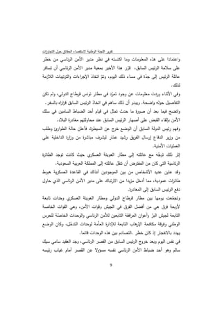 ‫ﺗﻘرﻳر اﻟﻠﺟﻧﺔ اﻟوطﻧﻳﺔ ﻻﺳﺗﻘﺻﺎء اﻟﺣﻘﺎﺋق ﺣوﻝ اﻟﺗﺟﺎوزت‬
 ‫ا‬
‫واﻋﺗﻣﺎدا ﻋﻠﻰ ﻫذﻩ اﻟﻣﻌﻠوﻣﺎت وﻣﺎ اﻛﺗﺳﺗﻪ ﻓﻲ ﻧظر ﻣدﻳر اﻷﻣن اﻟرﺋﺎﺳﻲ ﻣن ﺧطر‬
‫ﻋﻠﻰ ﺳﻼﻣﺔ اﻟرﺋﻳس اﻟﺳﺎﺑق، ﻗرر ﻫذا اﻷﺧﻳر ﺑﻣﻌﻳﺔ ﻣدﻳر اﻷﻣن اﻟرﺋﺎﺳﻲ أن ﺗﺳﺎﻓر‬
                                                ‫ّ‬
‫ﻋﺎﺋﻠﺔ اﻟرﺋﻳس إﻟﻰ ﺟدة ﻓﻲ ﻣﺳﺎء ذﻟك اﻟﻳوم، وﺗم اﺗﺧﺎذ اﻹﺟ اءات واﻟﺗرﺗﻳﺑﺎت اﻟﻼزﻣﺔ‬
                     ‫ر‬           ‫ّ‬                       ‫ّ‬
                                                                             ‫ﻟذﻟك.‬
‫وﻓﻲ اﻷﺛﻧﺎء وردت ﻣﻌﻠوﻣﺎت ﻋن وﺟود ﺗﻣرد ﻓﻲ ﻣطﺎر ﺗوﻧس ﻗرطﺎج اﻟدوﻟﻲ، وﻟم ﺗﻛن‬
                                        ‫ّ‬
 ‫اﻟﺗﻔﺎﺻﻳﻝ ﺣوﻟﻪ واﺿﺣﺔ. وﻳﺑدو أن ذﻟك ﺳﺎﻫم ﻓﻲ اﺗﺧﺎذ اﻟرﺋﻳس اﻟﺳﺎﺑق ﻗر اﻩ ﺑﺎﻟﺳﻔر.‬
          ‫ار‬
‫واﺗﺿﺢ ﻓﻳﻣﺎ ﺑﻌد أن ﺻو ة ﻣﺎ ﺣدث ﺗﻣﺛﻝ ﻓﻲ ﻗﻳﺎم أﺣد اﻟﺿﺑﺎط اﻟﺳﺎﻣﻳن ﻓﻲ ﺳﻠك‬
                                              ‫ر‬
          ‫اﻷﻣن ﺑﺈﻟﻘﺎء اﻟﻘﺑض ﻋﻠﻰ أﺻﻬﺎر اﻟرﺋﻳس اﻟﺳﺎﺑق ﻋﻧد ﻣﺣﺎوﻟﺗﻬم ﻣﻐﺎد ة اﻟﺑﻼد.‬
                 ‫ر‬
‫وﻓﻬم رﺋﻳس اﻟدوﻟﺔ اﻟﺳﺎﺑق أن اﻟوﺿﻊ ج ﻋن اﻟﺳﻳط ة، ﻓﺄﻋﻠن ﺣﺎﻟﺔ اﻟطو ئ وطﻠب‬
      ‫ار‬                ‫ر‬           ‫ﺧر‬
‫ﻣن وزﻳر اﻟدﻓﺎع إرﺳﺎﻝ اﻟﻔرﻳق رﺷﻳد ﻋﻣﺎر ﻟﻳﺷرف ﻣﺑﺎﺷ ة ﻣن وز ة اﻟداﺧﻠﻳﺔ ﻋﻠﻰ‬
             ‫ار‬      ‫ر‬              ‫ّ‬
                                                         ‫اﻟﻌﻣﻠﻳﺎت اﻷﻣﻧﻳﺔ.‬
‫ي ﺣﻳث ﻛﺎﻧت ﺗوﺟد اﻟطﺎﺋ ة‬
‫ر‬                            ‫إﺛر ذﻟك ﺗوﺟﻪ ﻣﻊ ﻋﺎﺋﻠﺗﻪ إﻟﻰ ﻣطﺎر اﻟﻌوﻳﻧﺔ اﻟﻌﺳﻛر‬
                                                                   ‫ّ‬
        ‫اﻟرﺋﺎﺳﻳﺔ اﻟﺗﻲ ﻛﺎن ﻣن اﻟﻣﻔﺗرض أن ﺗﻧﻘﻝ ﻋﺎﺋﻠﺗﻪ إﻟﻰ اﻟﻣﻣﻠﻛﺔ اﻟﻌرﺑﻳﺔ اﻟﺳﻌودﻳﺔ.‬
‫وﻗد ﻋﺎﻳن ﻋدﻳد اﻷﺷﺧﺎص ﻣن ﺑﻳن اﻟﻣوﺟودﻳن آﻧذاك ﻓﻲ اﻟﻘﺎﻋدة اﻟﻌﺳﻛرﻳﺔ ﻫﺑوط‬
‫طﺎﺋ ات ﻋﻣودﻳﺔ، ﻣﻣﺎ أدﺧﻝ ﻣزﻳدا ﻣن اﻻرﺗﺑﺎك ﻋﻠﻰ ﻣدﻳر اﻷﻣن اﻟرﺋﺎﺳﻲ اﻟذي ﺣﺎوﻝ‬
                                                                   ‫ر‬
                                                    ‫دﻓﻊ اﻟرﺋﻳس اﻟﺳﺎﺑق إﻟﻰ اﻟﻣﻐﺎد ة.‬
                                                     ‫ر‬
‫ي وﺣدات ﺗﺎﺑﻌﺔ‬ ‫وﺗﺟﻣﻌت ﻳوﻣﻬﺎ ﺑﻳن ﻣطﺎر ﻗرطﺎج اﻟدوﻟﻲ وﻣطﺎر اﻟﻌوﻳﻧﺔ اﻟﻌﺳﻛر‬
                                                                 ‫ّ‬
‫ﻷرﺑﻌﺔ ﻓرق ﻫﻲ ﻣن أﻓﺿﻝ اﻟﻔرق ﻓﻲ اﻟﺟﻳش وﻗوات اﻷﻣن، وﻫﻲ اﻟﻘوات اﻟﺧﺎﺻﺔ‬
‫اﻟﺗﺎﺑﻌﺔ ﻟﺟﻳش اﻟﺑر وأﻋوان اﻟﻣ اﻓﻘﺔ اﻟﺗﺎﺑﻌﻳن ﻟﻸﻣن اﻟرﺋﺎﺳﻲ واﻟوﺣدات اﻟﺧﺎﺻﺔ ﻟﻠﺣرس‬
       ‫ّ‬                                         ‫ر‬          ‫ّ‬
‫اﻟوطﻧﻲ وﻓرﻗﺔ ﻣﻛﺎﻓﺣﺔ ﻫﺎب اﻟﺗﺎﺑﻌﺔ ﻟﻺدا ة اﻟﻌﺎّﻣﺔ ﻟوﺣدات اﻟﺗدﺧﻝ، وﻛﺎن اﻟوﺿﻊ‬
             ‫ّ‬                    ‫ر‬                ‫اﻹر‬
                         ‫ﻳﻬدد ﺑﺎﻻﻧﻔﺟﺎر إذ ﻛﺎن ﺧطر .اﻟﺗﺻﺎدم ﺑﻳن ﻫذﻩ اﻟوﺣدات ﻗﺎﺋﻣﺎ.‬
‫ﻓﻲ ﻧﻔس اﻟﻳوم وﺑﻌد ج اﻟرﺋﻳس اﻟﺳﺎﺑق ﻣن اﻟﻘﺻر اﻟرﺋﺎﺳﻲ، وﺟد اﻟﻌﻘﻳد ﺳﺎﻣﻲ ﺳﻳك‬
                                                     ‫ﺧرو‬
‫ﻻ ﻋن اﻟﻘﺻر أﻣﺎم ﻏﻳﺎب رﺋﻳﺳﻪ‬‫ﺳﺎﻟم وﻫو أﺣد ﺿﺑﺎط اﻷﻣن اﻟرﺋﺎﺳﻲ ﻧﻔﺳﻪ ﻣﺳؤو‬

                                               ‫ 9‬
‫ ‬
 