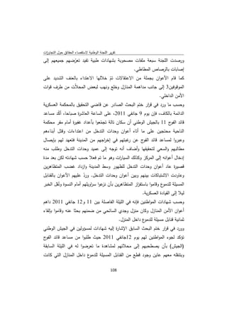 ‫ﺗﻘرﻳر اﻟﻠﺟﻧﺔ اﻟوطﻧﻳﺔ ﻻﺳﺗﻘﺻﺎء اﻟﺣﻘﺎﺋق ﺣوﻝ اﻟﺗﺟﺎوزت‬
 ‫ا‬
‫ورﺻدت اﻟﻠﺟﻧﺔ ﺳﺑﻌﺔ ﻣﻠﻔﺎت ﻣﺻﺣوﺑﺔ ﺑﺷﻬﺎدات طﺑﻳﺔ ﺗﻔﻳد ﺗﻌرﺿﻬم ﺟﻣﻳﻌﻬم إﻟﻰ‬
              ‫ّ‬
                                          ‫إﺻﺎﺑﺎت ﺑﺎﻟرﺻﺎص اﻟﻣطﺎطﻲ.‬
‫ﻛﻣﺎ ﻗﺎم اﻷﻋوان ﺑﺟﻣﻠﺔ ﻣن اﻻﻋﺗﻘﺎﻻت ﺗم ﺧﻼﻟﻬﺎ اﻻﻋﺗداء ﺑﺎﻟﻌﻧف اﻟﺷدﻳد ﻋﻠﻰ‬
                                ‫ّ‬
‫اﻟﻣوﻗوﻓﻳن3 إﻟﻰ ﺟﺎﻧب ﻣداﻫﻣﺔ اﻟﻣﻧﺎزﻝ وﺧﻠﻊ وﻧﻬب ﻟﺑﻌض اﻟﻣﺣ ّت ﻣن طرف ﻗوات‬
               ‫ﻼ‬
                                                                           ‫اﻷﻣن اﻟداﺧﻠﻲ.‬
‫وﺣﺳب ﻣﺎ ورد ﻓﻲ ﻗ ار ﺧﺗم اﻟﺑﺣث اﻟﺻﺎدر ﻋن ﻗﺎﺿﻲ اﻟﺗﺣﻘﻳق ﺑﺎﻟﻣﺣﻛﻣﺔ اﻟﻌﺳﻛرﻳﺔ‬
                                                    ‫ر‬
‫اﻟداﺋﻣﺔ ﺑﺎﻟﻛﺎف، ﻓﺈن ﻳوم 9 ﺟﺎﻧﻔﻲ 1102، ﻋﻠﻰ اﻟﺳﺎﻋﺔ اﻟﻌﺎﺷ ة ﺻﺑﺎﺣﺎ، أﻛد ﻣﺳﺎﻋد‬
       ‫ّ‬         ‫ر‬
‫ﻗﺎﺋد ج 11 ﺑﺎﻟﺟﻳش اﻟوطﻧﻲ أن ﺳﻛﺎن ﺗﺎﻟﺔ ﺗﺟﻣﻌوا ﺑﺄﻋداد ﻏﻔﻳ ة أﻣﺎم ﻣﻘر ﻣﺣﻛﻣﺔ‬
               ‫ر‬               ‫ّ‬                                  ‫اﻟﻔو‬
‫اﻟﻧﺎﺣﻳﺔ ﻣﺣﺗﺟﻳن ﻋﻠﻰ ﻣﺎ أﺗﺎﻩ أﻋوان وﺣدات اﻟﺗدﺧﻝ ﻣن اﻋﺗداءات وﻗﺗﻝ أﺑﻧﺎءﻫم‬
‫وﻋﺑروا ﻟﻣﺳﺎﻋد ﻗﺎﺋد ج ﻋن ﻏﺑﺗﻬم ﻓﻲ إﺧ اﺟﻬم ﻣن اﻟﻣدﻳﻧﺔ ﻓﺗﻌﻬد ﻟﻬم ﺑﺈﻳﺻﺎﻝ‬
                               ‫ر‬            ‫ر‬    ‫اﻟﻔو‬
‫ﻣطﺎﻟﺑﻬم واﻟﺳﻌﻲ ﻟﺗﺣﻘﻳﻘﻬﺎ وأﺿﺎف أﻧﻪ ﺗوﺟﻪ إﻟﻰ ﻋﻣﻳد وﺣدات اﻟﺗدﺧﻝ وطﻠب ﻣﻧﻪ‬
‫إدﺧﺎﻝ أﻋواﻧﻪ إﻟﻰ اﻟﻣرﻛز وﻛذﻟك اﻟﺳﻳﺎ ات وﻫو ﻣﺎ ﺗم ﻓﻌﻼ ﺣﺳب ﺷﻬﺎدﺗﻪ ﻟﻛن ﺑﻌد ﻣدة‬
                                      ‫ر‬
‫ﻗﺻﻳ ة ﻋﺎد أﻋوان وﺣدات اﻟﺗدﺧﻝ ﻟﻠظﻬور وﺳط اﻟﻣدﻳﻧﺔ وازداد ﻏﺿب اﻟﻣﺗظﺎﻫرﻳن‬
                                                                ‫ر‬
‫وﻋﺎودت اﻻﺷﺗﺑﺎﻛﺎت ﺑﻳﻧﻬم وﺑﻳن أﻋوان وﺣدات اﻟﺗدﺧﻝ. ورد ﻋﻠﻳﻬم اﻷﻋوان ﺑﺎﻟﻘﻧﺎﺑﻝ‬
                        ‫ّ‬
‫ع وﻗﺎﻣوا ﺑﺎﺳﺗﻔ از اﻟﻣﺗظﺎﻫرﻳن ﺑﺄن ﻋوا ﺳ اوﻳﻠﻬم أﻣﺎم اﻟﻧﺳوة وﻧﻘﻝ اﻟﺧﺑر‬
         ‫ُ‬                  ‫ر‬      ‫ﻧز‬               ‫ز‬               ‫اﻟﻣﺳﻳﻠﺔ ﻟﻠدﻣو‬
                                                                 ‫ﻟﻳﻼ إﻟﻰ اﻟﻘﻳﺎدة اﻟﻌﺳﻛرﻳﺔ.‬
‫وﺣﺳب ﺷﻬﺎدات اﻟﻣواطﻧﻳن ﻓﺈﻧﻪ ﻓﻲ اﻟﻠﻳﻠﺔ اﻟﻔﺎﺻﻠﺔ ﺑﻳن 11 و21 ﺟﺎﻧﻔﻲ 1102 داﻫم‬
‫أﻋوان اﻷﻣن اﻟﻣﻧﺎزﻝ وﻛﺎن ﻣﻧزﻝ وﺟدي اﻟﺳﺎﺋﺣﻲ ﻣن ﺿﻣﻧﻬم ﺑﺣﺛﺎ ﻋﻧﻪ وﻗﺎﻣوا ﺑﺈﻟﻘﺎء‬
                                                    ‫ع داﺧﻝ اﻟﻣﻧزﻝ.‬‫ﺛﻣﺎﻧﻳﺔ ﻗﻧﺎﺑﻝ ﻣﺳﻳﻠﺔ ﻟﻠدﻣو‬
‫وورد ﻓﻲ ﻗ ار ﺧﺗم اﻟﺑﺣث اﻟﺳﺎﺑق اﻹﺷﺎ ة إﻟﻳﻪ ﺷﻬﺎدات ﻟﻣﺳؤوﻟﻳن ﻓﻲ اﻟﺟﻳش اﻟوطﻧﻲ‬
                                     ‫ر‬                        ‫ر‬
‫ﺗؤﻛد ﻟﺟوء اﻟﻣواطﻧﻳن ﻟﻬم ﻳوم 21ﺟﺎﻧﻔﻲ 1102 ﺣﻳث طﻠﺑوا ﻣن ﻣﺳﺎﻋد ﻗﺎﺋد ج‬
 ‫اﻟﻔو‬
‫)اﻟﺟﻳش( ﺑﺄن ﻳﺻطﺣﺑﻬم إﻟﻰ ﻣﺣﻼﺗﻬم ﻟﻣﺷﺎﻫدة ﻣﺎ ﺗﻌرﺿوا ﻟﻪ ﻓﻲ اﻟﻠﻳﻠﺔ اﻟﺳﺎﺑﻘﺔ‬
‫ع داﺧﻝ اﻟﻣﻧﺎزﻝ اﻟﺗﻲ ﻛﺎﻧت‬‫وﺑﺗﻧﻘﻠﻪ ﻣﻌﻬم ﻋﺎﻳن وﺟود ﻗطﻊ ﻣن اﻟﻘﻧﺎﺑﻝ اﻟﻣﺳﻳﻠﺔ ﻟﻠدﻣو‬

                                             ‫ 801‬
‫ ‬
 