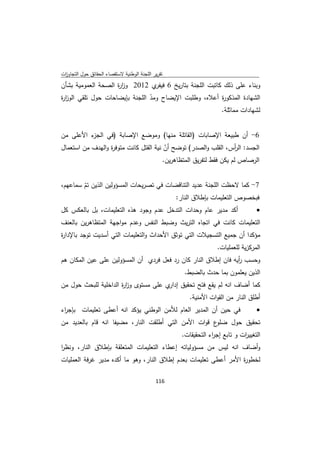 ‫ﺗﻘرﻳر اﻟﻠﺟﻧﺔ اﻟوطﻧﻳﺔ ﻻﺳﺗﻘﺻﺎء اﻟﺣﻘﺎﺋق ﺣوﻝ اﻟﺗﺟﺎوزت‬
 ‫ا‬
‫وﺑﻧﺎء ﻋﻠﻰ ذﻟك ﻛﺎﺗﺑت اﻟﻠﺟﻧﺔ ﺑﺗﺎرﻳﺦ 6 ي 2102 وز ة اﻟﺻﺣﺔ اﻟﻌﻣوﻣﻳﺔ ﺑﺷﺄن‬
                    ‫ار‬         ‫ﻓﻳﻔر‬
‫اﻟﺷﻬﺎدة اﻟﻣذﻛو ة أﻋﻼﻩ، وطﻠﺑت اﻹﻳﺿﺎح وﻣد اﻟﻠﺟﻧﺔ ﺑﺈﻳﺿﺎﺣﺎت ﺣوﻝ ﺗﻠﻘﻲ اﻟوز ة‬
‫ار‬                              ‫ّ‬                      ‫ر‬
                                                       ‫ﻟﺷﻬﺎدات ﻣﻣﺎﺛﻠﺔ.‬


‫ء اﻷﻋﻠﻰ ﻣن‬
         ‫6- أن طﺑﻳﻌﺔ اﻹﺻﺎﺑﺎت )اﻟﻘﺎﺗﻠﺔ ﻣﻧﻬﺎ( وﻣوﺿﻊ اﻹﺻﺎﺑﺔ )ﻓﻲ اﻟﺟز‬
‫اﻟﺟﺳد: اﻟ أس، اﻟﻘﻠب واﻟﺻدر( ﺗوﺿﺢ أن ﻧﻳﺔ اﻟﻘﺗﻝ ﻛﺎﻧت ﻣﺗوﻓ ة واﻟﻬدف ﻣن اﺳﺗﻌﻣﺎﻝ‬
                  ‫ر‬                      ‫ّ‬                          ‫ر‬
                                        ‫اﻟرﺻﺎص ﻟم ﻳﻛن ﻓﻘط ﻟﺗﻔرﻳق اﻟﻣﺗظﺎﻫرﻳن.‬


‫7- ﻛﻣﺎ ﻻﺣظت اﻟﻠﺟﻧﺔ ﻋدﻳد اﻟﺗﻧﺎﻗﺿﺎت ﻓﻲ ﺗﺻرﻳﺣﺎت اﻟﻣﺳؤوﻟﻳن اﻟذﻳن ﺗم ﺳﻣﺎﻋﻬم،‬
        ‫ّ‬
                                         ‫ﻓﺑﺧﺻوص اﻟﺗﻌﻠﻳﻣﺎت ﺑﺈطﻼق اﻟﻧﺎر:‬
‫أﻛد ﻣدﻳر ﻋﺎم وﺣدات اﻟﺗدﺧﻝ ﻋدم وﺟود ﻫذﻩ اﻟﺗﻌﻠﻳﻣﺎت، ﺑﻝ ﺑﺎﻟﻌﻛس ﻛﻝ‬                     ‫‪‬‬
‫اﻟﺗﻌﻠﻳﻣﺎت ﻛﺎﻧت ﻓﻲ اﺗﺟﺎﻩ اﻟﺗرﻳث وﺿﺑط اﻟﻧﻔس وﻋدم ﻣواﺟﻬﺔ اﻟﻣﺗظﺎﻫرﻳن ﺑﺎﻟﻌﻧف‬
‫ﻣؤﻛدا أن ﺟﻣﻳﻊ اﻟﺗﺳﺟﻳﻼت اﻟﺗﻲ ﺗوﺛق اﻷﺣداث واﻟﺗﻌﻠﻳﻣﺎت اﻟﺗﻲ أﺳدﻳت ﺗوﺟد ﺑﺎﻹدا ة‬
‫ر‬
                                                                  ‫اﻟﻣرﻛزﻳﺔ ﻟﻠﻌﻣﻠﻳﺎت.‬
‫وﺣﺳب أﻳﻪ ﻓﺎن إطﻼق اﻟﻧﺎر ﻛﺎن رد ﻓﻌﻝ ﻓردي أن اﻟﻣﺳؤوﻟﻳن ﻋﻠﻰ ﻋﻳن اﻟﻣﻛﺎن ﻫم‬
                                                                ‫ر‬
                                                     ‫اﻟذﻳن ﻳﻌﻠﻣون ﺑﻣﺎ ﺣدث ﺑﺎﻟﺿﺑط.‬
‫ﻛﻣﺎ أﺿﺎف اﻧﻪ ﻟم ﻳﻘﻊ ﻓﺗﺢ ﺗﺣﻘﻳق ي ﻋﻠﻰ ﻣﺳﺗوى وز ة اﻟداﺧﻠﻳﺔ ﻟﻠﺑﺣث ﺣوﻝ ﻣن‬
                      ‫ار‬              ‫إدار‬
                                                       ‫أطﻠق اﻟﻧﺎر ﻣن اﻟﻘوات اﻷﻣﻧﻳﺔ.‬
‫ﻓﻲ ﺣﻳن أن اﻟﻣدﻳر اﻟﻌﺎم ﻟﻸﻣن اﻟوطﻧﻲ ﻳؤﻛد اﻧﻪ أﻋطﻰ ﺗﻌﻠﻳﻣﺎت ﺑﺈﺟ اء‬
 ‫ر‬                                                                                 ‫‪‬‬
‫ع ﻗوات اﻷﻣن اﻟﺗﻲ أطﻠﻘت اﻟﻧﺎر، ﻣﺿﻳﻔﺎ اﻧﻪ ﻗﺎم ﺑﺎﻟﻌدﻳد ﻣن‬‫ﺗﺣﻘﻳق ﺣوﻝ ﺿﻠو‬
                                                    ‫اﻟﺗﻐﻳﻳ ات و ﺗﺎﺑﻊ إﺟ اء اﻟﺗﺣﻘﻳﻘﺎت.‬
                                                                ‫ر‬            ‫ر‬
‫وأﺿﺎف اﻧﻪ ﻟﻳس ﻣن ﻣﺳؤوﻟﻳﺎﺗﻪ إﻋطﺎء اﻟﺗﻌﻠﻳﻣﺎت اﻟﻣﺗﻌﻠﻘﺔ ﺑﺈطﻼق اﻟﻧﺎر، وﻧظر‬
‫ا‬
‫ﻟﺧطو ة اﻷﻣر أﻋطﻰ ﺗﻌﻠﻳﻣﺎت ﺑﻌدم إطﻼق اﻟﻧﺎر، وﻫو ﻣﺎ أﻛدﻩ ﻣدﻳر ﻏرﻓﺔ اﻟﻌﻣﻠﻳﺎت‬
                                                                  ‫ر‬

                                             ‫ 611‬
‫ ‬
 