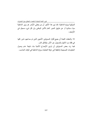 ‫ﺗﻘرﻳر اﻟﻠﺟﻧﺔ اﻟوطﻧﻳﺔ ﻻﺳﺗﻘﺻﺎء اﻟﺣﻘﺎﺋق ﺣوﻝ اﻟﺗﺟﺎوزت‬
 ‫ا‬
‫اﻟﻣرﻛزﻳﺔ ﺑوز ة اﻟداﺧﻠﻳﺔ، ﻛﻣﺎ ﺑﻳن ﻫذا اﻷﺧﻳر أن ﻣن ﻳﻌطﻲ اﻷواﻣر ﻫو وزﻳر اﻟداﺧﻠﻳﺔ‬
                                                               ‫ار‬
‫ﺳواء ﻣﺑﺎﺷ ة أو ﻋن طرﻳق اﻟﻣدﻳر اﻟﻌﺎم ﻟﻸﻣن اﻟوطﻧﻲ وان ﻛﻝ ﺷﻲء ﻣﺳﺟﻝ ﻓﻲ‬
                                                       ‫ر‬
                                                                        ‫اﻷرﺷﻳف.‬


‫8- ﻻﺣظت اﻟﻠﺟﻧﺔ أن ﺟﻣﻳﻊ أﻗواﻝ اﻟﻣﺳؤوﻟﻳن اﻷﻣﻧﻳﻳن اﻟذﻳن ﺗم ﺳﻣﺎﻋﻬم، ﺗدور ﻛﻠﻬﺎ‬
                                                                      ‫و‬
                                  ‫ﻓﻲ ﻓﻠك ء اﻻﺗﻬﺎم ﺑﺎﻟﻣﺳؤوﻝ ﻋن اﻷﻣر ﺑﺈطﻼق اﻟﻧﺎر.‬
                                                                       ‫در‬
‫ﻓﻳﻣﺎ ردد ﺑﻌض اﻟﻣﺳؤوﻟﻳن أن ﺗردي اﻷوﺿﺎع اﻷﻣﻧﻳﺔ ﺟﺎء ﻧﺗﻳﺟﺔ ﻋدم وﺻوﻝ‬
    ‫اﻟﻣﻌﻠوﻣﺎت اﻟﺻﺣﻳﺣﺔ واﻟدﻗﻳﻘﺔ إﻟﻰ ﻏرﻓﺔ اﻟﻌﻣﻠﻳﺎت ﺑوز ة اﻟداﺧﻠﻳﺔ ﻓﻲ اﻟوﻗت اﻟﻣﻧﺎﺳب.‬
                               ‫ار‬




                                             ‫ 711‬
‫ ‬
 