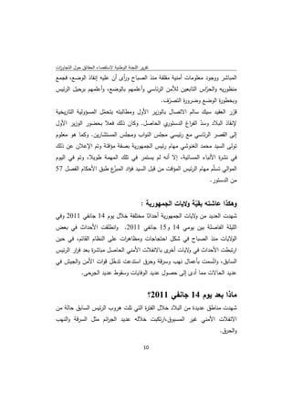 ‫ﺗﻘرﻳر اﻟﻠﺟﻧﺔ اﻟوطﻧﻳﺔ ﻻﺳﺗﻘﺻﺎء اﻟﺣﻘﺎﺋق ﺣوﻝ اﻟﺗﺟﺎوزت‬
 ‫ا‬
‫اﻟﻣﺑﺎﺷر ووﺟود ﻣﻌﻠوﻣﺎت أﻣﻧﻳﺔ ﻣﻘﻠﻘﺔ ﻣﻧذ اﻟﺻﺑﺎح و أى أن ﻋﻠﻳﻪ إﻧﻘﺎذ اﻟوﺿﻊ، ﻓﺟﻣﻊ‬
                           ‫ر‬
‫ﻣﻧظورﻳﻪ و ّاس اﻟﺗﺎﺑﻌﻳن ﻟﻸﻣن اﻟرﺋﺎﺳﻲ وأﻋﻠﻣﻬم ﺑﺎﻟوﺿﻊ، وأﻋﻠﻣﻬم ﺑرﺣﻳﻝ اﻟرﺋﻳس‬
                                                            ‫اﻟﺣر‬
                                          ‫وﺑﺧطو ة اﻟوﺿﻊ وﺿرو ة اﻟﺗﺻرف.‬
                                              ‫ّ‬    ‫ر‬             ‫ر‬
‫ﻗرر اﻟﻌﻘﻳد ﺳﻳك ﺳﺎﻟم اﻻﺗﺻﺎﻝ ﺑﺎﻟوزﻳر اﻷوﻝ وﻣطﺎﻟﺑﺗﻪ ﺑﺗﺣﻣﻝ اﻟﻣﺳؤوﻟﻳﺔ اﻟﺗﺎرﻳﺧﻳﺔ‬
                     ‫ّ‬                                                      ‫ّ‬
‫ي اﻟﺣﺎﺻﻝ. وﻛﺎن ذﻟك ﻓﻌﻼ ﺑﺣﺿور اﻟوزﻳر اﻷوﻝ‬       ‫ﻹﻧﻘﺎذ اﻟﺑﻼد وﺳد اﻟﻔ اغ اﻟدﺳﺗور‬
                                                        ‫ّ ر‬
‫إﻟﻰ اﻟﻘﺻر اﻟرﺋﺎﺳﻲ ﻣﻊ رﺋﻳﺳﻲ ﻣﺟﻠس اﻟﻧواب وﻣﺟﻠس اﻟﻣﺳﺗﺷﺎرﻳن. وﻛﻣﺎ ﻫو ﻣﻌﻠوم‬
‫ﺗوﻟﻰ اﻟﺳﻳد ﻣﺣﻣد اﻟﻐﻧوﺷﻲ ﻣﻬﺎم رﺋﻳس اﻟﺟﻣﻬورﻳﺔ ﺑﺻﻔﺔ ﻣؤﻗﺗﺔ وﺗم اﻹﻋﻼن ﻋن ذﻟك‬
‫ﻓﻲ ﻧﺷ ة اﻷﻧﺑﺎء اﻟﻣﺳﺎﺋﻳﺔ، إﻻ أﻧﻪ ﻟم ﻳﺳﺗﻣر ﻓﻲ ﺗﻠك اﻟﻣﻬﻣﺔ طوﻳﻼ، وﺗم ﻓﻲ اﻟﻳوم‬
                                                                  ‫ر‬
‫اﻟﻣواﻟﻲ ﺗﺳﻠّم ﻣﻬﺎم اﻟرﺋﻳس اﻟﻣؤﻗت ﻣن ﻗﺑﻝ اﻟﺳﻳد ﻓؤاد ّع طﺑق اﻷﺣﻛﺎم اﻟﻔﺻﻝ 75‬
                     ‫اﻟﻣﺑز‬
                                                            ‫ﻣن اﻟدﺳﺗور.‬


                                             ‫وﻫﻛذا ﻋﺎﺷﺗﻪ ﺑﻘﻳﺔ وﻻﻳﺎت اﻟﺟﻣﻬورﻳﺔ :‬
                                                                ‫ّ‬
‫ﺷﻬدت اﻟﻌدﻳد ﻣن ﻻﻳﺎت اﻟﺟﻣﻬورﻳﺔ أﺣداﺛﺎ ﻣﺧﺗﻠﻔﺔ ﺧﻼﻝ ﻳوم 41 ﺟﺎﻧﻔﻲ 1102 وﻓﻲ‬
                                                      ‫و‬
‫اﻟﻠﻳﻠﺔ اﻟﻔﺎﺻﻠﺔ ﺑﻳن ﻳوﻣﻲ 41 و51 ﺟﺎﻧﻔﻲ 1102. واﻧطﻠﻘت اﻷﺣداث ﻓﻲ ﺑﻌض‬
‫ﻻﻳﺎت ﻣﻧذ اﻟﺻﺑﺎح ﻓﻲ ﺷﻛﻝ اﺣﺗﺟﺎﺟﺎت وﻣظﺎﻫ ات ﻋﻠﻰ اﻟﻧظﺎم اﻟﻘﺎﺋم، ﻓﻲ ﺣﻳن‬
                           ‫ر‬                                      ‫اﻟو‬
‫ارﺗﺑطت اﻷﺣداث ﻓﻲ ﻻﻳﺎت ى ﺑﺎﻻﻧﻔﻼت اﻷﻣﻧﻲ اﻟﺣﺎﺻﻝ ﻣﺑﺎﺷ ة ﺑﻌد ﻓ ار اﻟرﺋﻳس‬
        ‫ر‬       ‫ر‬                            ‫أﺧر‬  ‫و‬
‫اﻟﺳﺎﺑق، واﺗّﺳﻣت ﺑﺄﻋﻣﺎﻝ ﻧﻬب وﺳرﻗﺔ وﺣرق اﺳﺗدﻋت ﺗدﺧﻝ ﻗوات اﻷﻣن واﻟﺟﻳش ﻓﻲ‬
                       ‫ّ‬
          ‫ﻋدﻳد اﻟﺣﺎﻻت ﻣﻣﺎ أدى إﻟﻰ ﺣﺻوﻝ ﻋدﻳد اﻟوﻓﺎﻳﺎت وﺳﻘوط ﻋدﻳد اﻟﺟرﺣﻰ.‬


                                                ‫ﻣﺎذا ﺑﻌد ﻳوم 41 ﺟﺎﻧﻔﻲ 1102؟‬
‫ﺷﻬدت ﻣﻧﺎطق ﻋدﻳدة ﻣن اﻟﺑﻼد ﺧﻼﻝ اﻟﻔﺗ ة اﻟﺗﻲ ﺗﻠت ﻫروب اﻟرﺋﻳس اﻟﺳﺎﺑق ﺣﺎﻟﺔ ﻣن‬
                                    ‫ر‬
‫اﻻﻧﻔﻼت اﻷﻣﻧﻲ ﻏﻳر اﻟﻣﺳﺑوق،ارﺗﻛﺑت ﺧﻼﻟﻪ ﻋدﻳد اﻟﺟ اﺋم ﻣﺛﻝ اﻟﺳرﻗﺔ واﻟﻧﻬب‬
                    ‫ر‬
                                                                         ‫واﻟﺣرق.‬

                                              ‫ 01‬
‫ ‬
 