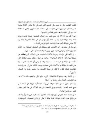 ‫ﺗﻘرﻳر اﻟﻠﺟﻧﺔ اﻟوطﻧﻳﺔ ﻻﺳﺗﻘﺻﺎء اﻟﺣﻘﺎﺋق ﺣوﻝ اﻟﺗﺟﺎوزت‬
 ‫ا‬
‫اﻟﻧﻘﺎﺑﻳﺔ اﻟﺗوﻧﺳﻳﺔ ﻋﻠﻰ ﻳد ﻣﺣﻣد ﻋﻠﻲ اﻟﺣﺎﻣﻲ اﻟذي أﺳس ﻓﻲ 91 ﺟﺎﻧﻔﻲ 5291 ﺟﺎﻣﻌﺔ‬
‫ﻋﻣوم اﻟﻌﻣﺎﻝ اﻟﺗوﻧﺳﻳﻳن، اﻟﺗﻲ ﺗﻌرﺿت إﻟﻰ ﺣﻣﻼت اﻻﺳﺗﻌﻣﺎرﻳﻳن واﻟﻘوى اﻟﻣﺣﺎﻓظﺔ‬
                                                           ‫ﻣﻣﺎ أدى إﻟﻰ اﻧﻘ اﺿﻬﺎ ﺑﻌد ﻋﺎﻣﻳن ﻓﻘط ﻣن ﺗﺄﺳﻳﺳﻬﺎ.‬
                                                                                        ‫ر‬
‫وﻓﻲ أواﺋﻝ ﺳﻧﺔ 4491 ﻗرر ﺟﻣﻊ ﻛﺑﻳر ﻣن اﻟﻌﻣﺎﻝ اﻟﺗوﻧﺳﻳﻳن ﺑﻘﻳﺎدة ﻋﻳم ﻓرﺣﺎت‬
         ‫اﻟز‬                                         ‫ّ‬
                                   ‫ِ‬
‫ﺣﺷﺎد ﺑﻌث ﺣرﻛﺔ ﻧﻘﺎﺑﻳﺔ ﺗوﻧﺳﻳﺔ، اﻧﻌﻘد أوﻝ ﻣؤﺗﻣر ﻟﻬﺎ ﻓﻲ ﻗﺎﻋﺔ اﻟﺧﻠدوﻧﻳﺔ وذﻟك ﻳوم‬
                                         ‫02 ﺟﺎﻧﻔﻲ 6491 وأﻋﻠن ﻣﻳﻼد اﻻﺗﺣﺎد اﻟﻌﺎم اﻟﺗوﻧﺳﻲ ﻟﻠﺷﻐﻝ .‬
‫وﻓﻲ ﻣﺎ ﻳﻠﻲ ﻧﺳﺗﻌرض أﻫم اﻷﺣداث اﻟﺗﻲ ﺣﺻﻠت ﻓﻲ اﻟﻣﻧﺎطق اﻟﻣﺧﺗﻠﻔﺔ ﻣن ﻻﻳﺎت‬
    ‫و‬
                  ‫اﻟﺟﻣﻬورﻳﺔ اﻟﺗوﻧﺳﻳﺔ واﻟﺗﻲ اﻧﺗﻬت ﺑﻔ ار رﺋﻳس اﻟدوﻟﺔ ﺑﻌد اﻟﺗﺄﻛﻳد ﻋﻠﻰ ﻣﺎ ﻳﻠﻲ:‬
                                                       ‫ر‬
‫- أن اﻟﻠﺟﻧﺔ ﻓﻲ د اﺳﺗﻬﺎ وﺳردﻫﺎ ﻟﻸﺣداث اﻋﺗﻣدت ﻋﻠﻰ اﻟﺣﺎﻻت اﻟﺗﻲ ﺗﻣﻛﻧت ﻣن‬
     ‫ّ‬                                            ‫ر‬
‫رﺻدﻫﺎ ﺳواء أﺛﻧﺎء اﻟزﻳﺎ ات اﻟﻣﻳداﻧﻳﺔ أو ﻣﺑﺎﺷ ة ﻓﻲ اﻟﻣﻘر وﻛذﻟك ﺑﻌض اﻟﻣﻠﻔﺎت اﻟﺗﻲ‬
                        ‫ّ‬       ‫ر‬                    ‫ر‬
‫ﻫﺎ، وﻫذا ﻻ ﻳﻌﻧﻲ أن اﻟﺣﺎﻻت اﻟﺗﻲ ﻟم ﺗرد‬‫ﺗﻣﻛﻧت ﻣن اﻹطﻼع ﻋﻠﻳﻬﺎ ﺣﺳب ﻣﺻﺎدر‬        ‫ّ‬
‫ﻋﻠﻰ اﻟﻠﺟﻧﺔ ﻻ ﻋﻼﻗﺔ ﻟﻬﺎ ﺑﺎﻷﺣداث اﻟﺗﻲ ﺣﺻﻠت، وﻳﺟب اﻟﺗﺄﻛﻳد ﻋﻠﻰ أن ﻋدم إد اﺟﻬﺎ‬
   ‫ر‬
‫ﻫﺎ ﻣن اﻟﻣﺳﺎﺋﻝ‬
            ‫ﺑﺎﻟﻘﺎﺋﻣﺎت اﻟﻣرﻓﻘﺔ ﻟﻠﺗﻘرﻳر ﻻ ﺗﺄﺛﻳر ﻓﻲ ﻣﺳﺄﻟﺔ اﻟﺗﻌوﻳض ﻣن ﻋدﻣﻬﺎ وﻏﻳر‬
                                                                                                          ‫ى43.‬‫اﻷﺧر‬
‫- أن اﻟﻠﺟﻧﺔ وﺑﻌد د اﺳﺗﻬﺎ ﻟﻛﺎﻓﺔ اﻟﻣﻠﻔﺎت اﻟواردة ﻋﻠﻳﻬﺎ ﺗﺑﻳن ﻟﻬﺎ وﺟود ﻣﻠﻔﺎت ﻻ ﺗدﺧﻝ‬
                       ‫ّ‬                                   ‫ر‬
                                  ‫ﻓﻲ اﺧﺗﺻﺎص اﻟﻠﺟﻧﺔ وﻳﻘدر ﻋددﻫﺎ ﺑـ 14 ﻣﻠﻔﺎ.‬
                                                       ‫ّ‬
‫وﺗم ﺗﺣدﻳد ﺟدوﻝ ﺗﺿﻣن ﺣﺎﻻت اﻟوﻓﺎة اﻟﺗﻲ أت اﻟﻠﺟﻧﺔ أﻧﻬﺎ ﺧﺎرﺟﺔ ﻋن اﻹﺧﺗﺻﺎص‬
                              ‫ر‬                    ‫ّ‬                 ‫ّ‬
‫ء ﺑﻐض‬
    ‫ج ﺑﻘﺳم اﻟﺟداوﻝ واﻟﺑﻳﺎﻧﺎت، ووﻗﻊ اﻟﺗﻌرض إﻟﻰ ﻫذﻩ اﻟﺣﺎﻻت ﻓﻲ ﻫذا اﻟﺟز‬‫ﻣدر‬
                                                                                          ‫اﻟﻧظر ﻋن ﺗﺎرﻳﺦ اﻟواﻗﻌﺔ.‬
‫- أن ﺗﺣدﻳد ﻗﺎﺋﻣﺔ اﻟﺟرﺣﻰ ذوي اﻹﺻﺎﺑﺎت اﻟﺧطﻳ ة أُﻋﺗﻣد ﻓﻳﻬﺎ ﻋﻠﻰ ﻣﺎ ﺗوﻓّر ﺑﺎﻟﻣﻠف‬
                                ‫ر‬
‫ﻣن وﺛﺎﺋق طﺑﻳﺔ أﻏﻠﺑﻬﺎ ﺷﻬﺎدات طﺑﻳﺔ أوﻟﻳﺔ ﻻ ﻳﻣﻛن أن ﺗﻛون اﻟﻣﻌطﻳﺎت اﻟﻣﺗوﻓ ة ﻓﻳﻬﺎ‬
     ‫ر‬

‫                                                            ‬
         ‫ى اﻟﻣﻧﺷﺄة‬‫ 43 ﺑﺈﻣﻛﺎن اﻟﻣﺗﺿرر اﻟذي ﻟم ﻳﻘدم ﻣﻠﻔﻪ إﻟﻰ اﻟﻠﺟﻧﺔ اﻟوطﻧﻳﺔ ﻻﺳﺗﻘﺻﺎء اﻟﺣﻘﺎﺋق ان ﻳﺗﺻﻝ ﺑﺎﻟﻠﺟﺎن اﻷﺧر‬
                                                                                ‫ّ‬
                                                           ‫ع اﻟﻣرﺳوم ﻋدد 79 ﻟﺳﻧﺔ 1102.‬‫ﻟﻠﻐرض ﻋﻠﻰ ﻏ ار ﻟﺟﻧﺔ اﻟﺷﻬداء ﻣوﺿو‬
                                                                                                         ‫ر‬

                                                                   ‫ 911‬
‫ ‬
 