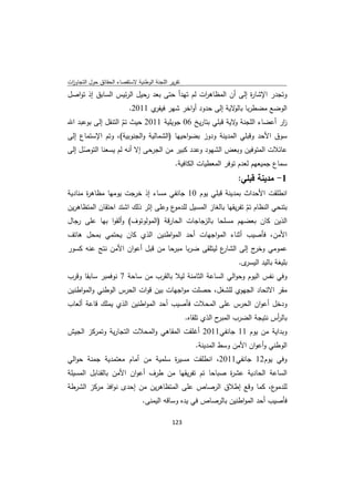 ‫ﺗﻘرﻳر اﻟﻠﺟﻧﺔ اﻟوطﻧﻳﺔ ﻻﺳﺗﻘﺻﺎء اﻟﺣﻘﺎﺋق ﺣوﻝ اﻟﺗﺟﺎوزت‬
 ‫ا‬
‫وﺗﺟدر اﻹﺷﺎ ة إﻟﻰ أن اﻟﻣظﺎﻫ ات ﻟم ﺗﻬدأ ﺣﺗﻰ ﺑﻌد رﺣﻳﻝ اﻟرﺋﻳس اﻟﺳﺎﺑق إذ ﺗواﺻﻝ‬
                                             ‫ر‬               ‫ر‬
                          ‫اﻟوﺿﻊ ﻣﺿطرﺑﺎ ﻻﻳﺔ إﻟﻰ ﺣدود أواﺧر ﺷﻬر ي 1102.‬
                                 ‫ﻓﻳﻔر‬                   ‫ﺑﺎﻟو‬
‫ار أﻋﺿﺎء اﻟﻠﺟﻧﺔ ﻻﻳﺔ ﻗﺑﻠﻲ ﺑﺗﺎرﻳﺦ 60 ﺟوﻳﻠﻳﺔ 1102 ﺣﻳث ﺗم اﻟﺗﻧﻘﻝ إﻟﻰ ﺑوﻋﺑد اﷲ‬
                    ‫ّ‬                                    ‫و‬               ‫ز‬
‫ﺳوق اﻷﺣد وﻗﺑﻠﻲ اﻟﻣدﻳﻧﺔ ودوز ﺑﺿواﺣﻳﻬﺎ )اﻟﺷﻣﺎﻟﻳﺔ واﻟﺟﻧوﺑﻳﺔ(، وﺗم اﻹﺳﺗﻣﺎع إﻟﻰ‬
‫ﻋﺎﺋﻼت اﻟﻣﺗوﻓﻳن وﺑﻌض اﻟﺷﻬود وﻋدد ﻛﺑﻳر ﻣن اﻟﺟرﺣﻰ إﻻ أﻧﻪ ﻟم ﻳﺳﻌﻧﺎ اﻟﺗوﺻﻝ إﻟﻰ‬
     ‫ّ‬
                                     ‫ﺳﻣﺎع ﺟﻣﻳﻌﻬم ﻟﻌدم ﺗوﻓر اﻟﻣﻌطﻳﺎت اﻟﻛﺎﻓﻳﺔ.‬
                                                                       ‫1- ﻣدﻳﻧﺔ ﻗﺑﻠﻲ:‬
‫اﻧطﻠﻘت اﻷﺣداث ﺑﻣدﻳﻧﺔ ﻗﺑﻠﻲ ﻳوم 01 ﺟﺎﻧﻔﻲ ﻣﺳﺎء إذ ﺧرﺟت ﻳوﻣﻬﺎ ﻣظﺎﻫ ة ﻣﻧﺎدﻳﺔ‬
       ‫ر‬
‫ع وﻋﻠﻰ إﺛر ذﻟك اﺷﺗد اﺣﺗﻘﺎن اﻟﻣﺗظﺎﻫرﻳن‬‫ﺑﺗﻧﺣﻲ اﻟﻧظﺎم ﺗم ﺗﻔرﻳﻘﻬﺎ ﺑﺎﻟﻐﺎز اﻟﻣﺳﻳﻝ ﻟﻠدﻣو‬
                                                                 ‫ّ‬
‫اﻟذﻳن ﻛﺎن ﺑﻌﺿﻬم ﻣﺳﻠﺣﺎ ﺑﺎﻟزﺟﺎﺟﺎت اﻟﺣﺎرﻗﺔ )اﻟﻣوﻟوﺗوف( وأﻟﻘوا ﺑﻬﺎ ﻋﻠﻰ رﺟﺎﻝ‬
‫اﻷﻣن، ﻓﺄﺻﻳب أﺛﻧﺎء اﻟﻣواﺟﻬﺎت أﺣد اﻟﻣواطﻧﻳن اﻟذي ﻛﺎن ﻳﺣﺗﻣﻲ ﺑﻣﺣﻝ ﻫﺎﺗف‬
‫ع ﻟﻳﺗﻠﻘﻰ ﺿرﺑﺎ ﻣﺑرﺣﺎ ﻣن ﻗﺑﻝ أﻋوان اﻷﻣن ﻧﺗﺞ ﻋﻧﻪ ﻛﺳور‬
                                                 ‫ﻋﻣوﻣﻲ ج إﻟﻰ اﻟﺷﺎر‬
                                                            ‫وﺧر‬
                                                                       ‫ى.‬‫ﺑﻠﻳﻐﺔ ﺑﺎﻟﻳد اﻟﻳﺳر‬
‫وﻓﻲ ﻧﻔس اﻟﻳوم وﺣواﻟﻲ اﻟﺳﺎﻋﺔ اﻟﺛﺎﻣﻧﺔ ﻟﻳﻼ ﺑﺎﻟﻘرب ﻣن ﺳﺎﺣﺔ 7 ﻧوﻓﻣﺑر ﺳﺎﺑﻘﺎ وﻗرب‬
‫ﻣﻘر اﻻﺗﺣﺎد اﻟﺟﻬوي ﻟﻠﺷﻐﻝ، ﺣﺻﻠت ﻣواﺟﻬﺎت ﺑﻳن ﻗوات اﻟﺣرس اﻟوطﻧﻲ واﻟﻣواطﻧﻳن‬
‫ودﺧﻝ أﻋوان اﻟﺣرس ﻋﻠﻰ اﻟﻣﺣﻼت ﻓﺄﺻﻳب أﺣد اﻟﻣواطﻧﻳن اﻟذي ﻳﻣﻠك ﻗﺎﻋﺔ أﻟﻌﺎب‬
                                                    ‫ح اﻟذي ﺗﻠﻘﺎﻩ.‬‫ﺑﺎﻟ أس ﻧﺗﻳﺟﺔ اﻟﺿرب اﻟﻣﺑر‬
                                                                                    ‫ر‬
‫وﺑداﻳﺔ ﻣن ﻳوم 11 ﺟﺎﻧﻔﻲ1102 أﻏﻠﻘت اﻟﻣﻘﺎﻫﻲ واﻟﻣﺣﻼت اﻟﺗﺟﺎرﻳﺔ وﺗﻣرﻛز اﻟﺟﻳش‬
                                                       ‫اﻟوطﻧﻲ وأﻋوان اﻷﻣن وﺳط اﻟﻣدﻳﻧﺔ.‬
‫وﻓﻲ ﻳوم21 ﺟﺎﻧﻔﻲ1102، اﻧطﻠﻘت ﻣﺳﻳ ة ﺳﻠﻣﻳﺔ ﻣن أﻣﺎم ﻣﻌﺗﻣدﻳﺔ ﺟﻣﻧﺔ ﺣواﻟﻲ‬
                                 ‫ر‬
‫اﻟﺳﺎﻋﺔ اﻟﺣﺎدﻳﺔ ﻋﺷ ة ﺻﺑﺎﺣﺎ ﺗم ﺗﻔرﻳﻘﻬﺎ ﻣن طرف أﻋوان اﻷﻣن ﺑﺎﻟﻘﻧﺎﺑﻝ اﻟﻣﺳﻳﻠﺔ‬
                                                    ‫ر‬
‫ع، ﻛﻣﺎ وﻗﻊ إطﻼق اﻟرﺻﺎص ﻋﻠﻰ اﻟﻣﺗظﺎﻫرﻳن ﻣن إﺣدى ﻧواﻓذ ﻣرﻛز اﻟﺷرطﺔ‬‫ﻟﻠدﻣو‬
                                ‫ﻓﺄﺻﻳب أﺣد اﻟﻣواطﻧﻳن ﺑﺎﻟرﺻﺎص ﻓﻲ ﻳدﻩ وﺳﺎﻗﻪ اﻟﻳﻣﻧﻰ.‬

                                             ‫ 321‬
‫ ‬
 