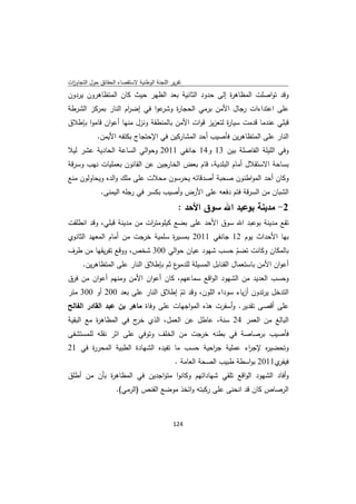 ‫ﺗﻘرﻳر اﻟﻠﺟﻧﺔ اﻟوطﻧﻳﺔ ﻻﺳﺗﻘﺻﺎء اﻟﺣﻘﺎﺋق ﺣوﻝ اﻟﺗﺟﺎوزت‬
 ‫ا‬
‫وﻗد ﺗواﺻﻠت اﻟﻣظﺎﻫ ة إﻟﻰ ﺣدود اﻟﺛﺎﻧﻳﺔ ﺑﻌد اﻟظﻬر ﺣﻳث ﻛﺎن اﻟﻣﺗظﺎﻫرون ﻳردون‬
                                                    ‫ر‬
‫ﻋوا ﻓﻲ إﺿ ام اﻟﻧﺎر ﺑﻣرﻛز اﻟﺷرطﺔ‬
                    ‫ر‬          ‫ﻋﻠﻰ اﻋﺗداءات رﺟﺎﻝ اﻷﻣن ﺑرﻣﻲ اﻟﺣﺟﺎ ة وﺷر‬
                                   ‫ر‬
‫ﻗﺑﻠﻲ ﻋﻧدﻣﺎ ﻗدﻣت ﺳﻳﺎ ة ﻟﺗﻌزﻳز ﻗوات اﻷﻣن ﺑﺎﻟﻣﻧطﻘﺔ وﻧزﻝ ﻣﻧﻬﺎ أﻋوان ﻗﺎﻣوا ﺑﺈطﻼق‬
                                                      ‫ر‬
            ‫اﻟﻧﺎر ﻋﻠﻰ اﻟﻣﺗظﺎﻫرﻳن ﻓﺄﺻﻳب أﺣد اﻟﻣﺷﺎرﻛﻳن ﻓﻲ اﻹﺣﺗﺟﺎج ﺑﻛﺗﻔﻪ اﻷﻳﻣن.‬
‫وﻓﻲ اﻟﻠﻳﻠﺔ اﻟﻔﺎﺻﻠﺔ ﺑﻳن 31 و41 ﺟﺎﻧﻔﻲ 1102 وﺣواﻟﻲ اﻟﺳﺎﻋﺔ اﻟﺣﺎدﻳﺔ ﻋﺷر ﻟﻳﻼ‬
‫ﺑﺳﺎﺣﺔ اﻻﺳﺗﻘﻼﻝ أﻣﺎم اﻟﺑﻠدﻳﺔ، ﻗﺎم ﺑﻌض اﻟﺧﺎرﺟﻳن ﻋن اﻟﻘﺎﻧون ﺑﻌﻣﻠﻳﺎت ﻧﻬب وﺳرﻗﺔ‬
‫وﻛﺎن أﺣد اﻟﻣواطﻧون ﺻﺣﺑﺔ أﺻدﻗﺎﺋﻪ ﻳﺣرﺳون ﻣﺣﻼت ﻋﻠﻰ ﻣﻠك واﻟدﻩ وﻳﺣﺎوﻟون ﻣﻧﻊ‬
              ‫اﻟﺷﺑﺎن ﻣن اﻟﺳرﻗﺔ ﻓﺗم دﻓﻌﻪ ﻋﻠﻰ اﻷرض وأﺻﻳب ﺑﻛﺳر ﻓﻲ رﺟﻠﻪ اﻟﻳﻣﻧﻰ.‬
                                               ‫2- ﻣدﻳﻧﺔ ﺑوﻋﺑد اﷲ ﺳوق اﻷﺣد :‬
‫ﺗﻘﻊ ﻣدﻳﻧﺔ ﺑوﻋﺑد اﷲ ﺳوق اﻷﺣد ﻋﻠﻰ ﺑﺿﻊ ﻛﻳﻠوﻣﺗ ات ﻣن ﻣدﻳﻧﺔ ﻗﺑﻠﻲ، وﻗد اﻧطﻠﻘت‬
                           ‫ر‬
‫ﺑﻬﺎ اﻷﺣداث ﻳوم 21 ﺟﺎﻧﻔﻲ 1102 ﺑﻣﺳﻳ ة ﺳﻠﻣﻳﺔ ﺧرﺟت ﻣن أﻣﺎم اﻟﻣﻌﻬد اﻟﺛﺎﻧوي‬
                                  ‫ر‬
‫ﺑﺎﻟﻣﻛﺎن وﻛﺎﻧت ﺗﺿم ﺣﺳب ﺷﻬود ﻋﻳﺎن ﺣواﻟﻲ 003 ﺷﺧص، ووﻗﻊ ﺗﻔرﻳﻘﻬﺎ ﻣن طرف‬
                                                           ‫ّ‬
   ‫ع ﺛم ﺑﺈطﻼق اﻟﻧﺎر ﻋﻠﻰ اﻟﻣﺗظﺎﻫرﻳن.‬‫أﻋوان اﻷﻣن ﺑﺎﺳﺗﻌﻣﺎﻝ اﻟﻘﻧﺎﺑﻝ اﻟﻣﺳﻳﻠﺔ ﻟﻠدﻣو‬
‫وﺣﺳب اﻟﻌدﻳد ﻣن اﻟﺷﻬود اﻟواﻗﻊ ﺳﻣﺎﻋﻬم، ﻛﺎن أﻋوان اﻷﻣن وﻣﻧﻬم أﻋوان ﻣن ﻓرق‬
‫اﻟﺗدﺧﻝ ﻳرﺗدون أزﻳﺎء ﺳوداء اﻟﻠون، وﻗد ﺗم إطﻼق اﻟﻧﺎر ﻋﻠﻰ ﺑﻌد 002 أو 003 ﻣﺗر‬
                                     ‫ّ‬
‫ﻋﻠﻰ أﻗﺻﻰ ﺗﻘدﻳر. وأﺳﻔرت ﻫذﻩ اﻟﻣواﺟﻬﺎت ﻋﻠﻰ وﻓﺎة ﻣﺎﻫر ﺑن ﻋﺑد اﻟﻘﺎدر اﻟﻔﺎﻟﺢ‬
‫اﻟﺑﺎﻟﻎ ﻣن اﻟﻌﻣر 42 ﺳﻧﺔ، ﻋﺎطﻝ ﻋن اﻟﻌﻣﻝ، اﻟذي ج ﻓﻲ اﻟﻣظﺎﻫ ة ﻣﻊ اﻟﺑﻘﻳﺔ‬
          ‫ر‬            ‫ﺧر‬
‫ﻓﺄﺻﻳب ﺑرﺻﺎﺻﺔ ﻓﻲ ﺑطﻧﻪ ﺧرﺟت ﻣن اﻟﺧﻠف وﺗوﻓﻲ ﻋﻠﻰ اﺛر ﻧﻘﻠﻪ ﻟﻠﻣﺳﺗﺷﻔﻰ‬
‫وﺗﺣﺿﻳ ﻩ ﻹﺟ اء ﻋﻣﻠﻳﺔ ﺟ اﺣﻳﺔ ﺣﺳب ﻣﺎ ﺗﻔﻳدﻩ اﻟﺷﻬﺎدة اﻟطﺑﻳﺔ اﻟﻣﺣر ة ﻓﻲ 12‬
      ‫ر‬                                      ‫ر‬          ‫ر‬    ‫ر‬
                                              ‫ي1102 ﺑواﺳطﺔ طﺑﻳب اﻟﺻﺣﺔ اﻟﻌﺎﻣﺔ .‬‫ﻓﻳﻔر‬
‫وأﻓﺎد اﻟﺷﻬود اﻟواﻗﻊ ﺗﻠﻘﻲ ﺷﻬﺎداﺗﻬم وﻛﺎﻧوا ﻣﺗواﺟدﻳن ﻓﻲ اﻟﻣظﺎﻫ ة ﺑﺄن ﻣن أطﻠق‬
            ‫ر‬
                    ‫اﻟرﺻﺎص ﻛﺎن ﻗد اﻧﺣﻧﻰ ﻋﻠﻰ رﻛﺑﺗﻪ واﺗﺧذ ﻣوﺿﻊ اﻟﻘﻧص )اﻟرﻣﻲ(.‬



                                             ‫ 421‬
‫ ‬
 