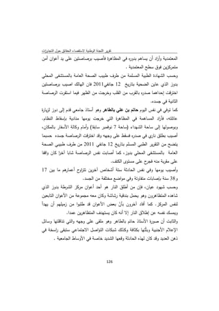 ‫ﺗﻘرﻳر اﻟﻠﺟﻧﺔ اﻟوطﻧﻳﺔ ﻻﺳﺗﻘﺻﺎء اﻟﺣﻘﺎﺋق ﺣوﻝ اﻟﺗﺟﺎوزت‬
 ‫ا‬
‫اﻟﻣﻌﺗﻣدﻳﺔ وأ اد أن ﻳﺳﺎﻫم ﺑدو ﻩ ﻓﻲ اﻟﻣظﺎﻫ ة ﻓﺄﺻﻳب ﺑرﺻﺎﺻﺗﻳن ﻋﻠﻰ ﻳد أﻋوان أﻣن‬
                                ‫ر‬           ‫ر‬               ‫ر‬
                                                       ‫ﻣﺗﻣرﻛزﻳن ﻓوق ﺳطﺢ اﻟﻣﻌﺗﻣدﻳﺔ .‬
‫وﺣﺳب اﻟﺷﻬﺎدة اﻟطﺑﻳﺔ اﻟﻣﺳﻠﻣﺔ ﻣن طرف طﺑﻳب اﻟﺻﺣﺔ اﻟﻌﺎﻣﺔ ﺑﺎﻟﻣﺳﺗﺷﻔﻰ اﻟﻣﺣﻠﻲ‬
‫ﺑدوز اﻟذي ﻋﺎﻳن اﻟﺿﺣﻳﺔ ﺑﺗﺎرﻳﺦ 21 ﺟﺎﻧﻔﻲ1102 ﻓﺎن اﻟﻬﺎﻟك اﺻﻳب ﺑرﺻﺎﺻﺗﻳن‬
‫اﺧﺗرﻗت إﺣداﻫﻣﺎ ﺻد ﻩ ﺑﺎﻟﻘرب ﻣن اﻟﻘﻠب وﺧرﺟت ﻣن اﻟظﻬر ﻓﻳﻣﺎ اﺳﺗﻘرت اﻟرﺻﺎﺻﺔ‬
                                                   ‫ر‬
                                                                    ‫اﻟﺛﺎﻧﻳﺔ ﻓﻲ ﺟﺳدﻩ.‬
‫ﻛﻣﺎ ﺗوﻓﻲ ﻓﻲ ﻧﻔس اﻟﻳوم ﺣﺎﺗم ﺑن ﻋﻠﻲ ﺑﺎﻟطﺎﻫر وﻫو أﺳﺗﺎذ ﺟﺎﻣﻌﻲ ﻗدم إﻟﻰ دوز ﻟزﻳﺎ ة‬
‫ر‬
‫ﻋﺎﺋﻠﺗﻪ، ﻓﺄ اد اﻟﻣﺳﺎﻫﻣﺔ ﻓﻲ اﻟﻣظﺎﻫ ة اﻟﺗﻲ ﺧرﺟت ﻳوﻣﻬﺎ ﻣﻧﺎدﻳﺔ ﺑﺈﺳﻘﺎط اﻟﻧظﺎم.‬
                                      ‫ر‬                     ‫ر‬
‫وﺑوﺻوﻟﻬﺎ إﻟﻰ ﺳﺎﺣﺔ اﻟﺷﻬداء )ﺳﺎﺣﺔ 7 ﻧوﻓﻣﺑر ﺳﺎﺑﻘﺎ( وأﻣﺎم وﻛﺎﻟﺔ اﻷﺳﻔﺎر ﺑﺎﻟﻣﻛﺎن،‬
‫أﺻﻳب ﺑطﻠق ي ﻓﻲ ﺻد ﻩ ﻓﺳﻘط ﻋﻠﻰ وﺟﻬﻪ وﻗد اﺧﺗرﻗت اﻟرﺻﺎﺻﺔ ﺟﺳدﻩ ﺣﺳﺑﻣﺎ‬
                                            ‫ر‬        ‫ﻧﺎر‬
‫ﻳﺗﺿﺢ ﻣن اﻟﺗﻘرﻳر اﻟطﺑﻲ اﻟﻣﺳﻠم ﺑﺗﺎرﻳﺦ 21 ﺟﺎﻧﻔﻲ 1102 ﻣن طرف طﺑﻳﺑﻲ اﻟﺻﺣﺔ‬
‫اﻟﻌﺎﻣﺔ ﺑﺎﻟﻣﺳﺗﺷﻔﻰ اﻟﻣﺣﻠﻲ ﺑدوز، ﻛﻣﺎ أﺻﺎﺑت ﻧﻔس اﻟرﺻﺎﺻﺔ ﺷﺎﺑﺎ آﺧر ﻛﺎن واﻗﻔﺎ‬
          ‫ا‬
                                                ‫ﻋﻠﻰ ﻣﻘرﺑﺔ ﻣﻧﻪ ح ﻋﻠﻰ ﻣﺳﺗوى اﻟﻛﺗف.‬
                                                                  ‫ﻓﺟر‬
‫ﻫم ﻣﺎ ﺑﻳن 71‬
           ‫وأﺻﻳب ﻳوﻣﻬﺎ وﻓﻲ ﻧﻔس اﻟﺣﺎدﺛﺔ ﺳﺗﺔ أﺷﺧﺎص آﺧرﻳن ﺗﺗر ح أﻋﻣﺎر‬
                  ‫او‬
                            ‫و83 ﺳﻧﺔ ﺑﺈﺻﺎﺑﺎت ﻣﺗﻔﺎوﺗﺔ وﻓﻲ ﻣواﺿﻊ ﻣﺧﺗﻠﻔﺔ ﻣن اﻟﺟﺳد.‬
‫وﺣﺳب ﺷﻬود ﻋﻳﺎن، ﻓﺈن ﻣن أطﻠق اﻟﻧﺎر ﻫو أﺣد أﻋوان ﻣرﻛز اﻟﺷرطﺔ ﺑدوز اﻟذي‬
‫ﺷﺎﻫدﻩ اﻟﻣﺗظﺎﻫرون وﻫو ﻳﺣﻣﻝ ﺑﻧدﻗﻳﺔ رﺷﺎﺷﺔ وﻛﺎن ﻣﻌﻪ ﻣﺟﻣوﻋﺔ ﻣن اﻷﻋوان اﻟﺗﺎﺑﻌﻳن‬
‫ﻟﻧﻔس اﻟﻣرﻛز. ﻛﻣﺎ أﻓﺎد آﺧرون ﺑﺄن ﺑﻌض اﻷﻋوان ﻗد طﻠﺑوا ﻣن زﻣﻳﻠﻬم أن ﻳﻬدأ‬
                                          ‫ّ‬
              ‫وﻳﻣﺳك ﻧﻔﺳﻪ ﻋن إطﻼق اﻟﻧﺎر إﻻ أﻧﻪ ﻛﺎن ﻳﺳﺗﻬدف اﻟﻣﺗظﺎﻫرﻳن ﻋﻣدا.‬
‫واﻟﺛﺎﺑت أن ﺻو ة اﻷﺳﺗﺎذ ﺣﺎﺗم ﺑﺎﻟطﺎﻫر وﻫو ﻣﻠﻘﻰ ﻋﻠﻰ وﺟﻬﻪ واﻟﺗﻲ ﺗﻧﺎﻗﻠﺗﻬﺎ وﺳﺎﺋﻝ‬
                                                           ‫ر‬
‫اﻹﻋﻼم اﻷﺟﻧﺑﻳﺔ وﺑﺛّﺗﻬﺎ ﺑﻛﺛﺎﻓﺔ وﻛذﻟك ﺷﺑﻛﺎت اﻟﺗواﺻﻝ اﻻﺟﺗﻣﺎﻋﻲ ﺳﺗﺑﻘﻰ اﺳﺧﺔ ﻓﻲ‬
      ‫ر‬
        ‫ذﻫن اﻟﻌدﻳد وﻗد ﻛﺎن ﻟﻬذﻩ اﻟﺣﺎدﺛﺔ وﻗﻌﻬﺎ اﻟﺷدﻳد ﺧﺎﺻﺔ ﻓﻲ اﻷوﺳﺎط اﻟﺟﺎﻣﻌﻳﺔ .‬



                                             ‫ 621‬
‫ ‬
 