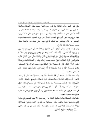 ‫ﺗﻘرﻳر اﻟﻠﺟﻧﺔ اﻟوطﻧﻳﺔ ﻻﺳﺗﻘﺻﺎء اﻟﺣﻘﺎﺋق ﺣوﻝ اﻟﺗﺟﺎوزت‬
 ‫ا‬
‫وﻓﻲ ﻧﻔس اﻟﻳوم وﺣواﻟﻲ اﻟﺛﺎﻣﻧﺔ ﻟﻳﻼ ﻛﺎن أﻋوان اﻷﻣن ﺑﺻدد ﻣﻐﺎد ة اﻟﻣدﻳﻧﺔ وﻣﻼﺣﻘﺔ‬
               ‫ر‬
‫ﻣﺎ ﺗﺑﻘﻰ ﻣن اﻟﻣﺗظﺎﻫرﻳن ﻋﺑر اﻟﺷو ع ﻓﺄﺻﻳب ﺷﺎب ﻗﺑﺎﻟﺔ ﻣﺣطﺔ اﻟﺣﺎﻓﻼت ﻋﻠﻰ ﻳد‬
                                    ‫ار‬
‫أﺣد اﻷﻋوان اﻟذي ﺣﺳب أﻗواﻝ واﻟدﻩ ﺷوﻫد ﻓﻲ اﻟﺻﺑﺎح ﻳطﻠق اﻟﻧﺎر ﻋﻠﻰ اﻟﻣﺗظﺎﻫرﻳن،‬
‫ﻛﻣﺎ ح ﻳوﻣﻬﺎ ﻋون أﻣن ﺗﺎﺑﻊ ﻟوﺣدات اﻟﺗدﺧﻝ ﻣن ﺟ اء اﻟﺿرب ﺑﺎﻟﺣﺟﺎ ة واﻟﺗﻌﻧﻳف‬
         ‫ر‬               ‫ر‬       ‫ّ‬                                  ‫ﺟر‬
‫اﻟﺣﺎﺻﻝ ﻣن ﻗﺑﻝ اﻟﻣواطﻧﻳن ﻣﻣﺎ ﺗﺳﺑب ﻟﻪ ﻓﻲ ﻋﺟز ﺑدﻧﻲ ﻣﻧﻌﺗﻪ ﻣن ﻣواﺻﻠﺔ ﻋﻣﻠﻪ‬
                                        ‫ّ‬
                                              ‫ﺑﺻﻔﺔ طﺑﻳﻌﻳﺔ ﻣﻧذ ذﻟك اﻟﺗﺎرﻳﺦ.‬
‫وﺗم اﻻﺳﺗﻣﺎع إﻟﻰ ﺑﻌض أﻋوان اﻷﻣن اﻟﺗﺎﺑﻌﻳن ﻟوﺣدات اﻟﺗدﺧﻝ اﻟذﻳن ﻛﺎﻧوا ﻳﻌﻣﻠون‬
                                                                     ‫ّ‬
‫ﺑدوز ﻳوم 21 ﺟﺎﻧﻔﻲ1102، ﻓﺄﻓﺎد أﺣدﻫم ﺑﺄﻧﻪ ﻛﺎن ﻳﻌﻣﻝ ﺑﻘﺑﻠﻲ ﻳوﻣﻬﺎ وﺗم إﻋﻼﻣﻪ‬
        ‫ّ‬
‫وﺑﻘﻳﺔ زﻣﻼﺋﻪ ﺑﻣﺣﺎوﻟﺔ إﺣ اق ﻣﻘر ﻻﻳﺔ ﺑﻘﺑﻠﻲ وﻟﻛن وﺑﺎﻧﺗﻘﺎﻟﻪ ﻋﻠﻰ ﻋﻳن اﻟﻣﻛﺎن طُﻠب‬
                                            ‫اﻟو‬    ‫ر‬                     ‫ّ‬
‫ﻣﻧﻬم ﺗﻌزﻳز اﻟﻔرق اﻟﻣﺗواﺟدة ﺑدوز ﻓذﻫب ﺻﺣﺑﺔ زﻣﻼﺋﻪ وأﻛد أن اﻟﻣدﻳﻧﺔ ﻛﺎﻧت ﻓﻲ ﺣﺎﻟﺔ‬
‫ﻏﻠﻳﺎن إذ أن اﻟﻘﺗﻠﻰ ﻛﺎﻧوا ﻗد ﺳﻘطوا وﻛﺎن اﻟﻣﺗظﺎﻫرون ﺑﺻدد إﺣ اق ﻣﻘر اﻟﻣﻌﺗﻣدﻳﺔ‬
          ‫ّ‬    ‫ر‬
‫وﻗﺎﻣوا ﺑﻣﻬﺎﺟﻣﺔ اﻷﻋوان رﻣﻳﺎ ﺑﺎﻟﺣﺟﺎ ة إﻻ أن رﺋﻳس اﻟﻔرﻗﺔ طﻠب ﻣﻧﻬم اﻟﺗرﻳث وﻋدم‬
        ‫ّ‬                              ‫ر‬
                                                             ‫اﺳﺗﻌﻣﺎﻝ اﻟﻌﻧف.‬
‫وأﻛد ﻋون ﺛﺎن ﺗﺎﺑﻊ ﺑدو ﻩ إﻟﻰ ﻗوات وﺣدات اﻟﺗدﺧﻝ ﺑﺄﻧﻪ ﺗﺣوﻝ ﻣن ﻗﺑﻠﻲ إﻟﻰ دوز‬
                  ‫ّ‬                              ‫ر‬                   ‫ّ‬
‫ﻛﺗﻌزﻳز ﻟﻘوات اﻷﻣن اﻟﻣﺗﻣرﻛ ة ﻫﻧﺎك، وﻧظر ﻟﺷدة اﺿط اب اﻟوﺿﻊ واﻻﺣﺗﻘﺎن اﻟﺷدﻳد‬
                       ‫ر‬      ‫ا ّ‬            ‫ز‬
‫اﻟذي ﻛﺎن ﻋﻠﻳﻪ اﻟﻣﺗظﺎﻫرﻳن ﺧﺎﺻﺔ ﺑﻌد ﺳﻘوط ﺿﺣﺎﻳﺎ ﻓﺈﻧﻪ ﺑﻘﻲ ﺻﺣﺑﺔ زﻣﻼﺋﻪ داﺧﻝ‬
‫ﻣﻘر اﻟﻣﻌﺗﻣدﻳﺔ ﻟﺣﻣﺎﻳﺗﻬﺎ وأﻓﺎد ﺑﺄن أﺣد اﻷﻋوان ﻛﺎن ﻳطﻠق اﻟﻧﺎر ﺑﺻﻔﺔ ﻋﺷواﺋﻳﺔ وﻫو‬
                                                                        ‫ّ‬
‫ﻓﻲ ﺣﺎﻟﺔ ﻫﻳﺟﺎن ﻏﻳر ﻋﺎدﻳﺔ ﻣﺳﺗﻬدﻓﺎ اﻟﻣﺗظﺎﻫرﻳن ﻏم أن رﺋﻳس ﻓرﻗﺗﻬم ﻛﺎن ﻗد طﻠب‬
                            ‫ر‬
                                                    ‫ﻣﻧﻬم ﻋدم اﺳﺗﻌﻣﺎﻝ اﻟﻌﻧف.‬
‫ﻋﻠﻣﺎ وأﻧﻪ ﻛﺣﺻﻳﻠﺔ ﻧﻬﺎﺋﻳﺔ ﺗﻣﻛﻧت اﻟﻠﺟﻧﺔ ﻣن رﺻد ﻋدد 82 ﻣﻠف ﻟﻠﺟرﺣﻰ ﻓﻲ ﻻﻳﺔ‬
   ‫و‬                                     ‫ّ‬
‫ﻗﺑﻠﻲ ﻣن ﺑﻳﻧﻬﺎ ﺗﺳﻌﺔ ﺣﺎﻻت ﻳﻌﺗﺑر أﺻﺣﺎﺑﻬﺎ ﻣن اﻟﺟرﺣﻰ اﻟذﻳن ﺗﻌرﺿوا ﻹﺻﺎﺑﺎت‬
‫ﺑﻠﻳﻐﺔ، ﻛﻣﺎ ﺳﺟﻠت ﻻﻳﺔ ﻗﺑﻠﻲ ﻋدد ﺧﻣﺳﺔ ﺣﺎﻻت وﻓﺎة ﺛﻼﺛﺔ ﻣﻧﻬﺎ ﻗﺑﻝ ﻳوم 41 ﺟﺎﻧﻔﻲ‬
                                                      ‫ّ و‬
                                         ‫1102 واﻟﺑﻘﻳﺔ ﺑﻌد اﻟﺗﺎرﻳﺦ اﻟﻣذﻛور.‬

                                             ‫ 721‬
‫ ‬
 