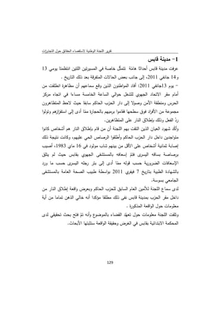 ‫ﺗﻘرﻳر اﻟﻠﺟﻧﺔ اﻟوطﻧﻳﺔ ﻻﺳﺗﻘﺻﺎء اﻟﺣﻘﺎﺋق ﺣوﻝ اﻟﺗﺟﺎوزت‬
 ‫ا‬

                                                                ‫1- ﻣدﻳﻧﺔ ﻗﺎﺑس‬
‫ﻋرﻓت ﻣدﻳﻧﺔ ﻗﺎﺑس أﺣداﺛﺎ ﻫﺎﻣﺔ ﺗﺗﻣﺛّﻝ ﺧﺎﺻﺔ ﻓﻲ اﻟﻣﺳﻳرﺗﻳن اﻟﻠﺗﻳن اﻧﺗظﻣﺗﺎ ﻳوﻣﻲ 31‬
                                                 ‫ّ‬
          ‫و41 ﺟﺎﻧﻔﻲ 1102، إﻟﻰ ﺟﺎﻧب ﺑﻌض اﻟﺣﺎﻻت اﻟﻣﺗﻔرﻗﺔ ﺑﻌد ذﻟك اﻟﺗﺎرﻳﺦ .‬
‫- ﻳوم 31ﺟﺎﻧﻔﻲ 1102: أﻓﺎد اﻟﻣواطﻧون اﻟذﻳن وﻗﻊ ﺳﻣﺎﻋﻬم أن ﻣظﺎﻫ ة اﻧطﻠﻘت ﻣن‬
          ‫ر‬
‫أﻣﺎم ﻣﻘر اﻻﺗﺣﺎد اﻟﺟﻬوي ﻟﻠﺷﻐﻝ ﺣواﻟﻲ اﻟﺳﺎﻋﺔ اﻟﺧﺎﻣﺳﺔ ﻣﺳﺎءا ﻓﻲ اﺗﺟﺎﻩ ﻣرﻛز‬
‫ﻻ إﻟﻰ دار اﻟﺣزب اﻟﺣﺎﻛم ﺳﺎﺑﻘﺎ ﺣﻳث ﻻﺣظ اﻟﻣﺗظﺎﻫرون‬‫اﻟﺣرس وﻣﻧطﻘﺔ اﻷﻣن وﺻو‬
‫ﻣﺟﻣوﻋﺔ ﻣن اﻷﻓ اد ﻓوق ﺳطﺣﻬﺎ ﻓﻘﺎﻣوا ﺑرﻣﻳﻬم ﺑﺎﻟﺣﺟﺎ ة ﻣﻣﺎ أدى إﻟﻰ اﺳﺗﻔز ﻫم وﺗوﻟوا‬
        ‫از‬               ‫ر ّ‬                                  ‫ر‬
                                     ‫رد اﻟﻔﻌﻝ وذﻟك ﺑﺈطﻼق اﻟﻧﺎر ﻋﻠﻰ اﻟﻣﺗظﺎﻫرﻳن.‬
                                                                            ‫ّ‬
‫وأﻛد ﺷﻬود اﻟﻌﻳﺎن اﻟذﻳن اﻟﺗﻘت ﺑﻬم اﻟﻠﺟﻧﺔ أن ﻣن ﻗﺎم ﺑﺈطﻼق اﻟﻧﺎر ﻫم أﺷﺧﺎص ﻛﺎﻧوا‬
                                                                         ‫ّ‬
‫ﻣﺗواﺟدﻳن داﺧﻝ دار اﻟﺣزب اﻟﺣﺎﻛم وأطﻠﻘوا اﻟرﺻﺎص اﻟﺣﻲ ﻋﻠﻳﻬم، وﻛﺎﻧت ﻧﺗﻳﺟﺔ ذﻟك‬
‫إﺻﺎﺑﺔ ﺛﻣﺎﻧﻳﺔ أﺷﺧﺎص ﻋﻠﻰ اﻷﻗﻝ ﻣن ﺑﻳﻧﻬم ﺷﺎب ﻣوﻟود ﻓﻲ 61 ﻣﺎي 3891، أﺻﻳب‬
‫ى ﻓﺗم إﺳﻌﺎﻓﻪ ﺑﺎﻟﻣﺳﺗﺷﻔﻰ اﻟﺟﻬوي ﺑﻘﺎﺑس ﺣﻳث ﻟم ﻳﺗﻠق‬
                                           ‫ّ‬   ‫ﺑرﺻﺎﺻﺔ ﺑﺳﺎﻗﻪ اﻟﻳﺳر‬
‫ى ﺣﺳب ﻣﺎ ورد‬‫اﻹﺳﻌﺎﻓﺎت اﻟﺿرورﻳﺔ ﺣﺳب ﻗوﻟﻪ ﻣﻣﺎ أدى إﻟﻰ ﺑﺗر رﺟﻠﻪ اﻟﻳﺳر‬
                                    ‫ّ‬
‫ي 1102 ﺑواﺳطﺔ طﺑﻳب اﻟﺻﺣﺔ اﻟﻌﺎﻣﺔ ﺑﺎﻟﻣﺳﺗﺷﻔﻰ‬‫ﺑﺎﻟﺷﻬﺎدة اﻟطﺑﻳﺔ ﺑﺗﺎرﻳﺦ 7 ﻓﻳﻔر‬
                                                                  ‫اﻟﺟﺎﻣﻌﻲ ﺑﺳوﺳﺔ.‬
‫ﻟدى ﺳﻣﺎع اﻟﻠﺟﻧﺔ ﻟﻸﻣﻳن اﻟﻌﺎم اﻟﺳﺎﺑق ﻟﻠﺣزب اﻟﺣﺎﻛم وﺑﻌرض واﻗﻌﺔ إطﻼق اﻟﻧﺎر ﻣن‬
‫داﺧﻝ ﻣﻘر اﻟﺣزب ﺑﻣدﻳﻧﺔ ﻗﺎﺑس ﻧﻔﻰ ذﻟك ﻣطﻠﻘﺎ ﻣؤﻛدا أﻧﻪ ﺧﺎﻟﻲ اﻟذﻫن ﺗﻣﺎﻣﺎ ﻣن أﻳﺔ‬
                                                    ‫ﻣﻌﻠوﻣﺎت ﺣوﻝ اﻟواﻗﻌﺔ اﻟﻣذﻛو ة .‬
                                                      ‫ر‬
‫ع وأﻧﻪ ﺗم ﻓﺗﺢ ﺑﺣث ﺗﺣﻘﻳﻘﻲ ﻟدى‬
                   ‫ّ‬        ‫وﺗﻠﻘت اﻟﻠﺟﻧﺔ ﻣﻌﻠوﻣﺎت ﺣوﻝ ﺗﻌﻬّد اﻟﻘﺿﺎء ﺑﺎﻟﻣوﺿو‬
            ‫اﻟﻣﺣﻛﻣﺔ اﻻﺑﺗداﺋﻳﺔ ﺑﻘﺎﺑس ﻓﻲ اﻟﻐرض وﺣﻘﻳﻘﺔ اﻟواﻗﻌﺔ ﺳﺗﺛﺑﺗﻬﺎ اﻷﺑﺣﺎث.‬




                                             ‫ 921‬
‫ ‬
 