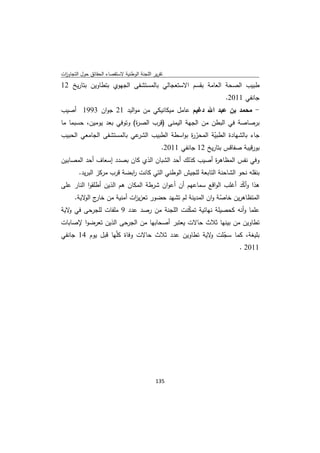 ‫ﺗﻘرﻳر اﻟﻠﺟﻧﺔ اﻟوطﻧﻳﺔ ﻻﺳﺗﻘﺻﺎء اﻟﺣﻘﺎﺋق ﺣوﻝ اﻟﺗﺟﺎوزت‬
 ‫ا‬
‫طﺑﻳب اﻟﺻﺣﺔ اﻟﻌﺎﻣﺔ ﺑﻘﺳم اﻻﺳﺗﻌﺟﺎﻟﻲ ﺑﺎﻟﻣﺳﺗﺷﻔﻰ اﻟﺟﻬوي ﺑﺗطﺎوﻳن ﺑﺗﺎرﻳﺦ 21‬
                                                                ‫ﺟﺎﻧﻔﻲ 1102.‬
‫- ﻣﺣﻣد ﺑن ﻋﺑد اﷲ دﻏﻳم ﻋﺎﻣﻝ ﻣﻳﻛﺎﻧﻳﻛﻲ ﻣن ﻣواﻟﻳد 12 ﺟوان 3991 أﺻﻳب‬
‫ﺑرﺻﺎﺻﺔ ﻓﻲ اﻟﺑطن ﻣن اﻟﺟﻬﺔ اﻟﻳﻣﻧﻰ )ﻗرب اﻟﺻ ة( وﺗوﻓﻲ ﺑﻌد ﻳوﻣﻳن، ﺣﺳﺑﻣﺎ ﻣﺎ‬
                           ‫ر‬
‫ﻋﻲ ﺑﺎﻟﻣﺳﺗﺷﻔﻰ اﻟﺟﺎﻣﻌﻲ اﻟﺣﺑﻳب‬‫ﺟﺎء ﺑﺎﻟﺷﻬﺎدة اﻟطﺑﻳﺔ اﻟﻣﺣر ة ﺑواﺳطﺔ اﻟطﺑﻳب اﻟﺷر‬
                                              ‫ّر‬       ‫ّ‬
                                   ‫ﺑورﻗﻳﺑﺔ ﺻﻔﺎﻗس ﺑﺗﺎرﻳﺦ 21 ﺟﺎﻧﻔﻲ 1102.‬
‫وﻓﻲ ﻧﻔس اﻟﻣظﺎﻫ ة أﺻﻳب ﻛذﻟك أﺣد اﻟﺷﺑﺎن اﻟذي ﻛﺎن ﺑﺻدد إﺳﻌﺎف أﺣد اﻟﻣﺻﺎﺑﻳن‬
                                                      ‫ر‬
        ‫ﺑﻧﻘﻠﻪ ﻧﺣو اﻟﺷﺎﺣﻧﺔ اﻟﺗﺎﺑﻌﺔ ﻟﻠﺟﻳش اﻟوطﻧﻲ اﻟﺗﻲ ﻛﺎﻧت اﺑﺿﺔ ﻗرب ﻣرﻛز اﻟﺑرﻳد.‬
                            ‫ر‬
‫ﻫذا وأﻛد أﻏﻠب اﻟواﻗﻊ ﺳﻣﺎﻋﻬم أن أﻋوان ﺷرطﺔ اﻟﻣﻛﺎن ﻫم اﻟذﻳن أطﻠﻘوا اﻟﻧﺎر ﻋﻠﻰ‬
                                                                   ‫ّ‬
     ‫اﻟﻣﺗظﺎﻫرﻳن ﺧﺎﺻﺔ وان اﻟﻣدﻳﻧﺔ ﻟم ﺗﺷﻬد ﺣﺿور ﺗﻌزﻳ ات أﻣﻧﻳﺔ ﻣن ج ﻻﻳﺔ.‬
         ‫ﺧﺎر اﻟو‬        ‫ز‬                              ‫ّ‬
‫ﻋﻠﻣﺎ وأﻧﻪ ﻛﺣﺻﻳﻠﺔ ﻧﻬﺎﺋﻳﺔ ﺗﻣﻛﻧت اﻟﻠﺟﻧﺔ ﻣن رﺻد ﻋدد 9 ﻣﻠﻔﺎت ﻟﻠﺟرﺣﻰ ﻓﻲ ﻻﻳﺔ‬
   ‫و‬                                      ‫ّ‬
‫ﺗطﺎوﻳن ﻣن ﺑﻳﻧﻬﺎ ﺛﻼث ﺣﺎﻻت ﻳﻌﺗﺑر أﺻﺣﺎﺑﻬﺎ ﻣن اﻟﺟرﺣﻰ اﻟذﻳن ﺗﻌرﺿوا ﻹﺻﺎﺑﺎت‬
‫ﺑﻠﻳﻐﺔ، ﻛﻣﺎ ﺳﺟﻠت ﻻﻳﺔ ﺗطﺎوﻳن ﻋدد ﺛﻼث ﺣﺎﻻت وﻓﺎة ﻛﻠّﻬﺎ ﻗﺑﻝ ﻳوم 41 ﺟﺎﻧﻔﻲ‬
                                                   ‫ّ و‬
                                                           ‫1102 .‬




                                             ‫ 531‬
‫ ‬
 