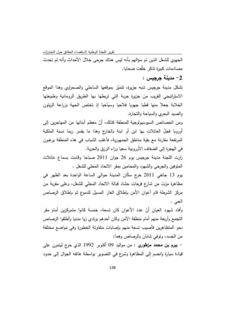 ‫ﺗﻘرﻳر اﻟﻠﺟﻧﺔ اﻟوطﻧﻳﺔ ﻻﺳﺗﻘﺻﺎء اﻟﺣﻘﺎﺋق ﺣوﻝ اﻟﺗﺟﺎوزت‬
 ‫ا‬
‫اﻟﺟﻬوي ﻟﻠﺷﻐﻝ اﻟذﻳن ﺗم ﺳؤاﻟﻬم ﺑﺄﻧﻪ ﻟﻳس ﻫﻧﺎك ﺟرﺣﻰ ﺧﻼﻝ اﻷﺣداث وأﻧﻪ ﻟم ﺗﺣدث‬
                                                    ‫ﻣﺻﺎدﻣﺎت ﻛﺑﻳ ة ﺗذﻛر ﺧﻠّﻔت ﺿﺣﺎﻳﺎ.‬
                                                                      ‫ر‬
                                                               ‫2- ﻣدﻳﻧﺔ ﺟرﺟﻳس :‬
‫ﺗﺷﻛﻝ ﻣدﻳﻧﺔ ﺟرﺟﻳس ﺷﺑﻪ ﺟزﻳ ة، ﺗﺗﻣﻳز ﺑﻣوﻗﻌﻬﺎ اﻟﺳﺎﺣﻠﻲ واﻟﺻﺣ اوي وﻫذا اﻟﻣوﻗﻊ‬
               ‫ر‬                         ‫ّ‬    ‫ر‬
‫اﻻﺳﺗ اﺗﻳﺟﻲ اﻟﻘرﻳب ﻣن ﺟزﻳ ة ﺟرﺑﺔ اﻟﺗﻲ ﺗرﺑطﻬﺎ ﺑﻬﺎ اﻟطرﻳق اﻟروﻣﺎﻧﻳﺔ وطﺑﻳﻌﺗﻬﺎ‬
                                                ‫ر‬                  ‫ر‬
‫اﻟﺧﻼﺑﺔ ﺟﻌﻼ ﻣﻧﻬﺎ ﻗطﺑﺎ ﺟﻬوﻳﺎ ﻓﻼﺣﻳﺎ وﺳﻳﺎﺣﻳﺎ إذ ﺗﺧﺗص اﻟﺟﻬﺔ ﺑز اﻋﺔ اﻟزﻳﺗون‬
          ‫ر‬
                                                       ‫ي واﻟﺳﻳﺎﺣﺔ واﻟﺗﺟﺎ ة.‬
                                                        ‫ر‬                  ‫واﻟﺻﻳد اﻟﺑﺣر‬
‫وﻣن اﻟﺧﺻﺎﺋص اﻟﺳﻳوﺳﻳوﻟوﺟﻳﺔ ﻟﻠﻣﻧطﻘﺔ ﻛذﻟك، أن ﻣﻌظم أﺑﻧﺎﺋﻬﺎ ﻣن اﻟﻣﻬﺎﺟرﻳن إﻟﻰ‬
                              ‫ّ‬
‫ج وﻫذا ﻣﺎ ﻳﻔﺳر رﺑﻣﺎ ﻧﺳﺑﺔ اﻟﻣﻠﻛﻳﺔ‬ ‫أوروﺑﺎ ﻓﺟﻝ اﻟﻌﺎﺋﻼت ﺑﻬﺎ اﺑن أو اﺑﻧﺔ ﺑﺎﻟﺧﺎر‬
                                                                ‫ّ‬
‫اﻟﻣرﺗﻔﻌﺔ ﻣﻘﺎرﻧﺔ ﻣﻊ ﺑﻘﻳﺔ ﻣﻧﺎطق اﻟﺟﻣﻬورﻳﺔ، ﻓﺄﻏﻠب اﻟﺷﺑﺎب ﻓﻲ ﻫذﻩ اﻟﻣﻧطﻘﺔ ﻏﺑون‬
    ‫ﻳر‬
                             ‫ﻓﻲ اﻟﻬﺟ ة إﻟﻰ اﻟﺿﻔﺎف اﻷوروﺑﻳﺔ ﺳﻌﻳﺎ و اء اﻟرزق واﻟﺣرﻳﺔ.‬
                                             ‫ر‬                            ‫ر‬
‫ارت اﻟﻠﺟﻧﺔ ﻣدﻳﻧﺔ ﺟرﺟﻳس ﻳوم 62 ﺟوان 1102 ﺻﺑﺎﺣﺎ وﻗﺎﻣت ﺑﺳﻣﺎع ﻋﺎﺋﻼت‬
                                                              ‫ز‬
                    ‫اﻟﻣﺗوﻓﻳن واﻟﺟرﺣﻰ واﻟﺷﻬود واﻟﻣﺣﺎﻣﻳن ﺑﻣﻘر اﻻﺗﺣﺎد اﻟﻣﺣﻠﻲ ﻟﻠﺷﻐﻝ .‬
‫ﻳوم 31 ﺟﺎﻧﻔﻲ 1102 ج ﺳﻛﺎن اﻟﻣدﻳﻧﺔ ﺣواﻟﻲ اﻟﺳﺎﻋﺔ اﻟواﺣدة ﺑﻌد اﻟظﻬر ﻓﻲ‬
                                            ‫ﺧر ّ‬
‫ﻣظﺎﻫ ة ﻣرت ﻣن ع ﻓرﺣﺎت ﺣﺷﺎد ﻗﺑﺎﻟﺔ اﻻﺗﺣﺎد اﻟﻣﺣﻠﻲ ﻟﻠﺷﻐﻝ، وﻋﻠﻰ ﻣﻘرﺑﺔ ﻣن‬
                                                    ‫ﺷﺎر‬       ‫ر ّ‬
‫ع ﺛم ﺑﺈطﻼق اﻟرﺻﺎص‬  ‫ﻣرﻛز اﻟﺷرطﺔ ﻗﺎم أﻋوان اﻷﻣن ﺑﺈطﻼق اﻟﻐﺎز اﻟﻣﺳﻳﻝ ﻟﻠدﻣو‬
                                                                                ‫اﻟﺣﻲ .‬
‫وأﻓﺎد ﺷﻬود اﻟﻌﻳﺎن أن ﻋدد اﻷﻋوان ﻛﺎن ﺗﺳﻌﺔ، ﺧﻣﺳﺔ ﻛﺎﻧوا ﻣﺗﻣرﻛزﻳن أﻣﺎم ﻣﻘر‬
                                                       ‫ّ‬
‫اﻟﺗﺟﻣﻊ وأرﺑﻌﺔ ﻣﻧﻬم أﻣﺎم ﻣﻧطﻘﺔ اﻷﻣن وﻛﺎن أﺣدﻫم ﻳرﺗدي زﻳﺎ ﻣدﻧﻳﺎ وأطﻠﻘوا اﻟرﺻﺎص‬
‫ﻧﺣو اﻟﻣﺗظﺎﻫرﻳن ﻓﺄﺻﻳب ﺗﺳﻌﺔ ﻣﻧﻬم ﺑﺈﺻﺎﺑﺎت ﻣﺗﻔﺎوﺗﺔ اﻟﺧطو ة وﻓﻲ ﻣواﺿﻊ ﻣﺧﺗﻠﻔﺔ‬
                 ‫ر‬
                                                ‫ﻣن اﻟﺟﺳد، وﺗوﻓﻲ ﺷﺎﺑﺎن ﺑﺎﻟرﺻﺎص وﻫﻣﺎ:‬
‫- ﺑﻳرم ﺑن ﻣﺣﻣد ﻣز ي : ﻣن ﻣواﻟﻳد 90 أﻛﺗوﺑر 2991 اﻟذي ج ﻟﻳﺗﻣرن ﻋﻠﻰ‬
            ‫ﺧر‬                                ‫طور‬
‫ﻗﻳﺎدة ﺳﻳﺎ ة واﻧﺿم إﻟﻰ اﻟﻣظﺎﻫ ة ع ﻓﻲ اﻟﺗﺻوﻳر ﺑواﺳطﺔ ﻫﺎﺗﻔﻪ اﻟﺟواﻝ إﻟﻰ ﺣدود‬
                                        ‫ر وﺷر‬                ‫ر‬

                                             ‫ 831‬
‫ ‬
 