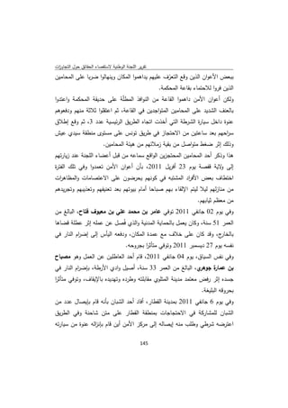 ‫ﺗﻘرﻳر اﻟﻠﺟﻧﺔ اﻟوطﻧﻳﺔ ﻻﺳﺗﻘﺻﺎء اﻟﺣﻘﺎﺋق ﺣوﻝ اﻟﺗﺟﺎوزت‬
 ‫ا‬
‫ﺑﺑﻌض اﻷﻋوان اﻟذﻳن وﻗﻊ اﻟﺗﻌرف ﻋﻠﻳﻬم ﻳداﻫﻣوا اﻟﻣﻛﺎن وﻳﻧﻬﺎﻟوا ﺿرﺑﺎ ﻋﻠﻰ اﻟﻣﺣﺎﻣﻳن‬
                                                  ‫ّ‬
                                              ‫اﻟذﻳن ﻓروا ﻟﻼﺣﺗﻣﺎء ﺑﻘﺎﻋﺔ اﻟﻣﺣﻛﻣﺔ.‬
‫وﻟﻛن أﻋوان اﻷﻣن داﻫﻣوا اﻟﻘﺎﻋﺔ ﻣن اﻟﻧواﻓذ اﻟﻣطّﺔ ﻋﻠﻰ ﺣدﻳﻘﺔ اﻟﻣﺣﻛﻣﺔ واﻋﺗدوا‬
                           ‫ﻠ‬
‫ﺑﺎﻟﻌﻧف اﻟﺷدﻳد ﻋﻠﻰ اﻟﻣﺣﺎﻣﻳن اﻟﻣﺗواﺟدﻳن ﻓﻲ اﻟﻘﺎﻋﺔ، ﺛم اﻋﺗﻘﻠوا ﺛﻼﺛﺔ ﻣﻧﻬم ودﻓﻌوﻫم‬
‫ﻋﻧوة داﺧﻝ ﺳﻳﺎ ة اﻟﺷرطﺔ اﻟﺗﻲ أﺧذت اﺗﺟﺎﻩ اﻟطرﻳق اﻟرﺋﻳﺳﻳﺔ ﻋدد 3، ﺛم وﻗﻊ إطﻼق‬
                                                          ‫ر‬
‫ﺳ اﺣﻬم ﺑﻌد ﺳﺎﻋﺗﻳن ﻣن اﻻﺣﺗﺟﺎز ﻓﻲ طرﻳق ﺗوﻧس ﻋﻠﻰ ﻣﺳﺗوى ﻣﻧطﻘﺔ ﺳﻳدي ﻋﻳش‬
                                                               ‫ر‬
                         ‫وذﻟك إﺛر ﺿﻐط ﻣﺗواﺻﻝ ﻣن ﺑﻘﻳﺔ زﻣﻼﺋﻬم ﻣن ﻫﻳﺋﺔ اﻟﻣﺣﺎﻣﻳن.‬
‫ﻫذا وذﻛر أﺣد اﻟﻣﺣﺎﻣﻳن اﻟﻣﺣﺗﺟزﻳن اﻟواﻗﻊ ﺳﻣﺎﻋﻪ ﻣن ﻗﺑﻝ أﻋﺿﺎء اﻟﻠﺟﻧﺔ ﻋﻧد زﻳﺎرﺗﻬم‬
‫إﻟﻰ ﻻﻳﺔ ﻗﻔﺻﺔ ﻳوم 32 أﻓرﻳﻝ 1102، ﺑﺄن أﻋوان اﻷﻣن ﺗﻌﻣدوا وﻓﻲ ﺗﻠك اﻟﻔﺗ ة‬
‫ر‬                                                               ‫و‬
‫اﺧﺗطﺎف ﺑﻌض اﻷﻓ اد اﻟﻣﺷﺗﺑﻪ ﻓﻲ ﻛوﻧﻬم ﻳﺣرﺿون ﻋﻠﻰ اﻻﻋﺗﺻﺎﻣﺎت واﻟﻣظﺎﻫ ات‬
 ‫ر‬                                                ‫ر‬
‫ﻣن ﻣﻧﺎزﻟﻬم ﻟﻳﻼ ﻟﻳﺗم اﻹﻟﻘﺎء ﺑﻬم ﺻﺑﺎﺣﺎ أﻣﺎم ﺑﻳوﺗﻬم ﺑﻌد ﺗﻌﻧﻳﻔﻬم وﺗﻌذﻳﺑﻬم وﺗﺟرﻳدﻫم‬
                                                                 ‫ﻣن ﻣﻌظم ﺛﻳﺎﺑﻬم.‬
‫وﻓﻲ ﻳوم 20 ﺟﺎﻧﻔﻲ 1102 ﺗوﻓﻲ ﻋﺎﻣر ﺑن ﻣﺣﻣد ﻋﻠﻲ ﺑن ﻣﻌﻳوف ﻓﺗﺎح، اﻟﺑﺎﻟﻎ ﻣن‬
‫اﻟﻌﻣر 15 ﺳﻧﺔ، وﻛﺎن ﻳﻌﻣﻝ ﺑﺎﻟﺣﻣﺎﻳﺔ اﻟﻣدﻧﻳﺔ واﻟذي ﻓُﺻﻝ ﻋن ﻋﻣﻠﻪ إﺛر ﻋطﻠﺔ ﻗﺿﺎﻫﺎ‬
‫ج، وﻗد ﻛﺎن ﻋﻠﻰ ﺧﻼف ﻣﻊ ﻋﻣدة اﻟﻣﻛﺎن، ودﻓﻌﻪ اﻟﻳﺄس إﻟﻰ إﺿ ام اﻟﻧﺎر ﻓﻲ‬
          ‫ر‬                                                         ‫ﺑﺎﻟﺧﺎر‬
                                     ‫ﻧﻔﺳﻪ ﻳوم 72 دﻳﺳﻣﺑر 1102 وﺗوﻓﻲ ﻣﺗﺄﺛر ﺑﺟروﺣﻪ.‬
                                             ‫ا‬
‫وﻓﻲ ﻧﻔس اﻟﺳﻳﺎق، ﻳوم 40 ﺟﺎﻧﻔﻲ 1102، ﻗﺎم أﺣد اﻟﻌﺎطﻠﻳن ﻋن اﻟﻌﻣﻝ وﻫو ﻣﺻﺑﺎح‬
‫ي، اﻟﺑﺎﻟﻎ ﻣن اﻟﻌﻣر 33 ﺳﻧﺔ، أﺻﻳﻝ وادي اﻷرطﺔ، ﺑﺈﺿ ام اﻟﻧﺎر ﻓﻲ‬
          ‫ر‬                                                ‫ة ﺟوﻫر‬
                                                                ‫ﺑن ﻋﻣﺎر‬
‫ﺟﺳدﻩ إﺛر رﻓض ﻣﻌﺗﻣد ﻣدﻳﻧﺔ اﻟﻣﺗﻠوي ﻣﻘﺎﺑﻠﺗﻪ وطردﻩ وﺗﻬدﻳدﻩ ﺑﺎﻹﻳﻘﺎف، وﺗوﻓﻲ ﻣﺗﺄﺛر‬
‫ا‬
                                                                   ‫ﺑﺣروﻗﻪ اﻟﺑﻠﻳﻐﺔ.‬
‫وﻓﻲ ﻳوم 6 ﺟﺎﻧﻔﻲ 1102 ﺑﻣدﻳﻧﺔ اﻟﻘطﺎر، أﻓﺎد أﺣد اﻟﺷﺑﺎن ﺑﺄﻧﻪ ﻗﺎم ﺑﺈﻳﺻﺎﻝ ﻋدد ﻣن‬
‫اﻟﺷﺑﺎن ﻟﻠﻣﺷﺎرﻛﺔ ﻓﻲ اﻻﺣﺗﺟﺎﺟﺎت ﺑﻣﻧطﻘﺔ اﻟﻘطﺎر ﻋﻠﻰ ﻣﺗن ﺷﺎﺣﻧﺔ وﻓﻲ اﻟطرﻳق‬
‫اﻋﺗرﺿﻪ ﺷرطﻲ وطﻠب ﻣﻧﻪ إﻳﺻﺎﻟﻪ إﻟﻰ ﻣرﻛز اﻷﻣن أﻳن ﻗﺎم ﺑﺈﻧ اﻟﻪ ﻋﻧوة ﻣن ﺳﻳﺎرﺗﻪ‬
                 ‫ز‬

                                             ‫ 541‬
‫ ‬
 