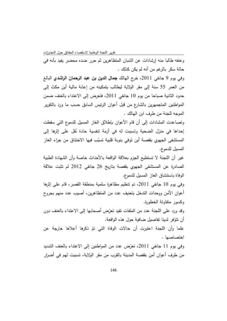 ‫ﺗﻘرﻳر اﻟﻠﺟﻧﺔ اﻟوطﻧﻳﺔ ﻻﺳﺗﻘﺻﺎء اﻟﺣﻘﺎﺋق ﺣوﻝ اﻟﺗﺟﺎوزت‬
 ‫ا‬
‫وﻋﻧﻔﻪ طﺎﻟﺑﺎ ﻣﻧﻪ إرﺷﺎدات ﻋن اﻟﺷﺑﺎن اﻟﻣﺗظﺎﻫرﻳن ﺛم ﺣرر ﺿدﻩ ﻣﺣﺿر ﻳﻔﻳد ﺑﺄﻧﻪ ﻓﻲ‬
                                                    ‫ﺣﺎﻟﺔ ﺳﻛر ﻏم ﻣن أﻧﻪ ﻟم ﻳﻛن ﻛذﻟك .‬
                                                                           ‫ﺑﺎﻟر‬
‫وﻓﻲ ﻳوم 9 ﺟﺎﻧﻔﻲ 1102، ج اﻟﻬﺎﻟك ﺟﻣﺎﻝ اﻟدﻳن ﺑن ﻋﺑد اﻟرﺣﻣﺎن اﻟ اﺷدي اﻟﺑﺎﻟﻎ‬
          ‫ر‬                                      ‫ﺧر‬
‫ﻣن اﻟﻌﻣر 55 ﺳﻧﺔ إﻟﻰ ﻣﻘر ا ﻻﻳﺔ ﻟﻳطﺎﻟب ﺑﺗﻣﻛﻳﻧﻪ ﻣن إﻋﺎﻧﺔ ﻣﺎﻟﻳﺔ أﻳن ﻣﻛث إﻟﻰ‬
                                             ‫ﻟو‬
‫ﺣدود اﻟﺛﺎﻧﻳﺔ ﺻﺑﺎﺣﺎ ﻣن ﻳوم 01 ﺟﺎﻧﻔﻲ 1102، ﻓﺗﻌرض إﻟﻰ اﻻﻋﺗداء ﺑﺎﻟﻌﻧف ﺿﻣن‬
‫ع ﻣن ﻗﺑﻝ أﻋوان اﻟرﺋﻳس اﻟﺳﺎﺑق ﺣﺳب ﻣﺎ ورد ﺑﺎﻟﺗﻘرﻳر‬
                                               ‫اﻟﻣواطﻧﻳن اﻟﻣﺗﺟﻣﻬرﻳن ﺑﺎﻟﺷﺎر‬
                                                      ‫اﻟﻣوﺟﻪ ﻟﻠﺟﻧﺔ ﻣن طرف اﺑن اﻟﻬﺎﻟك .‬
‫ع اﻟﺗﻲ ﺳﻘطت‬‫وﺗﺻﺎﻋدت اﻟﻣﺷﺎدات إﻟﻰ أن ﻗﺎم اﻷﻋوان ﺑﺈطﻼق اﻟﻐﺎز اﻟﻣﺳﻳﻝ ﻟﻠدﻣو‬
‫إﺣداﻫﺎ ﻓﻲ ﻣﻧزﻝ اﻟﺿﺣﻳﺔ وﺗﺳﺑﺑت ﻟﻪ ﻓﻲ أزﻣﺔ ﺗﻧﻔﺳﻳﺔ ﺣﺎدة ﻧﻘﻝ ﻋﻠﻰ ﻫﺎ إﻟﻰ‬
      ‫إﺛر‬        ‫ُ‬
‫اﻟﻣﺳﺗﺷﻔﻰ اﻟﺟﻬوي ﺑﻘﻔﺻﺔ أﻳن ﺗوﻓﻲ ﺑﻧوﺑﺔ ﻗﻠﺑﻳﺔ ﺗﺳﺑب ﻓﻳﻬﺎ اﻻﺧﺗﻧﺎق ﻣن ﺟ اء اﻟﻐﺎز‬
       ‫ر‬                    ‫ّ‬
                                                                           ‫ع.‬‫اﻟﻣﺳﻳﻝ ﻟﻠدﻣو‬
‫ﻏﻳر أن اﻟﻠﺟﻧﺔ ﻻ ﺗﺳﺗطﻳﻊ اﻟﺟزم ﺑﻌﻼﻗﺔ اﻟواﻗﻌﺔ ﺑﺎﻷﺣداث ﺧﺎﺻﺔ وأن اﻟﺷﻬﺎدة اﻟطﺑﻳﺔ‬
‫اﻟﺻﺎد ة ﻋن اﻟﻣﺳﺗﺷﻔﻰ اﻟﺟﻬوي ﺑﻘﻔﺻﺔ ﺑﺗﺎرﻳﺦ 62 ﺟﺎﻧﻔﻲ 2102 ﻟم ﺗﺛﺑت ﻋﻼﻗﺔ‬
                                                           ‫ر‬
                                                      ‫ع.‬‫اﻟوﻓﺎة ﺑﺎﺳﺗﻧﺷﺎق اﻟﻐﺎز اﻟﻣﺳﻳﻝ ﻟﻠدﻣو‬
‫وﻓﻲ ﻳوم 01 ﺟﺎﻧﻔﻲ 1102، ﺗم ﺗﻧظﻳم ﻣظﺎﻫ ة ﺳﻠﻣﻳﺔ ﺑﻣﻧطﻘﺔ اﻟﻘﺻر، ﻗﺎم ﻋﻠﻰ ﻫﺎ‬
 ‫إﺛر‬                           ‫ر‬
‫ح‬‫أﻋوان اﻷﻣن ووﺣدات اﻟﺗدﺧﻝ ﺑﺗﻌﻧﻳف ﻋدد ﻣن اﻟﻣﺗظﺎﻫرﻳن، أﺻﻳب ﻋدد ﻣﻧﻬم ﺑﺟرو‬
                                                                  ‫وﻛﺳور ﻣﺗﻔﺎوﺗﺔ اﻟﺧطو ة.‬
                                                                   ‫ر‬
‫وﻗد ورد ﻋﻠﻰ اﻟﻠﺟﻧﺔ ﻋدد ﻣن اﻟﻣﻠﻔﺎت ﺗﻔﻳد ﺗﻌرض أﺻﺣﺎﺑﻬﺎ إﻟﻰ اﻻﻋﺗداء ﺑﺎﻟﻌﻧف دون‬
                                 ‫ّ‬
                               ‫أن ﺗﺗوﻓر ﻟدﻳﻧﺎ ﺗﻔﺎﺻﻳﻝ ﺿﺎﻓﻳﺔ ﺣوﻝ ﻫذﻩ اﻟواﻗﻌﺔ.‬
                                                                     ‫ّ‬
‫ﻫﺎ أﻋﻼﻫﺎ ﺧﺎرﺟﺔ ﻋن‬
                ‫ﻋﻠﻣﺎ وأن اﻟﻠﺟﻧﺔ اﻋﺗﺑرت أن ﺣﺎﻻت اﻟوﻓﺎة اﻟﺗﻲ ﺗم ذﻛر‬
                    ‫ّ‬
                                                     ‫اﺧﺗﺻﺎﺻﻬﺎ .‬
‫وﻓﻲ ﻳوم 11 ﺟﺎﻧﻔﻲ 1102، ﺗﻌرض ﻋدد ﻣن اﻟﻣواطﻧﻳن إﻟﻰ اﻻﻋﺗداء ﺑﺎﻟﻌﻧف اﻟﺷدﻳد‬
                                            ‫ّ‬
‫ﻣن طرف أﻋوان أﻣن ﺑﻘﻔﺻﺔ اﻟﻣدﻳﻧﺔ ﺑﺎﻟﻘرب ﻣن ﻣﻘر ﻻﻳﺔ، ﺗﺳﺑﺑت ﻟﻬم ﻓﻲ أﺿ ار‬
 ‫ر‬                       ‫اﻟو‬

                                             ‫ 641‬
‫ ‬
 