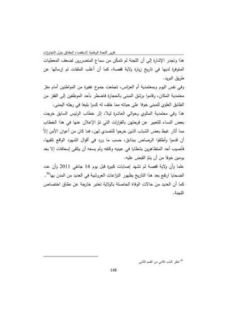 ‫ﺗﻘرﻳر اﻟﻠﺟﻧﺔ اﻟوطﻧﻳﺔ ﻻﺳﺗﻘﺻﺎء اﻟﺣﻘﺎﺋق ﺣوﻝ اﻟﺗﺟﺎوزت‬
 ‫ا‬
‫ﻫذا وﺗﺟدر اﻹﺷﺎ ة إﻟﻰ أن اﻟﻠﺟﻧﺔ ﻟم ﺗﺗﻣﻛن ﻣن ﺳﻣﺎع اﻟﻣﺗﺿررﻳن ﻟﺿﻌف اﻟﻣﻌطﻳﺎت‬
                                 ‫ّ‬                     ‫ر‬
‫اﻟﻣﺗوﻓ ة ﻟدﻳﻬﺎ ﻓﻲ ﺗﺎرﻳﺦ زﻳﺎ ة ﻻﻳﺔ ﻗﻔﺻﺔ، ﻛﻣﺎ أن أﻏﻠب اﻟﻣﻠﻔﺎت ﺗم إرﺳﺎﻟﻬﺎ ﻋن‬
                                           ‫ر و‬                   ‫ر‬
                                                                                         ‫طرﻳق اﻟﺑرﻳد.‬
‫ع ﻏﻔﻳ ة ﻣن اﻟﻣواطﻧﻳن أﻣﺎم ﻣﻘر‬
‫ّ‬                     ‫ر‬      ‫وﻓﻲ ﻧﻔس اﻟﻳوم وﺑﻣﻌﺗﻣدﻳﺔ أم اﻟﻌ اﺋس، ﺗﺟﻣﻌت ﺟﻣو‬
                                    ‫ّ‬       ‫ر‬
‫ﻣﻌﺗﻣدﻳﺔ اﻟﻣﻛﺎن، وﻗﺎﻣوا ﺑرﺷق اﻟﻣﺑﻧﻰ ﺑﺎﻟﺣﺟﺎ ة ﻓﺎﺿطر ﺑﺄﺣد اﻟﻣوظﻔﻳن إﻟﻰ اﻟﻘﻔز ﻣن‬
                                  ‫ر‬
         ‫اﻟطﺎﺑق اﻟﻌﻠوي ﻟﻠﻣﺑﻧﻰ ﺧوﻓﺎ ﻋﻠﻰ ﺣﻳﺎﺗﻪ ﻣﻣﺎ ﺧﻠف ﻟﻪ ﻛﺳر ﺑﻠﻳﻐﺎ ﻓﻲ رﺟﻠﻪ اﻟﻳﻣﻧﻰ.‬
                               ‫ا‬
‫ﻫذا وﻓﻲ ﻣﻌﺗﻣدﻳﺔ اﻟﻣﺗﻠوي وﺣواﻟﻲ اﻟﻌﺎﺷ ة ﻟﻳﻼ، إﺛر ﺧطﺎب اﻟرﺋﻳس اﻟﺳﺎﺑق ﺧرﺟت‬
                                 ‫ر‬
 ‫ﺑﻌض اﻟﻧﺳﺎء ﻟﻠﺗﻌﺑﻳر ﻋن ﻓرﺣﺗﻬن ﺑﺎﻟﻘر ات اﻟﺗﻲ ﺗم اﻹﻋﻼن ﻋﻧﻬﺎ ﻓﻲ ﻫذا اﻟﺧطﺎب‬
                             ‫ّ‬        ‫ار‬
‫ﻣﻣﺎ أﺛﺎر ﻏﻳظ ﺑﻌض اﻟﺷﺑﺎب اﻟذﻳن ﺧرﺟوا ﻟﻠﺗﺻدي ﻟﻬن، ﻓﻣﺎ ﻛﺎن ﻣن أﻋوان اﻷﻣن إﻻّ‬
‫أن ﻗدﻣوا وأطﻠﻘوا اﻟرﺻﺎص ﺑﺑﻧﺎدق، ﺣﺳب ﻣﺎ ورد ﻓﻲ أﻗواﻝ اﻟﺷﻬود اﻟواﻗﻊ ﺗﻠﻘﻳﻬﺎ،‬
‫ﻓﺄﺻﻳب أﺣد اﻟﻣﺗظﺎﻫرﻳن ﺑﺷظﺎﻳﺎ ﻓﻲ ﻋﻳﻧﻳﻪ وﻛﺗﻔﻪ وﻟم ﻳﺳﻌﻪ أن ﻳﺗﻠﻘﻰ إﺳﻌﺎﻓﺎت إﻻ ﺑﻌد‬
                                       ‫ﻳوﻣﻳن ﺧوﻓﺎ ﻣن أن ﻳﺗم اﻟﻘﺑض ﻋﻠﻳﻪ.‬
                                                   ‫ّ‬
‫ﻋﻠﻣﺎ وأن ﻻﻳﺔ ﻗﻔﺻﺔ ﻟم ﺗﺷﻬد إﺻﺎﺑﺎت ﻛﺑﻳ ة ﻗﺑﻝ ﻳوم 41 ﺟﺎﻧﻔﻲ 1102 وأن ﻋدد‬
                              ‫ر‬                             ‫و‬
    ‫اﻟﺿﺣﺎﻳﺎ ارﺗﻔﻊ ﺑﻌد ﻫذا اﻟﺗﺎرﻳﺦ ﺑظﻬور اﻟﻧ اﻋﺎت اﻟﻌروﺷﻳﺔ ﻓﻲ اﻟﻌدﻳد ﻣن اﻟﻣدن ﺑﻬﺎ63.‬
                                          ‫ز‬
‫ﻛﻣﺎ أن اﻟﻌدﻳد ﻣن ﺣﺎﻻت اﻟوﻓﺎة اﻟﺣﺎﺻﻠﺔ ﻻﻳﺔ ﺗﻌﺗﺑر ﺧﺎرﺟﺔ ﻋن ﻧطﺎق اﺧﺗﺻﺎص‬
                              ‫ﺑﺎﻟو‬
                                                                                                 ‫اﻟﻠﺟﻧﺔ.‬




‫                                                            ‬
                                                                      ‫ 63 اﻧظر اﻟﺑﺎب اﻟﺛﺎﻧﻲ ﻣن اﻟﻘﺳم اﻟﺛﺎﻧﻲ‬

                                                               ‫ 841‬
‫ ‬
 