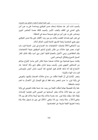 ‫ﺗﻘرﻳر اﻟﻠﺟﻧﺔ اﻟوطﻧﻳﺔ ﻻﺳﺗﻘﺻﺎء اﻟﺣﻘﺎﺋق ﺣوﻝ اﻟﺗﺟﺎوزت‬
 ‫ا‬
‫وأﺻﻳب ﺷﺎب آﺧر ﻋﻧد ﻣﺣﺎوﻟﺗﻪ إﺳﻌﺎف ﺣﺳن اﻟﻌرﻓﺎوي ﺑرﺻﺎﺻﺔ ﻋﻠﻰ ﻳد ﻋون أﻣن‬
‫ي اﻟﻣدﻧﻲ ﻓﻲ اﻟﻛﺗف واﻟﺟﻧب اﻷﻳﺳر وأﺻﻳب ﻛذﻟك ﺧﻣﺳﺔ أﺷﺧﺎص آﺧرﻳن‬‫ﺑﺎﻟز‬
                      ‫ﺑرﺻﺎص ﻋﻠﻰ ﻳد ﻋون أﻣن ﻣن ﻓوق ﺻوﻣﻌﺔ ﻣﺳﺟد ﻓﻲ اﻟﻣﻧطﻘﺔ.‬
‫ﻓﻲ ﻧﻔس اﻟﻳوم ﺗﺻﺎﻋد اﻟﻐﺿب وﻛﺎﻧت ﻣن ﺑﻳن ردود اﻷﻓﻌﺎﻝ ﻋﻠﻰ وﻓﺎة ﺣﺳن اﻟﻌرﻓﺎوي‬
                      ‫ﺣرق ي اﻟﻣﻌﺗﻣدﻳﺔ وﻟﺟﻧﺔ اﻟﺗﻧﺳﻳق اﻟﺗﺎﺑﻌﺔ ﻟﻠﺣزب اﻟﺣﺎﻛم آﻧذاك.‬
                                                                           ‫ﻣﻘر‬
‫ﻳوم 31ﺟﺎﻧﻔﻲ1102 ﺗواﺻﻠت اﻻﺣﺗﺟﺎﺟﺎت ﻣﻧذ اﻟﺻﺑﺎح ﻓﻲ ﺗوزر اﻟﻣدﻳﻧﺔ ﻗرب ﺑﺎب‬
‫اﻟﻬواء، ﺣﺿر ﻓﻳﻬﺎ ﻋﺎﺋﻼت ﻣن دﻗﺎش ﻹﺧ اج أﺑﻧﺎﺋﻬم اﻟﻣوﻗوﻓﻳن ﻧﺗﻳﺟﺔ اﻻﺣﺗﺟﺎﺟﺎت‬
                                   ‫ر‬
‫وﻗﺎم اﻟﻣﺗظﺎﻫرون ﺑرﻣﻲ اﻷﻋوان ﺑﺎﻟﺣﺟﺎ ة ﻗﺎﺑﻠﻬﺎ أﻋوان ي أﺳود ﺑﺈﻟﻘﺎء ﻗﻧﺎﺑﻝ اﻟﻐﺎز‬
                         ‫ﺑز‬            ‫ر‬
                                                    ‫ع وﺑﺈطﻼق اﻟرﺻﺎص اﻟﺣﻲ.‬‫اﻟﻣﺳﻳﻝ ﻟﻠدﻣو‬
‫وﻗﺎﻣت ﻣﺳﻳ ة ﺗﺿﺎﻣﻧﻳﺔ ﻣﻊ ﻋﺎﺋﻼت ﺿﺣﺎﻳﺎ ﻣدﻳﻧﺔ دﻗﺎش اﻟذﻳن ﺟﺎءوا ﻹﺧ اج ﻣوﺗﺎﻫم‬
        ‫ر‬                                                  ‫ر‬
‫ﻣن اﻟﻣﺳﺗﺷﻔﻰ اﻟﺟﻬوي ﺑﺗوزر وأﺻﻳب ﻳوﻣﻬﺎ ﺷﺎﺑﺎن ﺑطﻠق ي وأﻛد أﺣدﻫﻣﺎ ﻋﻧد‬
                 ‫ﻧﺎر‬
‫اﻻﺳﺗﻣﺎع إﻟﻳﻪ أﻧﻪ ﺷﺎﻫد اﻟﻔﺎﻋﻝ ﻓوق اﻟﺟﺎﻣﻊ، ﻛﻣﺎ أﺻﻳب ﺷﺎﺑﺎن آﺧ ان ﺑﺎﻟرﺻﺎص‬
         ‫ر‬
                                                                 ‫ﻗرب ﺑﺎب اﻟﻬواء ﺑﺎﻟ اوﻳﺔ.‬
                                                                     ‫ز‬
‫وﺗﺟدر اﻹﺷﺎ ة إﻟﻰ أن اﻟﻠﺟﻧﺔ ﺗﻣﻛﻧت ﻣن ﺳﻣﺎع ﻋﺎﺋﻼت اﻟﺿﺣﺎﻳﺎ واﻟﺷﻬود واﻟﺟرﺣﻰ‬
                                          ‫ّ‬        ‫ّ‬      ‫ر‬
‫ﻓﻲ ﻻﻳﺔ ﺗوزر ﻣﺎ ﻋدى ﺷﺧص واﺣد ﻓﻘط ﻟم ﻳﻘﻊ اﻟﺗوﺻﻝ إﻟﻰ اﻻﺗﺻﺎﻝ ﺑﻪ ﻟﻌدم‬
                     ‫ّ‬                                           ‫و‬
                                                                        ‫ﺗواﺟدﻩ ﺑﺎﻟﻣﻧطﻘﺔ.‬
‫ﻋﻠﻣﺎ وأﻧﻪ ﻛﺣﺻﻳﻠﺔ ﻧﻬﺎﺋﻳﺔ ﺗﻣﻛﻧت اﻟﻠﺟﻧﺔ ﻣن رﺻد ﻋدد ﺗﺳﻌﺔ ﻣﻠﻔﺎت ﻟﻠﺟرﺣﻰ ﻓﻲ ﻻﻳﺔ‬
   ‫و‬                                         ‫ّ‬
‫ﺗوزر ﻣن ﺑﻳﻧﻬﺎ ﺛﻼث ﺣﺎﻻت ﻳﻌﺗﺑر أﺻﺣﺎﺑﻬﺎ ﻣن اﻟﺟرﺣﻰ اﻟذﻳن ﺗﻌرﺿوا ﻹﺻﺎﺑﺎت‬
          ‫ّ‬
‫ﺑﻠﻳﻐﺔ، ﻛﻣﺎ ﺳﺟﻠت ﻻﻳﺔ ﺗوزر ﻋدد ﺧﻣﺳﺔ ﺣﺎﻻت وﻓﺎة ﻣﻧﻬﺎ أرﺑﻌﺔ ﺣﺎﻻت ﻗﺑﻝ ﻳوم 41‬
                                                      ‫ّ و‬
‫ﺟﺎﻧﻔﻲ1102 و ﺣﺎﻟﺔ واﺣدة ﻳوم 41 ﺟﺎﻧﻔﻲ 1102، ﻓﻲ ﺣﻳن ﺗم ﺗﺳﺟﻳﻝ ﺣﺎﻟﺔ وﻓﺎة‬
                ‫ّ‬
                                            ‫واﺣدة اﻋﺗﺑرﺗﻬﺎ اﻟﻠﺟﻧﺔ ﺧﺎرﺟﺔ ﻋن اﺧﺗﺻﺎﺻﻬﺎ.‬




                                             ‫ 251‬
‫ ‬
 