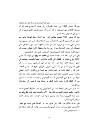 ‫ﺗﻘرﻳر اﻟﻠﺟﻧﺔ اﻟوطﻧﻳﺔ ﻻﺳﺗﻘﺻﺎء اﻟﺣﻘﺎﺋق ﺣوﻝ اﻟﺗﺟﺎوزت‬
 ‫ا‬
‫ﻳوم 11 ﺟﺎﻧﻔﻲ 1102 وﻓﻲ ﻣدﻳﻧﺔ اﻟﻘﻳروان، وﻟﺋن ﻫدأت اﻷوﺿﺎع ﻧﺳﺑﻳﺎ إ ّ أﻧﻪ‬
    ‫ﻻ‬
‫ﺗواﺻﻝ اﻻﻋﺗداء ﻋﻠﻰ اﻟﻣواطﻧﻳن إذ أﻓﺎد أﺣدﻫم أﻧﻪ ﺗﻌرض ﻟﻠﻌﻧف اﻟﺷدﻳد ﺗﺳﺑب ﻟﻪ ﻓﻲ‬
                                                    ‫ﻛﺳور ﻓﻲ ﻓﻛﻪ وﻓﻲ رﺟﻠﻪ اﻟﻳﻣﻧﻰ.‬
‫ﻳوم 31 ﺟﺎﻧﻔﻲ 1102 ﻧظﻣت ﻣظﺎﻫ ة ى ﺑﻌد اﻟزواﻝ وﺳط اﻟﻣدﻳﻧﺔ ﺳﺎﻫم ﻓﻳﻬﺎ‬
                                  ‫ر أﺧر‬
‫اﻟﻌدﻳد ﻣن اﻟﻣواطﻧﻳن، ﻓﺄﺻﻳب أﺣدﻫم أﻣﺎم ﻗﺻر اﻟﻌداﻟﺔ ﺑطﻠق ي ﻋﻠﻰ ﻣﺳﺗوى ﻋﻳﻧﻪ‬
                ‫ﻧﺎر‬
‫ج اﻟﻌﻣﺎﻝ ﻣن ﻋﻣﻠﻬم اﻟﺗﺣق اﻟﻌدﻳد ﻣﻧﻬم ﺑﺎﻟﻣظﺎﻫ ة اﻟﺗﻲ‬
     ‫ر‬                                            ‫اﻟﻳﻣﻧﻰ. وﻓﻲ اﻟﻣﺳﺎء وﺑﺧرو‬
‫ﻫﺎ أﻣﺎم ﻣﻧطﻘﺔ اﻷﻣن اﻟوطﻧﻲ ﺗﺻدى ﻟﻬﺎ‬
                                 ‫ﺗواﺻﻠت إﻟﻰ ﺣدود اﻟﺳﺎدﺳﺔ ﻣﺳﺎءا وﺑﻣرور‬
         ‫ع واﻟرﺻﺎص اﻟﺣﻲ ﻋﻠﻰ اﻟﻣﺗظﺎﻫرﻳن.‬‫أﻋوان اﻷﻣن ﺑﺈطﻼق اﻟﻐﺎز اﻟﻣﺳﻳﻝ ﻟﻠدﻣو‬
‫وﻓﻲ ﻧﻔس اﻟﻳوم ﺳﻘط اﻟﺷﺎب ﻣﺣﻣد اﻟﺳﻳد ﺑن اﻷﻣﺟد اﻟﻛﺳ اوي ﻣن ﻣواﻟﻳد 72 ﻣﺎرس‬
                    ‫ر‬
‫8891 ج ﻳﺑﺣث ﻋن ﺷﻘﻳﻘﺗﻪ اﻟﺗﻲ ﻛﺎﻧت ﻋﺎﺋدة ﻣن ﻋﻣﻠﻬﺎ ﻓﺄﺻﻳب ﺑرﺻﺎﺻﺔ ﻓﻲ‬
                                                         ‫وﺧر‬
‫اﻟظﻬر اﺧﺗرﻗت اﻟﻛﻠﻰ وأدت إﻟﻰ وﻓﺎﺗﻪ ﻋﻧد ﻧﻘﻠﻪ إﻟﻰ اﻟﻣﺳﺗﺷﻔﻰ. ﺣﺳب ﻣﺎ ورد ﻓﻲ‬
‫ﺗﻘرﻳر اﻟﺗﺷرﻳﺢ اﻟﻣﺳﻠم ﻣن ﺑﺎﻟﻣﺳﺗﺷﻔﻰ اﻟﺟﻬوي ﺑﺎﻟﻘﻳروان ﺑﺗﺎرﻳﺦ 41 ﺟﺎﻧﻔﻲ 1102،‬
‫اﻟذي أﻛد أن اﻟوﻓﺎة ﻧﺎﺗﺟﺔ ﻋن ﻧزﻳف داﺧﻠﻲ ﻫﺎم ﻧﺗﻳﺟﺔ ح ﺑﺎﻟﺷرﻳﺎن اﻷﺑﻬر اﻟﺑطﻧﻲ‬
                       ‫ﺟر‬                                        ‫ّ‬
‫وﺑﺎﻟﻣﻌدة ﺑﺳﺑب اﻟﺗﻌرض ﻟطﻠﻘﺔ ﻧﺎرﻳﺔ وﺣﻳدة وأن اﻹﺻﺎﺑﺎت اﻟﻣذﻛو ة ﻧﺎﺗﺟﺔ ﻋن طﻠﻘﺔ‬
              ‫ر‬
‫ﻧﺎرﻳﺔ ﻣن ﺳﻼح ي أﺗوﻣﺎﺗﻳﻛﻲ أو ﺷﺑﻪ أﺗوﻣﺎﺗﻳﻛﻲ وﻣواﺻﻔﺎت اﻹﺻﺎﺑﺎت اﻟﻣذﻛو ة‬
‫ر‬                                                     ‫ﻧﺎر‬
‫ﺗﺑﻳن أن اﻟطﻠﻘﺔ اﻟﻧﺎرﻳﺔ وﻗﻌت ﺑﺎﺗﺟﺎﻩ اﻟﻬﺎﻟك ﻣن ﻣﺳﺎﻓﺔ ﻫﺎﻣﺔ ﻗد ﺗﺻﻝ إﻟﻰ ﻋدة ﻣﺋﺎت‬
                                                                      ‫ﻣن اﻷﻣﺗﺎر.‬
‫ﻛﻣﺎ أﺻﻳب ﻓﻲ ﻧﻔس اﻟواﻗﻌﺔ ﻋدد ﻣن اﻟﻣﺗظﺎﻫرﻳن ﺑﺈﺻﺎﺑﺎت ﻣﺗﻔﺎوﺗﺔ اﻟﺧطو ة ﻧﺗﻳﺟﺔ‬
      ‫ر‬
‫اﻻﻋﺗداء ﻋﻠﻳﻬم ﺑﺎﻟﻌﻧف اﻟﺷدﻳد ﻣن ﻗﺑﻝ رﺟﺎﻝ اﻷﻣن وأﺻﻳب أﻳﺿﺎ ﺷﺎب ع ﻟﺣ اﺳﺔ‬
  ‫ﺗطو ر‬
‫ﻣﺑﻧﻰ ﺑﻠدﻳﺔ اﻟﻘﻳروان ﺻﺣﺑﺔ رﻓﺎﻗﻪ ﺑﺄﺿ ار ﺑدﻧﻳﺔ ﻧﺗﻳﺟﺔ اﻻﻋﺗداء ﻋﻠﻳﻪ ﺑﺎﻟﻌﻧف اﻟﺷدﻳد‬
                                        ‫ر‬
                                                             ‫ﻣن ﻗﺑﻝ أﻋوان اﻷﻣن.‬
‫وﻓﻲ ﺳﺎﻋﺔ ﻣﺗﺄﺧ ة ﻣن اﻟﻠﻳﻝ وﻓﻲ ﻣوﻗﻊ آﺧر ﻣن اﻟﻣدﻳﻧﺔ ج ﺷﺎب ﻣﻊ ﺑﻌض‬
            ‫ﺧر‬                                ‫ر‬
‫اﻷﺷﺧﺎص ﻓﺗﻠﻘﻰ رﺻﺎﺻﺔ ﺑﺳﺎﻗﻪ اﻟﻳﻣﻧﻰ وﻟم ﻳﺑﻳن ﺳﺑب ﺗواﺟدﻩ ﻓﻲ ذﻟك اﻟﻣﻛﺎن ﻓﻲ‬
                                                            ‫ﺳﺎﻋﺔ ﻣﺗﺄﺧ ة ﻣن اﻟﻠﻳﻝ.‬
                                                                      ‫ر‬


                                             ‫ 951‬
‫ ‬
 