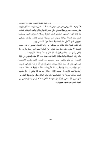 ‫ﺗﻘرﻳر اﻟﻠﺟﻧﺔ اﻟوطﻧﻳﺔ ﻻﺳﺗﻘﺻﺎء اﻟﺣﻘﺎﺋق ﺣوﻝ اﻟﺗﺟﺎوزت‬
 ‫ا‬
‫ﻫذا ج ﻣواطﻧون ﻓﻲ ﻧﻔس اﻟﻳوم ﺣواﻟﻲ اﻟﺳﺎدﺳﺔ ﻣﺳﺎءا ﻓﻲ ﻣﺳﻳ ات اﺣﺗﺟﺎﺟﻳﺔ ﺑ ﻻد‬
  ‫ﺄو‬           ‫ر‬                                                  ‫وﺧر‬
‫ﺣﻔوز وﺳﻳدي ﻋﻣر ﺑوﺣﺟﻠﺔ وﺳﻳدي ﻋﻠﻲ ﻧﺻر اﷲ واﻟوﺳﻼﺗﻳﺔ واﻟﻌﻳن اﻟﺑﻳﺿﺎء ﺗﺻدت‬
 ‫ّ‬
‫ﻟﻬﺎ ﻗوات اﻷﻣن اﻟداﺧﻠﻲ ﺑﺎﺳﺗﻌﻣﺎﻝ اﻟﻌﻧف اﻟﻣﻔرط واطﻼق اﻟرﺻﺎص اﻟﺣﻲ، وﺳﺟﻠت‬
                         ‫ٕ‬
‫اﻟﻠﺟﻧﺔ ﺣﺎﻟﺔ إﺻﺎﺑﺔ ﻟﻣواطن ﺑﺳﻳدي ﻋﻣر ﺑوﺣﺟﻠﺔ ﺗﻌرض ﻻﻋﺗداء ﺑﺎﻟﻌﻧف ﻣن ﻗﺑﻝ‬
                       ‫ﻣﺟﻬوﻟﻳن ﻗدﻣوا ﻹﺣ اق ﻣﻘر اﻟﻣﻌﺗﻣدﻳﺔ ﻋﻧدﻣﺎ ﺣﺎوﻝ اﻟﺗﺻدي ﻟﻬم.‬
                                                             ‫ر‬
‫ﻛﻣﺎ ﺗﻠﻘت اﻟﻠﺟﻧﺔ ﺛﻼث ﻣﻠﻔﺎت ﻣن ﻣواطﻧﻳن ﻣن ﻻﻳﺔ اﻟﻘﻳروان أﺣدﻫم ورد ﻟدى ﻣﻛﺗب‬
                               ‫و‬
‫اﻟﺿﺑط ﻻ ﻳﺣﺗوي ﻋﻠﻰ ﻣﻌﻠوﻣﺎت ﺿﺎﻓﻳﺔ ﻋن اﻟﺣﺎدﺛﺔ ﺳوى أﻧﻬﺎ وﻗﻌت ﺑﺗﺎرﻳﺦ 31‬
                                                            ‫و‬
       ‫ﺟﺎﻧﻔﻲ واﺛﻧﺎن ﻣﻧﻬم ﻳﻌدا ﻣن ﻗﺑﻳﻝ اﻟﻣﺳﺎﺋﻝ اﻟﺗﻲ ﻻ ﺗﻣت ﻷﺣداث اﻟﺛو ة ﺑﺻﻠﺔ.‬
             ‫ر‬            ‫ّ‬
‫ﻋﻠﻣﺎ واﻧﻪ ﻛﺣﺻﻳﻠﺔ ﻧﻬﺎﺋﻳﺔ ﺗﻣﻛﻧت اﻟﻠﺟﻧﺔ ﻣن رﺻد ﻋدد 33 ﻣﻠف ﻟﻠﺟرﺣﻰ ﻓﻲ ﻻﻳﺔ‬
   ‫و‬                                          ‫ّ‬
‫اﻟﻘﻳروان ﻣن ﺑﻳﻧﻬﺎ ﺣﺎﻟﺗﻳن ﻳﻌﺗﺑر أﺻﺣﺎﺑﻬﺎ ﻣن اﻟﺟرﺣﻰ اﻟذﻳن ﺗﻌرﺿوا ﻹﺻﺎﺑﺎت‬
           ‫ّ‬
‫ﺑﻠﻳﻐﺔ إﻟﻰ ﺟﺎﻧﻲ 21 ﺣﺎﻟﺔ ﺗﺗﻌﻠق ﺑﺈﻳﻘﺎف ﺗﻌﺳﻔﻲ ﺗﻌرض أﺛﻧﺎءﻩ اﻟﻣوﻗوﻓﻳن إﻟﻰ ﻋﻣﻠﻳﺎت‬
                             ‫ّ‬
‫ﺗﻌذﻳب واﺻﺎﺑﺎت ﺑدﻧﻳﺔ وﻧﻔﺳﻳﺔ ﺑﺎﻟﻐﺔ اﻟﺧطو ة، ﻛﻣﺎ ﺳﺟﻠت ﻻﻳﺔ ﻋدد ﺛﻼث ﺣﺎﻻت‬
                    ‫ّ اﻟو‬         ‫ر‬                              ‫ٕ‬
‫وﻓﺎة ﺣﺎﻟﺔ ﻣﻧﻬﺎ ﻗﺑﻝ ﻳوم 41 ﺟﺎﻧﻔﻲ1102 وﺣﺎﻟﺗﺎن ﺑﻌد ﻳوم 41 ﺟﺎﻧﻔﻲ 1102 اﻋﺗﺑرت‬
‫اﻟﻠﺟﻧﺔ إﺣداﻫﻣﺎ ﺧﺎرﺟﺔ ﻋن اﺧﺗﺻﺎﺻﻬﺎ وﻫﻲ ﺣﺎﻟﺔ اﻟﻬﺎﻟك ﻫﻳﻛﻝ ﺑن ﻣﺑروك اﻟﺑﺣروﻧﻲ‬
‫اﻟذي ﺗوﻓﻲ 92 ﺟﺎﻧﻔﻲ 1102 إﺛر ﺗﻌرﺿﻪ ﻟﻠطﻌن ﺑﺳﻼح أﺑﻳض ﺑﺄﺳﻔﻝ اﻟﺑطن ﻣن‬
                                                    ‫ى ﻣن طرف ﻣﺟﻬوﻟﻳن.‬‫اﻟﺟﻬﺔ اﻟﻳﺳر‬




                                             ‫ 061‬
‫ ‬
 