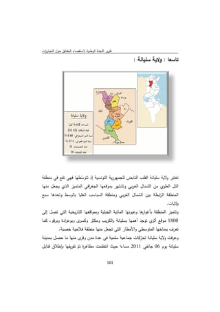 ‫ﻘﺻﺎء اﻟﺣﻘﺎﺋق ﺣوﻝ اﻟﺗﺟﺎوزت‬
 ‫ا‬         ‫ﺣ‬            ‫ﺗﻘرﻳر ﺟﻧﺔ اﻟوطﻧﻳﺔ ﻻﺳﺗﻘ‬
                                       ‫اﻟﻠﺟ‬

                                                   ‫ﺗﺎﺳﻌﺎ : وﻻﻳﺔ ﺳﻠﻳﺎﻧﺔ :‬
                                                     ‫ﺔ‬        ‫وﻻ‬




‫ﺳﻳﺔ إذ ﺗﺗوﺳطﻬﺎ ﻓﻬﻲ ﺗﻘﻊ ﻓﻲ ﻣﻧطﻘﺔ‬
                   ‫ّط‬         ‫ﺗﻌﺗﺑر ﻻﻳﺔ ﺳﻠﻳﺎﻧﺔ اﻟﻘﻠب اﻟﻧﺎﺑض ﻣﻬورﻳﺔ اﻟﺗوﻧﺳ‬
                                          ‫ﻟﻠﺟﻣ‬                 ‫و ﺳ‬
‫ﺗﻬر ﺑﻣوﻗﻌﻬﺎ اﻟﺟﻐ اﻓﻲ ﻣﺗﻣﻳز اﻟذي ﻳﺟﻌﻝ ﻣﻧﻬﺎ‬
                   ‫ر اﻟﻣ‬                   ‫اﻟﺗﻝ اﻟﻌﻠوي ﻣن اﻟﺷﻣﺎﻝ اﻟﻐرﺑﻲ وﺗﺷﺗ‬
‫ﺎ ﺑﺎﻟوﺳط ﺗﺣدﻫﺎ ﺳﺑﻊ‬
        ‫وﺗ‬       ‫اﻟﻣﻧطﻘﺔ اﻟرﺑطﺔ ﺑﻳن ﺷﻣﺎﻝ اﻟﻐرﺑﻲ وﻣﻧطﻘﺔ ﺳﺑﺎﺳب اﻟﻌﻠﻳﺎ‬
                            ‫اﻟﺳ‬                ‫اﻟﺷ‬     ‫اﺑ‬
                                                                     ‫ﻻﻳﺎت.‬‫و‬
‫وﺗﺗﻣﻳز طﻘﺔ ﺑﺄﻏو ﻫﺎ وﻋﻳوﻧﻬﺎ ﻣﺎﺋﻳﺔ اﻟﺟﺑﻠﻳﺔ وﺑﻣواﻗﻌﻬﺎ ﺗﺎرﻳﺧﻳﺔ اﻟﺗﻲ ﺗﺻﻝ إﻟﻰ‬
                   ‫اﻟﺗ‬                     ‫اﻟﻣ‬        ‫ار‬       ‫اﻟﻣﻧط‬
‫ى وﺑوﻋ ادة وﺑرﻗو، ﻛﻣﺎ‬
             ‫ر‬       ‫ﻧﺔ واﻟﻛرﻳب وﻣﻛﺛر وﻛﺳر‬
                     ‫ر‬        ‫و‬          ‫0081 ﻊ ي ﺗوﺟد أﻫﻣﻬﺎ ﺑﺳﻠﻳﺎﻧ‬
                                                            ‫ﻣوﻗﻊ أﺛر‬
           ‫ﻲ واﻷﻣطﺎر ﻟﺗﻲ ﺗﺟﻌﻝ ﻧﻬﺎ ﻣﻧطﻘﺔ ﻼﺣﻳﺔ ﺧﺻﺑﺔ.‬
                    ‫ﻓﻼ‬        ‫ﻣﻧ‬       ‫اﻟ‬        ‫ﻬﺎ اﻟﻣﺗوﺳطﻲ‬
                                                           ‫ﺗﻌرف ﺑﻣﻧﺎﺧﻬ‬
‫وﻋرﻓت و ﺔ ﺳﻠﻳﺎﻧﺔ ﺗﺣرﻛﺎت ﺟﻣﺎﻋﻳﺔ ﺳﻠﻣﻳﺔ ﻓﻲ ﻋدة ﻣدن ى ﻣﻧﻬﺎ ﻣﺎ ﺻﻝ ﺑﻣدﻳﻧﺔ‬
        ‫ﺣﺻ‬          ‫وﻗر‬      ‫ﻋ‬                  ‫ّﻛ‬        ‫ﻻﻳﺔ‬
‫ﻣت ﻣظﺎﻫ ة ﺗم ﺗﻔرﻳﻘﻬﺎ طﻼق ﻗﻧﺎﺑﻝ‬
        ‫ﺑﺈط‬       ‫ر ﺗّ‬      ‫ﺳﻠﻳﺎﻧﺔ ﻳوم 60 ﺟﺎﻧﻔﻲ 1102 ﻣﺳﺎءا ﺣﻳث اﻧﺗظﻣت‬
                                                         ‫6‬


                                           ‫ 161‬
‫ ‬
 