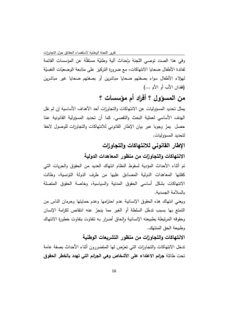 ‫ﺗﻘرﻳر اﻟﻠﺟﻧﺔ اﻟوطﻧﻳﺔ ﻻﺳﺗﻘﺻﺎء اﻟﺣﻘﺎﺋق ﺣوﻝ اﻟﺗﺟﺎوزت‬
 ‫ا‬
‫وﻓﻲ ﻫذا اﻟﺻدد ﺗوﺻﻲ اﻟﻠﺟﻧﺔ ﺑﺈﺣداث آﻟﻳﺔ وطﻧﻳﺔ ﻣﺳﺗﻘّﺔ ﻋن اﻟﻣؤﺳﺳﺎت اﻟﻘﺎﺋﻣﺔ‬
                       ‫ﻠ‬     ‫ّ‬
‫ﻟﻔﺎﺋدة اﻷطﻔﺎﻝ ﺿﺣﺎﻳﺎ اﻻﻧﺗﻬﺎﻛﺎت، ﻣﻊ ﺿرو ة اﻟﺗرﻛﻳز ﻋﻠﻰ ﻣﺗﺎﺑﻌﺔ اﻟوﺿﻌﻳﺎت اﻟﻧﻔﺳﻳﺔ‬
 ‫ّ‬        ‫ّ‬                         ‫ر‬
‫ﻻء اﻷطﻔﺎﻝ ﺳواء ﺑﺻﻔﺗﻬم ﺿﺣﺎﻳﺎ ﻣﺑﺎﺷرﻳن أو ﺑﺻﻔﺗﻬم ﺿﺣﺎﻳﺎ ﻏﻳر ﻣﺑﺎﺷرﻳن‬‫ﻟﻬؤ‬
                                                        ‫)ﻓﻘدان اﻷب أو اﻷم ...(‬

                                     ‫ﻣن اﻟﻣﺳؤوﻝ ؟ أﻓ اد أم ﻣؤﺳﺳﺎت ؟‬
                                                  ‫ر‬
‫ﻳﻣﺛﻝ ﺗﺣدﻳد اﻟﻣﺳؤوﻟﻳﺎت ﻋن اﻻﻧﺗﻬﺎﻛﺎت واﻟﺗﺟﺎو ات أﺣد اﻷﻫداف اﻷﺳﺎﺳﻳﺔ إن ﻟم ﻧﻘﻝ‬
                              ‫ز‬
‫اﻟﻬدف اﻷﺳﺎﺳﻲ ﻟﻌﻣﻠﻳﺔ اﻟﺑﺣث واﻟﺗﻘﺻﻲ. ﻛﻣﺎ أن ﺗﺣدﻳد اﻟﻣﺳؤوﻟﻳﺔ اﻟﻘﺎﻧوﻧﻳﺔ ﻋﻣﺎ‬
 ‫ّ‬
‫ﺣﺻﻝ ﻳﻣر وﺟوﺑﺎ ﻋﺑر ﺑﻳﺎن اﻹطﺎر اﻟﻘﺎﻧوﻧﻲ ﻟﻼﻧﺗﻬﺎﻛﺎت واﻟﺗﺟﺎو ات ﻟﻠوﺻوﻝ ﻻﺣﻘﺎ‬
             ‫ز‬                                                  ‫ّ‬
                                                         ‫ﻟﺗﺣدﻳد اﻟﻣﺳؤوﻟﻳﺎت.‬
                                       ‫اﻹطﺎر اﻟﻘﺎﻧوﻧﻲ ﻟﻼﻧﺗﻬﺎﻛﺎت واﻟﺗﺟﺎو ات‬
                                        ‫ز‬
                           ‫اﻻﻧﺗﻬﺎﻛﺎت واﻟﺗﺟﺎو ات ﻣن ﻣﻧظور اﻟﻣﻌﺎﻫدات اﻟدوﻟﻳﺔ‬
                                                       ‫ز‬
‫ﺗم أﺛﻧﺎء اﻷﺣداث اﻟﻣؤدﻳﺔ ﻟﺳﻘوط اﻟﻧظﺎم اﻧﺗﻬﺎك اﻟﻌدﻳد ﻣن اﻟﺣﻘوق واﻟﺣرﻳﺎت اﻟﺗﻲ‬
‫ﻛﻔﻠﺗﻬﺎ اﻟﻣﻌﺎﻫدات اﻟدوﻟﻳﺔ اﻟﻣﺻﺎدق ﻋﻠﻳﻬﺎ ﻣن طرف اﻟدوﻟﺔ اﻟﺗوﻧﺳﻳﺔ، وطﺎﻟت‬
‫اﻻﻧﺗﻬﺎﻛﺎت ﺑﺷﻛﻝ أﺳﺎﺳﻲ اﻟﺣﻘوق اﻟﻣدﻧﻳﺔ واﻟﺳﻳﺎﺳﻳﺔ، وﺧﺎﺻﺔ اﻟﺣﻘوق اﻟﻣﺗﺻﻠﺔ‬
                                                             ‫ﺑﺎﻟﺳﻼﻣﺔ اﻟﺟﺳدﻳﺔ.‬
‫وﻳﻌﻧﻲ اﻧﺗﻬﺎك ﻫذﻩ اﻟﺣﻘوق اﻹﻧﺳﺎﻧﻳﺔ ﻋدم اﺣﺗ اﻣﻬﺎ وﻋدم ﺣﻣﺎﻳﺗﻬﺎ وﺣرﻣﺎن اﻟﻧﺎس ﻣن‬
                                ‫ر‬
‫اﻟﺗﻣﺗﻊ ﺑﻬﺎ ﺑﺳﺑب ﺗدﺧﻝ اﻟﺳﻠطﺔ أو اﻟﻐﻳر ﻣﻣﺎ ﻳﻧﺟر ﻋﻧﻪ اﻧﺗﻘﺎص ﻟﻛ اﻣﺔ اﻹﻧﺳﺎن‬
           ‫ر‬                ‫ّ‬                           ‫ّ‬
‫وﺣﻘوﻗﻪ اﻟﻣرﺗﺑطﺔ ﺑطﺑﻳﻌﺗﻪ اﻹﻧﺳﺎﻧﻳﺔ واﻟﺣﺎق أﺿ ار ﺑﻪ ﺗﺗﻔﺎوت ﺑﺗﻔﺎوت ﺧطو ة اﻻﻧﺗﻬﺎك‬
        ‫ر‬                       ‫ر‬         ‫ٕ‬
                                                          ‫وطﺑﻳﻌﺔ اﻟﺣق اﻟﻣﻧﺗﻬك.‬
                          ‫اﻻ ﻧﺗﻬﺎﻛﺎت واﻟﺗﺟﺎو ات ﻣن ﻣﻧظور اﻟﺗﺷرﻳﻌﺎت اﻟوطﻧﻳﺔ‬
                                                      ‫ز‬
‫ﺗدﺧﻝ اﻻﻧﺗﻬﺎﻛﺎت واﻟﺗﺟﺎو ات اﻟﺗﻲ ﺗﻌرض ﻟﻬﺎ اﻟﻣﺗﺿررون أﺛﻧﺎء اﻷﺣداث ﺑﺻﻔﺔ ﻋﺎﻣﺔ‬
                                       ‫ّ‬        ‫ز‬
‫ﺗﺣت طﺎﺋﻠﺔ ﺟ اﺋم اﻻﻋﺗداء ﻋﻠﻰ اﻷﺷﺧﺎص وﻫﻲ اﻟﺟ اﺋم اﻟﺗﻲ ﺗﻬدد ﺑﺎﻟﺧطر اﻟﺣﻘوق‬
                          ‫ر‬                                ‫ر‬

                                              ‫ 61‬
‫ ‬
 