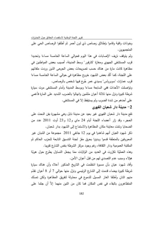 ‫ﺗﻘرﻳر اﻟﻠﺟﻧﺔ اﻟوطﻧﻳﺔ ﻻﺳﺗﻘﺻﺎء اﻟﺣﻘﺎﺋق ﺣوﻝ اﻟﺗﺟﺎوزت‬
 ‫ا‬
‫وﺧوذات واﻗﻳﺔ وﻗﺎﻣوا ﺑﺈطﻼق رﺻﺎص ذي ﻟون أﺣﻣر ﺛم أطﻠﻘوا اﻟرﺻﺎص اﻟﺣﻲ ﻋﻠﻰ‬
                                                                   ‫اﻟﻣﺗﺟﻣﻬرﻳن.‬
‫وﻟم ﻳﺗوﻗف ﻧزﻳف اﻹﺻﺎﺑﺎت ﻓﻲ ﻫذا اﻟﻳوم ﻓﺣواﻟﻲ اﻟﺳﺎﻋﺔ اﻟﺧﺎﻣﺳﺔ ﻣﺳﺎءا وﺗﺣدﻳدا‬
‫ﻗرب اﻟﻣﺳﺗﺷﻔﻰ اﻟﺟﻬوي وﻣﻐﺎ ة "ﻛﺎرﻓور" وﺳط اﻟﻣدﻳﻧﺔ، أﺻﻳب ﺑﻌض اﻟﻣواطﻧﻳن ﻓﻲ‬
                                            ‫ز‬
‫ﻣظﺎﻫ ة ﻛﺎﻧت ﻣﺎ ة ﻣن ﻫﻧﺎك ﺣﺳب ﺗﺻرﻳﺣﺎت ﺑﻌض اﻟﺟرﺣﻰ اﻟذﻳن وردت ﻣﻠﻔﺎﺗﻬم‬
                                                  ‫ر‬         ‫ر‬
‫ج ﻣظﺎﻫ ة ﻓﻲ ﺣواﻟﻲ اﻟﺳﺎﻋﺔ اﻟﺧﺎﻣﺳﺔ ﻣﺳﺎءا‬
                              ‫ر‬       ‫ﻋﻠﻰ اﻟﻠﺟﻧﺔ، ﻛﻣﺎ أﻛد ﺑﻌض اﻟﺷﻬود ﺧرو‬
                                                      ‫ّ‬
             ‫ﻗرب ﻋﻣﺎ ات "ﺳوﺑروﻟس" ﺑﺳﻳدي ﻋﻣر ﺟ ح ﻓﻳﻬﺎ ﺷﺧص ﺑﺎﻟرﺻﺎص.‬
                                     ‫ُر‬                        ‫ر‬
‫وﺗواﺻﻠت اﻷﺣداث ﻓﻔﻲ اﻟﺳﺎﺑﻌﺔ ﻣﺳﺎءا وﺑوﺳط اﻟﻣدﻳﻧﺔ وأﻣﺎم اﻟﻣﺳﺗﺷﻔﻰ ﻣرت ﺳﻳﺎ ة‬
‫ر‬
‫ﺷرطﺔ ﻛﺑﻳ ة وﻧزﻝ ﻣﻧﻬﺎ ﺛﻼﺛﺔ أﻋوان ﻣﻠﺛﻣﻳن واﻧﻬﺎﻟوا ﺑﺎﻟﺿرب اﻟﺷدﻳد ﻋﻠﻰ اﻟﻣﺎ ة ﻓﺄﻏﻣﻲ‬
      ‫ر‬                                                             ‫ر‬
                             ‫ﻋﻠﻰ أﺣدﻫم ﻣن ﺷدة اﻟﺿرب وﻟم ﻳﺳﺗﻳﻘظ إﻻ ﻓﻲ اﻟﻣﺳﺗﺷﻔﻰ.‬
                                                    ‫ي‬‫2- ﻣدﻳﻧﺔ دار ﺷﻌﺑﺎن اﻟﻔﻬر‬
‫ي ﻏﻳر ﺑﻌﻳد ﻋن ﻣدﻳﻧﺔ ﻧﺎﺑﻝ وﻫﻲ ﻣﺷﻬو ة ﺑﻔن اﻟﻧﺣت ﻋﻠﻰ‬
              ‫ر‬                                  ‫ﺗﻘﻊ ﻣدﻳﻧﺔ دار ﺷﻌﺑﺎن اﻟﻔﻬر‬
‫اﻟﺣﺟر، وﻗد ار أﻋﺿﺎء اﻟﻠﺟﻧﺔ أﻳﺎم 42 ﻣﺎي و21 و32 أوت 1102 ﻋدد ﻣن‬
                                                  ‫ز‬
          ‫اﻟﺿﺣﺎﻳﺎ وﺗﻣت ﻣﻌﺎﻳﻧﺔ ﻣﻛﺎن اﻟﻣظﺎﻫ ة واﻻﺳﺗﻣﺎع إﻟﻰ اﻟﺷﻬود ﺑدار ﺷﻌﺑﺎن.‬
                                          ‫ر‬                     ‫ّ‬
‫ذﻛر ﺷﻬود اﻟﻌﻳﺎن أﻧﻬم ﺷﺎﻫدوا ﻓﻲ ﻳوم 21 ﺟﺎﻧﻔﻲ 1102 ﻣﺟﻣوﻋﺔ ﻣن اﻟﺷﺑﺎن ﻏﻳر‬
‫اﻟﻣﻌروﻓﻳن ﺑﺎﻟﻣﻧطﻘﺔ ﻗدﻣوا وﺑدؤوا ﺑﺣرق ﻣﻘر ﻟﺟﻧﺔ اﻟﺗﻧﺳﻳق اﻟﺗﺎﺑﻌﺔ ﻟﻠﺣزب اﻟﺣﺎﻛم ﺛم‬
                                      ‫ّ‬
          ‫ع ﺗﻘرﻳﺑﺎ.‬
                  ‫اﻟﻣﻛﺗﺑﺔ اﻟﻌﻣوﻣﻳﺔ ودار اﻟﺛﻘﺎﻓﺔ، ﻏم وﺟود ﻣرﻛز اﻟﺷرطﺔ ﺑﻧﻔس اﻟﺷﺎر‬
                                                ‫ر‬
‫ح ﺣوﻝ ﻫوﻳﺔ‬
 ‫ّ‬        ‫وﻫذﻩ اﻟﻌﻣﻠﻳﺔ ﺗﻛررت ﻓﻲ اﻟﻌدﻳد ﻣن ﻻﻳﺎت ﻣﻣﺎ ﻳﺟﻌﻝ اﻟﺗﺳﺎؤﻝ ﻳطر‬
                            ‫ّ‬      ‫اﻟو‬                 ‫ّ‬   ‫ّ‬
                         ‫ﻻء وﺳﺑب ﻋدم اﻟﺗﺻدي ﻟﻬم ﻣن ﻗﺑﻝ أﻋوان اﻷﻣن.‬‫ﻫؤ‬
‫وأﻓﺎد ﺷﻬود ﻋﻳﺎن ﺑﺄن ﻣﺳﻳ ة اﻧﺗظﻣت ﻓﻲ اﻟﺗﺎرﻳﺦ اﻟﻣذﻛور أﻋﻼﻩ وأن ﻫﻧﺎك ﺳﻳﺎ ة‬
‫ر‬                                             ‫ر‬
‫ع اﻟرﺋﻳﺳﻲ وﻧزﻝ ﻣﻧﻬﺎ ﺣواﻟﻲ 7 أو 8 أﻋوان ﺗﻘدم‬
 ‫ّ‬                                        ‫ﺷرطﺔ ﻛﺑﻳ ة ﺑﻳﺿﺎء ﻗدﻣت إﻟﻰ اﻟﺷﺎر‬
                                                               ‫ر‬
‫ع ﻓﻲ ﻣﺣﺎوﻟﺔ ﻟﺗﻔرﻳق اﻟﻣظﺎﻫ ة وﻟﻛن ﺗﻣﺳك‬
 ‫ّ‬        ‫ر‬                          ‫ﻣﻧﻬم اﺛﻧﺎن وأطﻠﻘﺎ اﻟﻐﺎز اﻟﻣﺳﻳﻝ ﻟﻠدﻣو‬
‫اﻟﻣﺗظﺎﻫرون ﺑﺎﻟﺑﻘﺎء ﻓﻲ ﻧﻔس اﻟﻣﻛﺎن ﻓﻣﺎ ﻛﺎن ﻣن اﺛﻧﻳن ﻣﻧﻬﻣﺎ إﻻّ أن ﺟﺛﻣﺎ ﻋﻠﻰ‬

                                             ‫ 281‬
‫ ‬
 