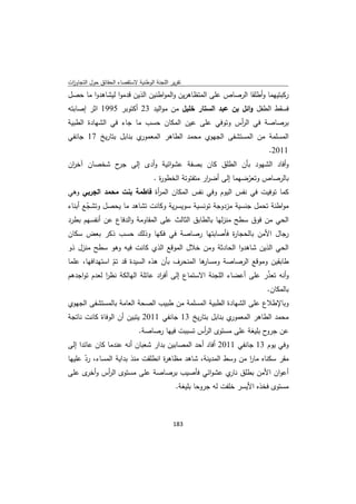 ‫ﺗﻘرﻳر اﻟﻠﺟﻧﺔ اﻟوطﻧﻳﺔ ﻻﺳﺗﻘﺻﺎء اﻟﺣﻘﺎﺋق ﺣوﻝ اﻟﺗﺟﺎوزت‬
 ‫ا‬
‫رﻛﺑﺗﻳﻬﻣﺎ وأطﻠﻘﺎ اﻟرﺻﺎص ﻋﻠﻰ اﻟﻣﺗظﺎﻫرﻳن واﻟﻣواطﻧﻳن اﻟذﻳن ﻗدﻣوا ﻟﻳﺷﺎﻫدوا ﻣﺎ ﺣﺻﻝ‬
‫ﻓﺳﻘط اﻟطﻔﻝ واﺋﻝ ﺑن ﻋﺑد اﻟﺳﺗﺎر ﺧﻠﻳﻝ ﻣن ﻣواﻟﻳد 32 أﻛﺗوﺑر 5991 اﺛر إﺻﺎﺑﺗﻪ‬
‫ﺑرﺻﺎﺻﺔ ﻓﻲ اﻟ أس وﺗوﻓﻲ ﻋﻠﻰ ﻋﻳن اﻟﻣﻛﺎن ﺣﺳب ﻣﺎ ﺟﺎء ﻓﻲ اﻟﺷﻬﺎدة اﻟطﺑﻳﺔ‬
                                                   ‫ر‬
‫ي ﺑﻧﺎﺑﻝ ﺑﺗﺎرﻳﺦ 71 ﺟﺎﻧﻔﻲ‬‫اﻟﻣﺳﻠﻣﺔ ﻣن اﻟﻣﺳﺗﺷﻔﻰ اﻟﺟﻬوي ﻣﺣﻣد اﻟطﺎﻫر اﻟﻣﻌﻣور‬
                                                                            ‫1102.‬
‫وأﻓﺎد اﻟﺷﻬود ﺑﺄن اﻟطﻠق ﻛﺎن ﺑﺻﻔﺔ ﻋﺷواﺋﻳﺔ وأدى إﻟﻰ ح ﺷﺧﺻﺎن آﺧ ان‬
 ‫ر‬           ‫ﺟر‬
                          ‫ﺑﺎﻟرﺻﺎص وﺗﻌرﺿﻬﻣﺎ إﻟﻰ أﺿ ار ﻣﺗﻔﺗوﺗﺔ اﻟﺧطو ة .‬
                            ‫ر‬                ‫ر‬            ‫ّ‬
‫ﻛﻣﺎ ﺗوﻓﻳت ﻓﻲ ﻧﻔس اﻟﻳوم وﻓﻲ ﻧﻔس اﻟﻣﻛﺎن اﻟﻣ أة ﻓﺎطﻣﺔ ﺑﻧت ﻣﺣﻣد اﻟﺟرﺑﻲ وﻫﻲ‬
                           ‫ر‬
‫ﻣواطﻧﺔ ﺗﺣﻣﻝ ﺟﻧﺳﻳﺔ ﻣزدوﺟﺔ ﺗوﻧﺳﻳﺔ ﺳوﻳﺳرﻳﺔ وﻛﺎﻧت ﺗﺷﺎﻫد ﻣﺎ ﻳﺣﺻﻝ وﺗﺷﺟﻊ أﺑﻧﺎء‬
       ‫ّ‬
‫اﻟﺣﻲ ﻣن ﻓوق ﺳطﺢ ﻣﻧزﻟﻬﺎ ﺑﺎﻟطﺎﺑق اﻟﺛﺎﻟث ﻋﻠﻰ اﻟﻣﻘﺎوﻣﺔ واﻟدﻓﺎع ﻋن أﻧﻔﺳﻬم ﺑطرد‬
‫رﺟﺎﻝ اﻷﻣن ﺑﺎﻟﺣﺟﺎ ة ﻓﺄﺻﺎﺑﺗﻬﺎ رﺻﺎﺻﺔ ﻓﻲ ﻓﻛﻬﺎ وذﻟك ﺣﺳب ذﻛر ﺑﻌض ﺳﻛﺎن‬
                                             ‫ر‬
‫اﻟﺣﻲ اﻟذﻳن ﺷﺎﻫدوا اﻟﺣﺎدﺛﺔ وﻣن ﺧﻼﻝ اﻟﻣوﻗﻊ اﻟذي ﻛﺎﻧت ﻓﻳﻪ وﻫو ﺳطﺢ ﻣﻧزﻝ ذو‬
‫ﻫﺎ اﻟﻣﻧﺣرف ﺑﺄن ﻫذﻩ اﻟﺳﻳدة ﻗد ﺗم اﺳﺗﻬداﻓﻬﺎ، ﻋﻠﻣﺎ‬
                ‫ّ‬                              ‫طﺎﺑﻘﻳن وﻣوﻗﻊ اﻟرﺻﺎﺻﺔ وﻣﺳﺎر‬
‫وأﻧﻪ ﺗﻌذر ﻋﻠﻰ أﻋﺿﺎء اﻟﻠﺟﻧﺔ اﻻﺳﺗﻣﺎع إﻟﻰ أﻓ اد ﻋﺎﺋﻠﺔ اﻟﻬﺎﻟﻛﺔ ﻧظر ﻟﻌدم ﺗواﺟدﻫم‬
              ‫ا‬                  ‫ر‬                                 ‫ّ‬
                                                                            ‫ﺑﺎﻟﻣﻛﺎن.‬
‫وﺑﺎﻹطﻼع ﻋﻠﻰ اﻟﺷﻬﺎدة اﻟطﺑﻳﺔ اﻟﻣﺳﻠﻣﺔ ﻣن طﺑﻳب اﻟﺻﺣﺔ اﻟﻌﺎﻣﺔ ﺑﺎﻟﻣﺳﺗﺷﻔﻰ اﻟﺟﻬوي‬
‫ي ﺑﻧﺎﺑﻝ ﺑﺗﺎرﻳﺦ 31 ﺟﺎﻧﻔﻲ 1102 ﻳﺗﺑﻳن أن اﻟوﻓﺎة ﻛﺎﻧت ﻧﺎﺗﺟﺔ‬‫ﻣﺣﻣد اﻟطﺎﻫر اﻟﻣﻌﻣور‬
                              ‫ﻋن ح ﺑﻠﻳﻐﺔ ﻋﻠﻰ ﻣﺳﺗوى اﻟ أس ﺗﺳﺑﺑت ﻓﻳﻬﺎ رﺻﺎﺻﺔ.‬
                                                 ‫ر‬                     ‫ﺟرو‬
‫وﻓﻲ ﻳوم 31 ﺟﺎﻧﻔﻲ 1102 أﻓﺎد أﺣد اﻟﻣﺻﺎﺑﻳن ﺑدار ﺷﻌﺑﺎن أﻧﻪ ﻋﻧدﻣﺎ ﻛﺎن ﻋﺎﺋدا إﻟﻰ‬
‫ﻣﻘر ﺳﻛﻧﺎﻩ ﻣﺎر ﻣن وﺳط اﻟﻣدﻳﻧﺔ، ﺷﺎﻫد ﻣظﺎﻫ ة اﻧطﻠﻘت ﻣﻧذ ﺑداﻳﺔ اﻟﻣﺳﺎء، رد ﻋﻠﻳﻬﺎ‬
      ‫ّ‬                           ‫ر‬                           ‫ا‬
‫أﻋوان اﻷﻣن ﺑطﻠق ي ﻋﺷواﺋﻲ ﻓﺄﺻﻳب ﺑرﺻﺎﺻﺔ ﻋﻠﻰ ﻣﺳﺗوى اﻟ أس و ى ﻋﻠﻰ‬
       ‫ر أﺧر‬                                            ‫ﻧﺎر‬
                                              ‫ﻣﺳﺗوى ﻓﺧذﻩ اﻷﻳﺳر ﺧﻠﻔت ﻟﻪ ﺟروﺣﺎ ﺑﻠﻳﻐﺔ.‬



                                             ‫ 381‬
‫ ‬
 