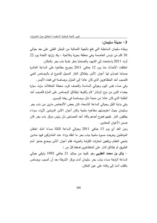 ‫ﺗﻘرﻳر اﻟﻠﺟﻧﺔ اﻟوطﻧﻳﺔ ﻻﺳﺗﻘﺻﺎء اﻟﺣﻘﺎﺋق ﺣوﻝ اﻟﺗﺟﺎوزت‬
 ‫ا‬

                                                                   ‫3- ﻣدﻳﻧﺔ ﺳﻠﻳﻣﺎن:‬
‫وﺑﺑﻠدة ﺳﻠﻳﻣﺎن اﻟﺳﺎﺣﻠﻳﺔ اﻟﺗﻲ ﺗﻘﻊ ﺑﺎﻟﺟﻬﺔ اﻟﺷﻣﺎﻟﻳﺔ ﻣن اﻟوطن اﻟﻘﺑﻠﻲ ﻋﻠﻰ ﺑﻌد ﺣواﻟﻲ‬
‫03 ﻛﻠم ﻣن ﺗوﻧس اﻟﻌﺎﺻﻣﺔ وﻫﻲ ﻣﻧطﻘﺔ ﺑﺣرﻳﺔ وﻓﻼﺣﻳﺔ ، وﻗد زرﺗﻬﺎ اﻟﻠﺟﻧﺔ ﻳوم 22‬
                  ‫ا‬
            ‫أوت 1102 واﺳﺗﻣﻌت إﻟﻰ اﻟﺷﻬود واﻟﺿﺣﺎﻳﺎ ﺑﻣﻘر ﺑﻠدﻳﺔ ﺑﺎب ﺑﺣر ﺑﺎﻟﻣﻛﺎن.‬
‫ج ﻣظﺎﻫ ة ﻋﻠﻰ اﻟﺳﺎﻋﺔ اﻟﻌﺎﺷ ة‬
‫ر‬                  ‫ر‬       ‫اﻧطﻠﻘت اﻷﺣداث ﻣﻧذ ﻳوم 21 ﺟﺎﻧﻔﻲ 1102 ﺑﺧرو‬
‫ع ﺛم ﺑﺎﻟرﺻﺎص اﻟﺣﻲ‬ ‫ﺻﺑﺎﺣﺎ ﺗﺻدى ﻟﻬﺎ أﻋوان اﻷﻣن ﺑﺈطﻼق اﻟﻐﺎز اﻟﻣﺳﻳﻝ ﻟﻠدﻣو‬
                                                              ‫ّ‬
    ‫ﻓﺄﺻﻳب أﺣد اﻟﻣﺗظﺎﻫرﻳن اﻟذي ﻛﺎن ﻋﺎﺋدا إﻟﻰ اﻟﻣﻧزﻝ ﺑرﺻﺎﺻﺔ ﻓﻲ ﻓﺧذﻩ اﻷﻳﺳر.‬
‫وﻓﻲ ﻣﺳﺎء ﻧﻔس اﻟﻳوم وﺣواﻟﻲ اﻟﺳﺎدﺳﺔ واﻟﻧﺻف ﻗرب ﻣﺣطﺔ اﻟﺣﺎﻓﻼت ﻣرت ﺳﻳﺎ ة‬
‫ر‬      ‫ّ‬
‫ﺑﻳﺿﺎء اﻟﻠون ﻣن ع "ﺑﺎرﺗﻧﺎر" ﻗﺎم اﻛﺑوﻫﺎ ﺑﺈطﻼق اﻟرﺻﺎص ﻋﻠﻰ اﻟﻣﺎ ة ﻓﺄﺻﻳب أﺣد‬
          ‫ر‬                            ‫ر‬                ‫ﻧو‬
                     ‫ى.‬‫اﻟطﻠﺑﺔ اﻟذي ﻛﺎن ﻋﺎﺋدا ﻣن ﻣدﻳﻧﺔ ﻧﺎﺑﻝ ﺑرﺻﺎﺻﺔ ﻓﻲ رﺟﻠﻪ اﻟﻳﺳر‬
‫وﻓﻲ ﺑداﻳﺔ اﻟﻠﻳﻝ وﺣواﻟﻲ اﻟﺳﺎﻋﺔ اﻟﺗﺎﺳﻌﺔ، ﻛﺎن ﺑﻌض اﻷﺷﺧﺎص ﻣﺎرﻳن ﻣن ﺑﺎب ﺑﺣر‬
‫ﺑﺳﻠﻳﻣﺎن ﺣﻳث اﻋﺗرﺿﺗﻬم ﻣظﺎﻫ ة ﺳﻠﻣﻳﺔ وﻛﺎن أﻋوان اﻷﻣن اﻟﻣرﺗدﻳن ﻷزﻳﺎء ﺳوداء‬
                                           ‫ر‬
‫ﻳطﻠﻘون اﻟﻧﺎر ﻋﻠﻳﻬم ح أﺣدﻫم وأﻓﺎد أﺣد اﻟﻣﺻﺎﺑﻳن ﺑﺄن رﺋﻳس ﻣرﻛز ﺑﺎب ﺑﺣر ﻛﺎن‬
                                                    ‫ﻓﺟر‬
                                                                  ‫ﺿﻣن اﻷﻋوان اﻟﻣﻌﺗدﻳن.‬
‫وﻣن اﻟﻐد أي ﻳوم 31 ﺟﺎﻧﻔﻲ 1102 وﺣواﻟﻲ اﻟﺳﺎﻋﺔ اﻟﺛﺎﻟﺛﺔ ﻣﺳﺎءا اﺷﺗد اﺣﺗﻘﺎن‬
‫اﻟﻣواطﻧﻳن وﺧرﺟت ﻣﺳﻳ ة ﺳﻠﻣﻳﺔ ﺑﺑﺎب ﺑﺣر ﻣﺎ اﻧﻔك ﻳزداد ﻋدد اﻟﻣﺷﺎرﻛﻳن ﻓﻳﻬﺎ ﻣﻧﺎدﻳن‬
                                                       ‫ر‬
‫ﺑﺗﻧﺣﻲ اﻟﻧظﺎم و اﻓﻌﻳن ﺷﻌﺎ ات اﻟﻛ اﻣﺔ واﻟﺣرﻳﺔ، ﻓﻘﺎم أﻋوان اﻷﻣن ﺑوﺿﻊ ﺣﺎﺟز أﻣﺎم‬
                                          ‫ر‬      ‫ر‬         ‫ر‬
                      ‫اﻟطرﻳق ﺛم إطﻼق اﻟﻧﺎر ﻋﻠﻰ اﻟﻣﺗظﺎﻫرﻳن ﻓﺳﻘط ﻛﻝ ﻣن :‬
                           ‫ّ‬
‫- واﺋﻝ ﺑن ﻣﺣﻣد اﻟﻌﻘرﺑﻲ وﻫو ﺗﻠﻣﻳذ ﻣن ﻣواﻟﻳد 12 ﺟﺎﻧﻔﻲ 3991 وﺗوﻓﻲ ﺣواﻟﻲ‬
‫اﻟﺳﺎﻋﺔ اﻟ اﺑﻌﺔ ﻣﺳﺎء ﺑﺑﺎب ﺑﺣر ﺳﻠﻳﻣﺎن أﻣﺎم ﻣرﻛز اﻟﺷرطﺔ ﺑﻌد أن أﺻﻳب ﺑرﺻﺎص‬
                                                           ‫ر‬
                                                    ‫ﺑﺎﻟﻘﻠب أدت إﻟﻰ وﻓﺎﺗﻪ ﻋﻠﻰ ﻋﻳن اﻟﻣﻛﺎن.‬




                                             ‫ 481‬
‫ ‬
 