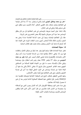 ‫ﺗﻘرﻳر اﻟﻠﺟﻧﺔ اﻟوطﻧﻳﺔ ﻻﺳﺗﻘﺻﺎء اﻟﺣﻘﺎﺋق ﺣوﻝ اﻟﺗﺟﺎوزت‬
 ‫ا‬
‫ي ﺗﻠﻣﻳذ واﻟذي ﻟم ﻳﺗﺟﺎوز ﺳﻧﻪ 71 ﺳﻧﺔ ﻛﺎن ﻣﺗواﺟدا‬‫-ﻋﻣر ﺑن ﻣﺣﻣد ﺑوﻋﻼق اﻟﺟﺎﺑر‬
‫ﻓﻲ اﻟﻣظﺎﻫ ة وﺣﺎوﻝ إﺳﻌﺎف واﺋﻝ اﻟﻌﻘرﺑﻲ اﻟﻣذﻛور أﻋﻼﻩ ﻓﺄﺻﻳب ﺑدو ﻩ ﺑطﻠق ي‬
 ‫ﻧﺎر‬   ‫ر‬                                                 ‫ر‬
                                                ‫ﻋﻠﻰ ﻣﺳﺗوى رﻗﺑﺗﻪ وﺗوﻓﻲ ﻓﻲ ﻧﻔس اﻟﻣﻛﺎن.‬
‫ﻫﻣﺎ ﺑﺎﻟرﺻﺎص ﻓﻲ ﻧﻔس اﻟﻣظﺎﻫ ة ﺑﺄن ﻣن ﻛﺎن ﻳطﻠق‬
                ‫ر‬                         ‫وأﻓﺎد ﺷﺎﻫدا ﻋﻳﺎن أﺻﻳﺑﺎ ﺑدور‬
        ‫اﻟرﺻﺎص ﻫﻣﺎ ﻋوﻧﺎ أﻣن ﻣﻌروﻓﺎن ﺑﺎﻟﺟﻬﺔ وأﻛد ﺑﻌض اﻟﻣﺗﺿررﻳن ﻧﻔس اﻟرواﻳﺔ.‬
                                    ‫ّ‬
‫ﻋﻠﻣﺎ وأن اﻟﻣظﺎﻫ ة ﺗواﺻﻠت ﻳوﻣﻬﺎ إﻟﻰ ﺣدود اﻟﺳﺎﻋﺔ اﻟﺧﺎﻣﺳﺔ ﻣﺳﺎءا وﺣﺗﻰ ﺑﻌد‬
                                                    ‫ر‬
‫اﻟﻣﻐرب وأﺻﻳب ﻛذﻟك ﺛﻼﺛﺔ أﺷﺧﺎص آﺧرﻳن ﺣﺳب اﻟﻣﻠﻔﺎت اﻟواردة ﻋﻠﻰ اﻟﻠﺟﻧﺔ. ﻛﻣﺎ‬
        ‫أﻓﺎد أﺣدﻫم أﻧﻪ ﺷﺎﻫد أﺣد اﻷﻋوان ﻳﺳﺗﻌﻣﻝ ﺳﻼﺣﺎ ﺧﺎﺻﺎ ﺑﻘﺗﻝ اﻟﻛﻼب اﻟﺳﺎﺋﺑﺔ.‬
                                                               ‫4- ﻣدﻳﻧﺔ اﻟﺣﻣﺎﻣﺎت‬
‫ﺗﻌﺗﺑر ﻣدﻳﻧﺔ اﻟﺣﻣﺎﻣﺎت ﻗطﺑﺎ ﺳﻳﺎﺣﻳﺎ ﻛﺑﻳر ﻳوﻓر ﻋددا واﻓر ﻣن ﻣواطن اﻟﺷﻐﻝ، واﻧﺗظﻣت‬
                        ‫ا‬              ‫ا‬
‫ﻓﻳﻬﺎ ﻳوم 21 ﺟﺎﻧﻔﻲ 1102 ﻣظﺎﻫ ة اﺑﺗداء ﻣن اﻟﺳﺎﻋﺔ اﻟﺧﺎﻣﺳﺔ ﻣﺳﺎء أﻣﺎم ﻣرﻛز‬
                                        ‫ر‬
‫اﻷﻣن ﺑﺎﻟﺣﻣﺎﻣﺎت )اﻟﻛرﻧﻳش( ﻣﻧﺎدﻳﺔ ﺑﺗﻧﺣﻲ اﻟﻧظﺎم أﺻﻳب ﻋﻠﻰ ﻫﺎ ﻫﻳر ﺑن ﻣﺣﻣد‬
           ‫إﺛر ز‬
‫اﻟﺳوﻳﺳﻲ ﻣن ﻣواﻟﻳد 72 ﻧوﻓﻣﺑر 8591 ﻳﻌﻣﻝ رﺋﻳس ﻗﺳم اﺳﺗﻘﺑﺎﻝ ﺑﻧزﻝ ﺑرﺻﺎﺻﺔ‬
‫وﺗوﻓﻲ ﻣﺗﺄﺛر ﺑﺎﻹﺻﺎﺑﺔ، ﺣﺳب ﻣﺎ ﺗﺑﻳن ﻣن اﻟﺷﻬﺎدة اﻟطﺑﻳﺔ اﻟﻣﺳّﻣﺔ ﻣن اﻟﻣﺳﺗﺷﻔﻰ‬
                 ‫ﻠ‬                     ‫ّ‬                      ‫ا‬
‫ي ﺑﻧﺎﺑﻝ ﺑﺗﺎرﻳﺦ 31 ﺟﺎﻧﻔﻲ 1102 واﻟﺗﻲ ﺟﺎء ﻓﻳﻬﺎ أن‬‫اﻟﺟﻬوي ﻣﺣﻣد اﻟطﺎﻫر اﻟﻣﻌﻣور‬
‫ء اﻟﺳﻔﻠﻲ ﻟﻠرﻗﺑﺔ ﻣﻣﺎ أدى إﻟﻰ إﺻﺎﺑﺔ‬
                                ‫اﻟوﻓﺎة ﻧﺎﺗﺟﺔ ﻋن إﺻﺎﺑﺔ ﺑرﺻﺎص ﻓﻲ اﻟﺟز‬
                    ‫اﻟﺷرﻳﻳن واﻟرﺋﺗﻳن، وﻓﻲ ﻧﻔس اﻟﻣظﺎﻫ ة ح أﻳﺿﺎ ﺑﻌض اﻷﺷﺧﺎص.‬
                                      ‫ر ﺟر‬                           ‫ا‬
‫وﺗﻌﻬّد ﻗﺎﺿﻲ اﻟﺗﺣﻘﻳق ﺑﺎﻟﻣﻛﺗب اﻟ اﺑﻊ ﻟدى اﻟﻣﺣﻛﻣﺔ اﻻﺑﺗداﺋﻳﺔ ﺑﻘرﻣﺑﺎﻟﻳﺔ ﺑﺎﻟﻘﺿﻳﺔ ﻋدد‬
                                              ‫ر‬
‫4/56482 وأﺻدر ﻗرر ﺑﺎﻟﺗﺧﻠﻲ ﻋﻧﻬﺎ ﻟﻠﻣﺣﻛﻣﺔ اﻟﻌﺳﻛرﻳﺔ اﻟداﺋﻣﺔ ﺑﺗوﻧس ﺑﻌد أن ﺗﺑﻳن‬
                                                         ‫اا‬
                                                        ‫ﻟﻪ ﺣﺻوﻝ اﻟوﻓﺎة أﺛﻧﺎء ﻣظﺎﻫ ة .‬
                                                          ‫ر‬
‫وﻓﻲ ﻣﺳﺎء ﻧﻔس اﻟﻳوم وﺑﻣﻧطﻘﺔ اﻟﻛورﻧﻳش ﻛﺎن أﺣد اﻟﺷﺑﺎن ﻳﺣرس اﻟﺣﻲ ﻣﻊ أﺻدﻗﺎﺋﻪ‬
‫واذ ﺑﻣﺟﻣوﻋﺔ ﻣن اﻟﺷﺑﺎن ﻛﺎﻧوا ﻣطﺎردﻳن ﻣن ﻗﺑﻝ أﻋوان اﻷﻣن اﻟذﻳن ﻛﺎﻧوا ﻳطﻠﻘون‬
                                                                       ‫ٕ‬
                             ‫اﻟرﺻﺎص ﻓﺄﺻﻳب ﺑرﺻﺎﺻﺔ ﺑﺎﻟﺟﺎﻧب اﻷﻳﺳر ﻟﻠرﻗﺑﺔ.‬

                                             ‫ 581‬
‫ ‬
 