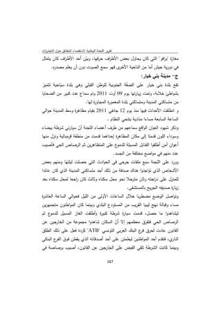 ‫ﺗﻘرﻳر اﻟﻠﺟﻧﺔ اﻟوطﻧﻳﺔ ﻻﺳﺗﻘﺻﺎء اﻟﺣﻘﺎﺋق ﺣوﻝ اﻟﺗﺟﺎوزت‬
 ‫ا‬
‫ﻣﻐﺎ ة "ﺑ اﻓو" اﻟﺗﻲ ﻛﺎن ﻳﺣﺎوﻝ ﺑﻌض اﻷط اف ﺣرﻗﻬﺎ، وﺑﻳن أﺣد اﻷط اف ﻛﺎن ﻳﺗﻣﺛﻝ‬
           ‫ر‬           ‫ّ‬          ‫ر‬                            ‫ز ر‬
     ‫ى ﻓﻬو ﺳﻣﻊ اﻟﺻوت دون أن ﻳﻌﻠم ﻣﺻد ﻩ.‬
      ‫ر‬                                ‫ﻓﻲ دورﻳﺔ ﺟﻳش أﻣﺎ ﻣن اﻟﻧﺎﺣﻳﺔ اﻷﺧر‬
                                                                  ‫ج- ﻣدﻳﻧﺔ ﺑﻧﻲ ﺧﻳﺎر:‬
‫ﺗﻘﻊ ﺑﻠدة ﺑﻧﻲ ﺧﻳﺎر ﻋﻠﻰ اﻟﺿ ّﺔ اﻟﺟﻧوﺑﻳﺔ ﻟﻠوطن اﻟﻘﺑﻠﻲ وﻫﻲ ﺑﻠدة ﺳﻳﺎﺣﻳﺔ ﺗﺗﻣﻳز‬
                                             ‫ﻔ‬
‫ﺑﺷواطﺊ ﺧﻼﺑﺔ، وﺗﻣت زﻳﺎرﺗﻬﺎ ﻳوم 90 أوت 1102 وﺗم ﺳﻣﺎع ﻋدد ﻛﺑﻳر ﻣن اﻟﺿﺣﺎﻳﺎ‬
                              ‫ﻣن ﻣﺗﺳﺎﻛﻧﻲ اﻟﻣدﻳﻧﺔ وﻣﺗﺳﺎﻛﻧﻲ ﺑﻠدة اﻟﻣﻌﻣو ة اﻟﻣﺟﺎو ة ﻟﻬﺎ.‬
                                   ‫ر‬        ‫ر‬
‫و اﻧطﻠﻘت اﻷﺣداث ﻓﻳﻬﺎ ﻣﻧذ ﻳوم 21 ﺟﺎﻧﻔﻲ 1102 ﺑﻘﻳﺎم ﻣظﺎﻫ ة وﺳط اﻟﻣدﻳﻧﺔ ﺣواﻟﻲ‬
                  ‫ر‬
                                             ‫اﻟﺳﺎﻋﺔ اﻟﺳﺎﺑﻌﺔ ﻣﺳﺎءا ﻣﻧﺎدﻳﺔ ﺑﺗﻧﺣﻲ اﻟﻧظﺎم .‬
‫وذﻛر ﺷﻬود اﻟﻌﻳﺎن اﻟواﻗﻊ ﺳﻣﺎﻋﻬم ﻣن طرف أﻋﺿﺎء اﻟﻠﺟﻧﺔ أن ﺳﻳﺎرﺗﻲ ﺷرطﺔ ﺑﻳﺿﺎء‬
                      ‫ّ‬
‫وﺳوداء اﻟﻠون ﻗدﻣﺗﺎ إﻟﻰ ﻣﻛﺎن اﻟﻣظﺎﻫ ة إﺣداﻫﻣﺎ ﻗدﻣت ﻣن ﻣﻧطﻘﺔ ﻗرﻣﺑﺎﻟﻳﺔ وﻧزﻝ ﻣﻧﻬﺎ‬
                                         ‫ر‬
‫ع ﻋﻠﻰ اﻟﻣﺗظﺎﻫرﻳن ﺛم اﻟرﺻﺎص اﻟﺣﻲ ﻓﺄﺻﻳب‬‫أﻋوان أﻣن أطﻠﻘوا اﻟﻘﻧﺎﺑﻝ اﻟﻣﺳﻳﻠﺔ ﻟﻠدﻣو‬
                                                    ‫ﻋدد ﻣﻧﻬم ﻓﻲ ﻣواﺿﻊ ﻣﺧﺗﻠﻔﺔ ﻣن اﻟﺟﺳد.‬
‫وورد ﻋﻠﻰ اﻟﻠﺟﻧﺔ ﺳﺑﻊ ﻣﻠﻔﺎت ﺟرﺣﻰ ﻓﻲ اﻟﺣوادث اﻟﺗﻲ ﺣﺻﻠت ﻟﻳﻠﺗﻬﺎ وﻣﻧﻬم ﺑﻌض‬
‫اﻷﺷﺧﺎص اﻟذي ﺗواﺟدوا ﻫﻧﺎك ﺻدﻓﺔ ﻣن ذﻟك أﺣد ﻣﺗﺳﺎﻛﻧﻲ اﻟﻣدﻳﻧﺔ اﻟذي ﻛﺎن ﻋﺎﺋدا‬
‫ﻟﻠﻣﻧزﻝ ﻋﻠﻰ د اﺟﺗﻪ وﺛﺎن ﻣﺗرﺟﻼ ﻧﺣو ﻣﺣﻝ ﺳﻛﻧﺎﻩ وﺛﺎﻟث ﻛﺎن اﺟﻌﺎ ﻟﻣﺣﻝ ﺳﻛﻧﺎﻩ ﺑﻌد‬
                  ‫ر‬                                       ‫ر‬
                                                           ‫زﻳﺎ ة ﺻدﻳﻘﻪ اﻟﺟرﻳﺢ ﺑﺎﻟﻣﺳﺗﺷﻔﻰ.‬
                                                                                   ‫ر‬
‫وﺗواﺻﻝ اﻟوﺿﻊ ﻣﺿطرﺑﺎ ﺧﻼﻝ اﻟﺳﺎﻋﺎت اﻷوﻟﻰ ﻣن اﻟﻠﻳﻝ ﻓﺣواﻟﻲ اﻟﺳﺎﻋﺔ اﻟﻌﺎﺷ ة‬
‫ر‬
‫ﻣﺳﺎء وﻗﺑﺎﻟﺔ ﻧﻬﺞ ﻟﻳﺑﻳﺎ اﻟﻘرﻳب ﻣن اﻟﻣﺳﺗودع اﻟﺑﻠدي وﺑﻳﻧﻣﺎ ﻛﺎن اﻟﻣواطﻧون ﻣﺗﺟﻣﻬرﻳن‬
‫ع ﺛم‬‫ﻟﻳﺷﺎﻫدوا ﻣﺎ ﺣﺻﻝ، ﻗدﻣت ﺳﻳﺎ ة ﺷرطﺔ ﻛﺑﻳ ة وأطﻠﻘت اﻟﻐﺎز اﻟﻣﺳﻳﻝ ﻟﻠدﻣو‬
                              ‫ر‬          ‫ر‬
‫اﻟرﺻﺎص اﻟﺣﻲ ﻓﺗﻔرق ﻣﻌظﻣﻬم إﻻ أن اﻟﺳﻛﺎن ﺷﺎﻫدوا ﻣﺟﻣوﻋﺔ ﻣن اﻟﺧﺎرﺟﻳن ﻋن‬
                                    ‫ّ‬
‫اﻟﻘﺎﻧون ﻋﺎدت ﻟﺣرق ع اﻟﺑﻧك اﻟﻌرﺑﻲ اﻟﺗوﻧﺳﻲ "‪ "ATB‬ﻛردة ﻓﻌﻝ ﻋﻠﻰ ذﻟك اﻟطﻠق‬
                                                  ‫ﻓر‬
‫ي، ﻓﺗﻘدم أﺣد اﻟﻣواطﻧﻳن ﻟﻳطﻣﺋن ﻋﻠﻰ أﺣد أﺻدﻗﺎﺋﻪ اﻟذي ﻳﻘطن ﻓوق ع اﻟﺑﻧﻛﻲ‬
       ‫اﻟﻔر‬                                                         ‫اﻟﻧﺎر‬
‫وﺑﻳﻧﻣﺎ ﻛﺎﻧت اﻟﺷرطﺔ ﺗﻠﻘﻲ اﻟﻘﺑض ﻋﻠﻰ اﻟﺧﺎرﺟﻳن ﻋن اﻟﻘﺎﻧون، أﺻﻳب ﺑرﺻﺎﺻﺔ ﻓﻲ‬

                                             ‫ 781‬
‫ ‬
 