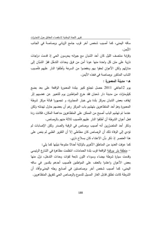 ‫ﺗﻘرﻳر اﻟﻠﺟﻧﺔ اﻟوطﻧﻳﺔ ﻻﺳﺗﻘﺻﺎء اﻟﺣﻘﺎﺋق ﺣوﻝ اﻟﺗﺟﺎوزت‬
 ‫ا‬
‫ﺳﺎﻗﻪ اﻟﻳﻣﻧﻰ، ﻛﻣﺎ أﺻﻳب ﺷﺧص آﺧر ﻗرب ﺟﺎﻣﻊ اﻟزﻳﺎﻧﻲ ﺑرﺻﺎﺻﺔ ﻓﻲ اﻟﺟﺎﻧب‬
                                                                            ‫اﻷﻳﻣن.‬
‫وﻗ اﺑﺔ ﻣﻧﺗﺻف اﻟﻠﻳﻝ ﻛﺎن أﺣد اﻟﺷﺑﺎن ﻣﻊ ﺟﻳ اﻧﻪ ﻳﺣرﺳون اﻟﺣﻲ إذ ﻗدﻣت د اﺟﺎت‬
   ‫ر‬                         ‫ر‬                                    ‫ر‬
‫ﻧﺎرﻳﺔ ﻋﻠﻰ ﻣﺗن ﻛﻝ واﺣدة ﻣﻧﻬﺎ ﻋوﻧﺎ أﻣن ﻣن ﻓرق وﺣدات اﻟﺗدﺧﻝ ﻓﻔر اﻟﺷﺑﺎن إﻟﻰ‬
      ‫ّ‬    ‫ّ‬    ‫ّ‬
‫ﻋﺔ وأطﻠﻘوا اﻟﻧﺎر ﻋﻠﻳﻬم ﻓﺄﺻﻳب‬‫ﻣﻧﺎزﻟﻬم وﻟﻛن اﻷﻋوان ﻟﺣﻘوا ﺑﻬم وﺧﻔﺿوا ﻣن اﻟﺳر‬
                                               ‫اﻟﺷﺎب اﻟﻣذﻛور ﺑرﺻﺎﺻﺔ ﻓﻲ ﻓﺧذﻩ اﻷﻳﻣن.‬
                                                              ‫ة:‬
                                                               ‫ﻫـ- ﻣدﻳﻧﺔ اﻟﻣﻌﻣور‬
‫ﻳوم 21ﺟﺎﻧﻔﻲ 1102 ﺣﺻﻝ ﺗﺟﻣﻊ ﻛﺑﻳر ﺑﺑﻠدة اﻟﻣﻌﻣو ة اﻟواﻗﻌﺔ ﻋﻠﻰ ﺑﻌد ﺑﺿﻊ‬
                     ‫ر‬                   ‫ّ‬
‫ﻛﻳﻠوﻣﺗ ات ﻣن ﻣدﻳﻧﺔ دار ﺷﻌﺑﺎن ﻓﻘد ج اﻟﻣواطﻧون ﻳوم ﻟﻠﺗﻌﺑﻳر ﻋن ﻏﺿﺑﻬم إﺛر‬
                                    ‫ﺧر‬                       ‫ر‬
‫إﻳﻘﺎف ﺑﻌض اﻟﺷﺑﺎن ﺑﻣرﻛز ﺑﻠدة ﺑﻧﻲ ﺧﻳﺎر اﻟﻣﺟﺎو ة، و ﺗﺟﻣﻬروا ﻗﺑﺎﻟﺔ ﻣرﻛز ﺷرطﺔ‬
                           ‫ر‬
‫اﻟﻣﻌﻣو ة وﻫم أﺣد اﻟﻣﺗظﺎﻫرﻳن ﺑﺗﻬﺷﻳم ﺑﺎب اﻟﻣرﻛز ﻏم أن ﺑﻌﺿﻬم ﺣﺎوﻝ ﺗﻬدﺋﺗﻪ وﻟﻛن‬
                              ‫ر‬                                 ‫ر ّ‬
‫ﻋﻧدﻣﺎ ﺗم ﺗﻬﺷﻳم اﻟﺑﺎب أﺻﺑﺢ ﻣن اﻟﻣﻣﻛن ﻋﻠﻰ اﻟﻣﺗظﺎﻫرﻳن ﻣداﻫﻣﺔ اﻟﻣﻛﺎن، ﻓﻛﺎﻧت ردة‬
             ‫ﻓﻌﻝ أﻋوان اﻟﺷرطﺔ أن أطﻠﻘوا اﻟﻧﺎر ﻋﻠﻳﻬم ﻓﺄﺻﻳب ﺛﻼﺛﺔ ﻣﻧﻬم ﺑﺎﻟرﺻﺎص.‬
‫وذﻛر أﺣد اﻟﻣﺗﺿررﻳن أﻧﻪ أﺻﻳب ﺑرﺻﺎص ﻓﻲ اﻟرﻗﺑﺔ واﻟﺻدر وﻟﻛن اﻹﺻﺎﺑﺎت ﻟم‬
                                                     ‫ّ‬
‫ﺗؤدي إﻟﻰ اﻟوﻓﺎة ذﻟك أن اﻟرﺻﺎص ﻛﺎن ﻣطﺎطﻲ إﻻ أن اﻟﺗﻘرﻳر اﻟطﺑﻲ ﻟم ﻳﻧص ﻋﻠﻰ‬
                                     ‫ﻫذا اﻟﻌﻧﺻر إذ ذﻛر ﺑﺄن اﻻﻋﺗداء ﻛﺎن ﺑﺳﻼح ي.‬
                                       ‫ﻧﺎر‬
        ‫ى ﻻﻳﺔ أﺣداﺛﺎ ﻣﺗﻧوﻋﺔ ﻧﺑﻳﻧﻬﺎ ﻛﻣﺎ ﻳﻠﻲ:‬
                    ‫ّ‬                    ‫ﻛﻣﺎ ﻋرﻓت اﻟﻌدﻳد ﻣن اﻟﻣﻧﺎطق اﻷﺧر ﺑﺎﻟو‬
‫ع اﻟرﺋﻳﺳﻲ‬
        ‫- ﻣﻧطﻘﺔ ﺑﺋر ﺑورﻗﺑﺔ اﻟواﻗﻌﺔ ﻗرب ﺑﻠدة اﻟﺣﻣﺎﻣﺎت، اﻧﺗظﻣت ﻣظﺎﻫ ة ﻓﻲ اﻟﺷﺎر‬
                  ‫ر‬
‫وﻗدﻣت ﺳﻳﺎ ة ﺷرطﺔ ﺑﻳﺿﺎء وﺳوداء اﻟﻠون ﺗﺎﺑﻌﺔ ﻟﻘوات وﺣدات اﻟﺗدﺧﻝ، ﻧزﻝ ﻣﻧﻬﺎ‬
                                                           ‫ر‬
‫ﺑﻌض اﻷﻋوان واﻋﺗدوا ﺑﺎﻟﻌﻧف ﻋﻠﻰ اﻟﻣواطﻧﻳن ﻓﺄﺻﻳب أﺣدﻫم ﺑﻛﺳور ﻓﻲ ﺳﺎﻗﻪ‬
‫اﻟﻳﻣﻧﻰ، ﻛﻣﺎ أﺻﻳب ﺷﺧص آﺧر ﺑرﺻﺎﺻﺗﻳن ﻓﻲ أﺻﺎﺑﻊ رﺟﻠﻪ اﻟﻳﻣﻧﻰ،وأﻓﺎد أن‬
    ‫ع واﻟرﺻﺎص اﻟﺣﻲ ﻟﺗﻔرﻳق اﻟﻣﺗظﺎﻫرﻳن.‬‫اﻟﺷرطﺔ ﻛﺎﻧت ﺗطﻠق ﻗﻧﺎﺑﻝ اﻟﻐﺎز اﻟﻣﺳﻳﻝ ﻟﻠدﻣو‬



                                             ‫ 881‬
‫ ‬
 