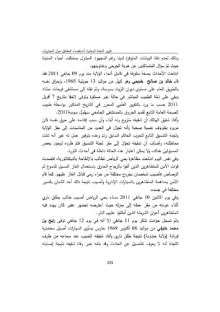 ‫ﺗﻘرﻳر اﻟﻠﺟﻧﺔ اﻟوطﻧﻳﺔ ﻻﺳﺗﻘﺻﺎء اﻟﺣﻘﺎﺋق ﺣوﻝ اﻟﺗﺟﺎوزت‬
 ‫ا‬
‫وذﻟك ﻟﻌدم دﻗﺔ اﻟﺑﻳﺎﻧﺎت اﻟﻣﺗوﻓ ة ﻟدﻳﻧﺎ ﻏم اﻟﻣﺟﻬود اﻟﻣﺑذوﻝ ﺑﻣﺧﺗﻠف أﺣﻳﺎء اﻟﻣدﻳﻧﺔ‬
                                       ‫ر‬       ‫ر‬
                          ‫ﺣﻳث ﺗم ﺳؤاﻝ اﻟﻣﺗﺳﺎﻛﻧﻳن ﻋن ﻫوﻳﺔ اﻟﺟرﺣﻰ وﻋﻧﺎوﻳﻧﻬم.‬
                                                                       ‫ّ‬
‫اﻧدﻟﻌت اﻷﺣداث ﺑﺻﻔﺔ ﻣﺗﻔرﻗﺔ ﻓﻲ ﻛﺎﻣﻝ أﻧﺣﺎء ﻻﻳﺔ ﻣﻧذ ﻳوم 90 ﺟﺎﻧﻔﻲ 1102 ﻓﻘد‬
                               ‫اﻟو‬
‫ﻗﺎم ﺧﺎﻟد ﺑن ﺻﺎﻟﺢ ﺧدﻳﻣﻲ وﻫو ﻛﻬﻝ ﻣن ﻣواﻟﻳد 31 ﺟوﻳﻠﻳﺔ 5691، ﺑﺈﺣ اق ﻧﻔﺳﻪ‬
        ‫ر‬
‫ﺑﺎﻟطرﻳق اﻟﻌﺎم ﻋﻠﻰ ﻣﺳﺗوى دﻳوان اﻟزﻳت ﺑﺳوﺳﺔ، وﺗم ﻧﻘﻠﻪ إﻟﻰ ﻣﺳﺗﺷﻔﻰ ﻓرﺣﺎت ﺣﺷﺎد‬
                               ‫ّ‬
‫وﺑﻘﻲ ﻋﻠﻰ ذﻣﺔ اﻟطﺑﻳب اﻟﻣﺑﺎﺷر ﻓﻲ ﺣﺎﻟﺔ ﻏﻳر ﻣﺳﺗﻘ ة وﺗوﻓﻰ ﻻﺣﻘﺎ ﺑﺗﺎرﻳﺦ 7 أﻓرﻳﻝ‬
                             ‫ر‬                                        ‫ّ‬
‫1102 ﺣﺳب ﻣﺎ ورد ﺑﺎﻟﺗﻘرﻳر اﻟطﺑﻲ اﻟﻣﺣرر ﻓﻲ اﻟﺗﺎرﻳﺦ اﻟﻣذﻛور ﺑواﺳطﺔ طﺑﻳب‬
          ‫اﻟﺻﺣﺔ اﻟﻌﺎﻣﺔ اﻟﺗﺎﺑﻊ ﻟﻘﺳم اﻟﺣروق ﺑﺎﻟﻣﺳﺗﺷﻔﻰ اﻟﺟﺎﻣﻌﻲ ﺳﻬﻠوﻝ ﺳوﺳﺔ1102.‬
‫ج وﻟﻪ أﺑﻧﺎء وأن ﺳﺑب إﻗداﻣﻪ ﻋﻠﻰ ﺣرق ﻧﻔﺳﻪ ﻛﺎن‬        ‫وأﻓﺎد ﺷﻘﻳق اﻟﻬﺎﻟك أن ﺷﻘﻳﻘﻪ ﻣﺗزو‬
‫ﻣرو ﻩ ﺑظروف ﻧﻔﺳﻳﺔ ﺻﻌﺑﺔ وأﻧﻪ ﺗﺣوﻝ ﻓﻲ اﻟﻌدﻳد ﻣن اﻟﻣﻧﺎﺳﺑﺎت إﻟﻰ ﻣﻘر ﻻﻳﺔ‬
    ‫ّ اﻟو‬                                     ‫ّ‬                              ‫ر‬
‫وﻟﺟﻧﺔ اﻟﺗﻧﺳﻳق اﻟﺗﺎﺑﻊ ﻟﻠﺣزب اﻟﺣﺎﻛم اﻟﺳﺎﺑق وﺗم وﻋدﻩ ﺑﺗوﻓﻳر ﻋﻣﻝ ﻟﻪ ﻏﻳر أﻧﻪ ﺗﻣت‬
   ‫ّ‬                                 ‫ّ‬
‫ﻣﻣﺎطﻠﺗﻪ، وأﺿﺎف أن ﺷﻘﻳﻘﻪ ﺗﺣوﻝ إﻟﻰ ﻣﻘر ﻟﺟﻧﺔ اﻟﺗﻧﺳﻳق ﻓﺗم طردﻩ ﻟوﺟود ﺑﻌض‬
                     ‫ّ‬                              ‫ّ‬
               ‫اﻟﻣﺳؤوﻟﻳن ﻫﻧﺎك، ﻻ ﻳﻣﻛن اﻋﺗﺑﺎر ﻫذﻩ اﻟﺣﺎﻟﺔ داﺧﻠﺔ ﻓﻲ أﺣداث اﻟﺛو ة.‬
                 ‫ر‬                                              ‫و‬
‫وﻓﻲ ﻧﻔس اﻟﻳوم اﻧدﻟﻌت ﻣظﺎﻫ ة ﺑﺣﻲ اﻟرﻳﺎض ﺗطﺎﻟب ﺑﺎﻹطﺎﺣﺔ ﺑﺎﻟدﻳﻛﺗﺎﺗورﻳﺔ، ﻓﺗﺻدت‬
                                                      ‫ر‬
‫ع ﺛم‬ ‫ﻗوات اﻷﻣن ﻟﻠﻣﺗظﺎﻫرﻳن اﻟذﻳن أﻟﻘوا ﺑﺎﻟزﺟﺎج اﻟﺣﺎرق ﺑﺎﺳﺗﻌﻣﺎﻝ اﻟﻐﺎز اﻟﻣﺳﻳﻝ ﻟﻠدﻣو‬
‫ح ﻣﺧﺗﻠﻔﺔ ﻣن ﺟ اء رﻣﻲ ﻗﻧﺎﺑﻝ اﻟﻐﺎز ﻋﻠﻳﻬم. ﻛﻣﺎ ﻗﺎم‬
                                  ‫ر‬                ‫اﻟرﺻﺎص ﻓﺄﺻﻳب ﺷﺧﺻﺎن ﺑﺟرو‬
‫اﻷﻣن ﺑﻣداﻫﻣﺔ اﻟﻣﺗظﺎﻫرﻳن ﺑﺎﻟﺳﻳﺎ ات اﻹدارﻳﺔ وأﺻﻳب ﻧﺗﻳﺟﺔ ذﻟك أﺣد اﻟﺷﺑﺎن ﺑﻛﺳور‬
                                                  ‫ر‬
                                                                  ‫ﻣﺧﺗﻠﻔﺔ ﻓﻲ ﺟﺳدﻩ.‬
‫وﻓﻲ ﻳوم اﻻﺛﻧﻳن 01 ﺟﺎﻧﻔﻲ 1102 ﻣﺳﺎء ﺑﺣﻲ اﻟرﻳﺎض أﺻﻳب طﺎﻟب ﺑطﻠق ي‬
 ‫ﻧﺎر‬
‫أﺛﻧﺎء ﻋودﺗﻪ ﻣن ﻣﻘر ﻋﻣﻠﻪ إﻟﻰ ﻣﻧزﻟﻪ ﺣﻳث اﻋﺗرﺿﻪ ﺗﺟﻣﻬر ﻏﻔﻳر ﻛﺎن ﻳﻬدد ﻓﻳﻪ‬
                                 ‫اﻟﻣﺗظﺎﻫرﻳن أﻋوان اﻟﺷرطﺔ اﻟذﻳن أطﻠﻘوا ﻋﻠﻳﻬم اﻟﻧﺎر.‬
‫وﻟم ﺗﺳﺟﻝ ﺣوادث ﺗذﻛر ﻳوم 11 ﺟﺎﻧﻔﻲ إﻻ أﻧﻪ ﻓﻲ ﻳوم 21 ﺟﺎﻧﻔﻲ ﺗوﻓﻰ اﺑﺢ ﺑن‬
       ‫ر‬
‫ﻣﺣﻣد ﺧﻠﻳﻔﻲ ﻣن ﻣواﻟﻳد 80 أﻛﺗوﺑر 9691 ﺣﺎرس ﺑﻣﺄوى اﻟﺳﻳﺎ ات أﺻﻳﻝ ﻣﻌﺗﻣدﻳﺔ‬
                  ‫ر‬
‫ﻓرﻧﺎﻧﺔ ) ﻻﻳﺔ ﺟﻧدوﺑﺔ( ﻧﺗﻳﺟﺔ طﻠق ي وأﻓﺎد ﺷﻘﻳﻘﻪ اﻟﺣﺑﻳب ﻋﻧد ﺳﻣﺎﻋﻪ ﻣن طرف‬
                                        ‫ﻧﺎر‬                  ‫و‬
‫اﻟﻠﺟﻧﺔ أﻧﻪ ﻻ ﻳﻌرف ﺗﻔﺎﺻﻳﻝ ﻋن اﻟﺣﺎدث وﻗد ﺑﻠﻐﻪ ﺧﺑر وﻓﺎة ﺷﻘﻳﻘﻪ ﻧﺗﻳﺟﺔ إﺻﺎﺑﺗﻪ‬


                                             ‫ 191‬
‫ ‬
 