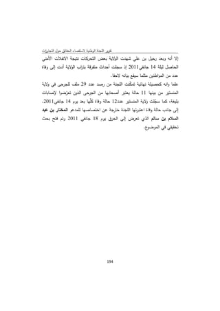 ‫ﺗﻘرﻳر اﻟﻠﺟﻧﺔ اﻟوطﻧﻳﺔ ﻻﺳﺗﻘﺻﺎء اﻟﺣﻘﺎﺋق ﺣوﻝ اﻟﺗﺟﺎوزت‬
 ‫ا‬
‫إﻻ أﻧﻪ وﺑﻌد رﺣﻳﻝ ﺑن ﻋﻠﻲ ﺷﻬدت ﻻﻳﺔ ﺑﻌض اﻟﺗﺣرﻛﺎت ﻧﺗﻳﺟﺔ اﻻﻧﻔﻼت اﻷﻣﻧﻲ‬
                                   ‫اﻟو‬
‫اﻟﺣﺎﺻﻝ ﻟﻳﻠﺔ 41 ﺟﺎﻧﻔﻲ1102 إذ ﺳﺟﻠت أﺣداث ﻣﺗﻔرﻗﺔ ﺑﺗ اب ﻻﻳﺔ أدت إﻟﻰ وﻓﺎة‬
                ‫ر اﻟو‬
                                                ‫ﻋدد ﻣن اﻟﻣواطﻧﻳن ﻣﺛﻠﻣﺎ ﺳﻳﻘﻊ ﺑﻳﺎﻧﻪ ﻻﺣﻘﺎ.‬
‫ﻋﻠﻣﺎ واﻧﻪ ﻛﺣﺻﻳﻠﺔ ﻧﻬﺎﺋﻳﺔ ﺗﻣﻛﻧت اﻟﻠﺟﻧﺔ ﻣن رﺻد ﻋدد 92 ﻣﻠف ﻟﻠﺟرﺣﻰ ﻓﻲ ﻻﻳﺔ‬
   ‫و‬                                     ‫ّ‬
‫اﻟﻣﻧﺳﺗﻳر ﻣن ﺑﻳﻧﻬﺎ 11 ﺣﺎﻟﺔ ﻳﻌﺗﺑر أﺻﺣﺎﺑﻬﺎ ﻣن اﻟﺟرﺣﻰ اﻟذﻳن ﺗﻌرﺿوا ﻹﺻﺎﺑﺎت‬
          ‫ّ‬
‫ﺑﻠﻳﻐﺔ، ﻛﻣﺎ ﺳﺟﻠت ﻻﻳﺔ اﻟﻣﻧﺳﺗﻳر ﻋدد21 ﺣﺎﻟﺔ وﻓﺎة ﻛّﻬﺎ ﺑﻌد ﻳوم 41 ﺟﺎﻧﻔﻲ1102.‬
                         ‫ﻠ‬                             ‫ّ و‬
‫إﻟﻰ ﺟﺎﻧب ﺣﺎﻟﺔ وﻓﺎة اﻋﺗﺑرﺗﻬﺎ اﻟﻠﺟﻧﺔ ﺧﺎرﺟﺔ ﻋن اﺧﺗﺻﺎﺻﻬﺎ ﻟﻠﻣدﻋو اﻟﻣﺧﺗﺎر ﺑن ﻋﺑد‬
‫اﻟﺳﻼم ﺑن ﺳﺎﻟم اﻟذي ﺗﻌرض إﻟﻰ اﻟﺣرق ﻳوم 81 ﺟﺎﻧﻔﻲ 1102 وﺗم ﻓﺗﺢ ﺑﺣث‬
                                                                   ‫ع.‬‫ﺗﺣﻘﻳﻘﻲ ﻓﻲ اﻟﻣوﺿو‬




                                             ‫ 491‬
‫ ‬
 