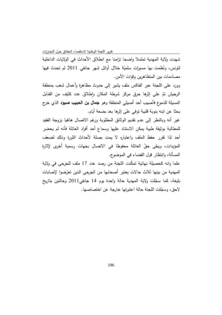 ‫ﺗﻘرﻳر اﻟﻠﺟﻧﺔ اﻟوطﻧﻳﺔ ﻻﺳﺗﻘﺻﺎء اﻟﺣﻘﺎﺋق ﺣوﻝ اﻟﺗﺟﺎوزت‬
 ‫ا‬
‫ﺷﻬدت ﻻﻳﺔ اﻟﻣﻬدﻳﺔ ﺗﻣﻠﻣﻼ واﺿﺣﺎ ﺗ اﻣﻧﺎ ﻣﻊ اﻧطﻼق اﻷﺣداث ﻓﻲ ﻻﻳﺎت اﻟداﺧﻠﻳﺔ‬
             ‫اﻟو‬                    ‫ز‬                          ‫و‬
‫ﻟﺗوﻧس، وﻧظﻣت ﺑﻬﺎ ﻣﺳﻳ ات ﺳﻠﻣﻳﺔ ﺧﻼﻝ أواﺋﻝ ﺷﻬر ﺟﺎﻧﻔﻲ 1102 ﻟم ﺗﺣدث ﻓﻳﻬﺎ‬
                                        ‫ّ‬      ‫ر‬              ‫ُ‬
                                   ‫ﻣﺻﺎدﻣﺎت ﺑﻳن اﻟﻣﺗظﺎﻫرﻳن وﻗوات اﻷﻣن.‬
‫وورد ﻋﻠﻰ اﻟﻠﺟﻧﺔ ﻋﺑر اﻟﻔﺎﻛس ﻣﻠف ﻳﺷﻳر إﻟﻰ ﺣدوث ﻣظﺎﻫ ة وأﻋﻣﺎﻝ ﺷﻐب ﺑﻣﻧطﻘﺔ‬
                  ‫ر‬
‫اﻟرﺟﻳش ﺗم ﻋﻠﻰ ﻫﺎ ﺣرق ﻣرﻛز ﺷرطﺔ اﻟﻣﻛﺎن واطﻼق ﻋدد ﻛﺛﻳف ﻣن اﻟﻘﻧﺎﺑﻝ‬
                        ‫ٕ‬                         ‫إﺛر‬     ‫ّ‬
‫ع ﻓﺄﺻﻳب أﺣد أﺻﻳﻠﻲ اﻟﻣﻧطﻘﺔ وﻫو ﺟﻣﺎﻝ ﺑن اﻟﺣﺑﻳب ﺻﻳود اﻟذي ج‬
 ‫ﺧر‬                                                     ‫اﻟﻣﺳﻳﻠﺔ ﻟﻠدﻣو‬
                               ‫ﺑﺣﺛﺎ ﻋن اﺑﻧﻪ ﺑﻧوﺑﺔ ﻗﻠﺑﻳﺔ ﺗوﻓﻲ ﻋﻠﻰ ﻫﺎ ﺑﻌد ﺑﺿﻌﺔ أﻳﺎم.‬
                                               ‫إﺛر‬
‫ﻏﻳر أﻧﻪ وﺑﺎﻟﻧظر إﻟﻰ ﻋدم ﺗﻘدﻳم اﻟوﺛﺎﺋق اﻟﻣطﻠوﺑﺔ ﻏم اﻻﺗﺻﺎﻝ ﻫﺎﺗﻔﻳﺎ ﺑزوﺟﺔ اﻟﻔﻘﻳد‬
                             ‫ور‬
‫ﻟﻠﻣطﺎﻟﺑﺔ ﺑوﺛﻳﻘﺔ طﺑﻳﺔ ﻳﻣﻛن اﻻﺳﺗﻧﺎد ﻋﻠﻳﻬﺎ وﺳﻣﺎع أﺣد أﻓ اد اﻟﻌﺎﺋﻠﺔ ﻓﺄﻧﻪ ﻟم ﻳﺣﺿر‬
                      ‫ر‬
‫أﺣد ﻟذا ﺗﻘرر ﺣﻔظ اﻟﻣﻠف واﻋﺗﺑﺎ ﻩ ﻻ ﻳﻣت ﺑﺻﻠﺔ ﻷﺣداث اﻟﺛو ة وذﻟك ﻟﺿﻌف‬
          ‫ر‬                       ‫ر‬
‫ى ﻹﺛﺎ ة‬
‫ر‬      ‫اﻟﻣؤﻳدات، وﻳﺑﻘﻰ ﺣق اﻟﻌﺎﺋﻠﺔ ﻣﺣﻔوظﺎ ﻓﻲ اﻻﺗﺻﺎﻝ ﺑﺟﻬﺎت رﺳﻣﻳﺔ أﺧر‬
                                                ‫ّ‬
                              ‫ع.‬‫اﻟﻣﺳﺄﻟﺔ، واﻧﺗظﺎر ﻗوﻝ اﻟﻘﺿﺎء ﻓﻲ اﻟﻣوﺿو‬
‫ﻋﻠﻣﺎ واﻧﻪ ﻛﺣﺻﻳﻠﺔ ﻧﻬﺎﺋﻳﺔ ﺗﻣﻛﻧت اﻟﻠﺟﻧﺔ ﻣن رﺻد ﻋدد 71 ﻣﻠف ﻟﻠﺟرﺣﻰ ﻓﻲ ﻻﻳﺔ‬
   ‫و‬                                     ‫ّ‬
‫اﻟﻣﻬدﻳﺔ ﻣن ﺑﻳﻧﻬﺎ ﺛﻼث ﺣﺎﻻت ﻳﻌﺗﺑر أﺻﺣﺎﺑﻬﺎ ﻣن اﻟﺟرﺣﻰ اﻟذﻳن ﺗﻌرﺿوا ﻹﺻﺎﺑﺎت‬
          ‫ّ‬
‫ﺑﻠﻳﻐﺔ، ﻛﻣﺎ ﺳﺟﻠت ﻻﻳﺔ اﻟﻣﻬدﻳﺔ ﺣﺎﻟﺔ واﺣدة ﻳوم 41 ﺟﺎﻧﻔﻲ1102 وﺣﺎﻟﺗﻳن ﺑﺗﺎرﻳﺦ‬
                                                      ‫ّ و‬
                    ‫ﻻﺣق، وﺳﺟﻠت اﻟﻠﺟﻧﺔ ﺣﺎﻟﺔ اﻋﺗﺑرﺗﻬﺎ ﺧﺎرﺟﺔ ﻋن اﺧﺗﺻﺎﺻﻬﺎ.‬
                                                              ‫ّ‬




                                             ‫ 691‬
‫ ‬
 